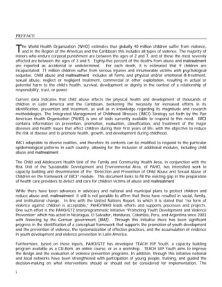 PREFACE


T   he World Health Organization (WHO) estimates that globally 40 million children suffer from violence,
    and in the Region of the Americas and the Caribbean this includes all types of violence. The majority of
minors who endure corporal punishment are between the ages of 2 and 7, and of these the most severely
affected are between the ages of 3 and 5. Eighty-five percent of the deaths from abuse and maltreatment
are reported as accidental or undetermined. For each death, it is estimated that 9 children are
incapacitated; 71 million children suffer from serious injuries and innumerable victims with psychological
sequelae. Child abuse and maltreatment includes all forms and physical and/or emotional ill-treatment,
sexual abuse, neglect or negligent treatment, commercial or other exploitation, resulting in actual or
potential harm to the child’s health, survival, development or dignity in the context of a relationship of
responsibility, trust, or power.

Current data indicates that child abuse affects the physical health and development of thousands of
children in Latin America and the Caribbean, beckoning the necessity for increased efforts in its
identification, prevention and treatment, as well as in knowledge regarding its magnitude and research
methodologies. The Integrated Management of Childhood Illnesses (IMCI) Strategy set forth by the Pan
American Health Organization (PAHO) is one of tools currently available to respond to this need. IMCI
contains information on prevention, promotion, evaluation, classification, and treatment of the major
diseases and health issues that affect children during their first years of life, with the objective to reduce
the risk of disease and to promote health, growth, and development during childhood.

IMCI adaptable to diverse realities, and therefore its contents can be modified to respond to the particular
epidemiological patterns in each country, allowing for the inclusion of additional modules, including child
abuse and maltreatment

The Child and Adolescent Health Unit of the Family and Community Health Area, in conjunction with the
Risk Unit of the Sustainable Development and Environmental Area, of PAHO, has intensified work in
capacity building and dissemination of the “Detection and Prevention of Child Abuse and Sexual Abuse of
Children en the framework of IMCI” module. This document looks to fill the existing gap in the preparation
of health care providers to detect and care for children victims of abuse and maltreatment

While there have been advances in advocacy and national and municipal plans to protect children and
reduce abuse and, maltreatment it still is not possible to affirm that these have resulted in social, family,
and institutional change. In line with the United Nations Report, in which it is stated that “no form of
violence against children is acceptable,” PAHO/WHO leads efforts and supports processes and projects.
One such effort is the PAHO/GTZ interprogrammatic initiative “Promoting Youth Development and Violence
Prevention” which has acted in Nicaragua, El Salvador, Honduras, Colombia, Peru, and Argentina since 2003
with financing by the German government (BMZ). Through this initiative there has been significant
progress in the identification of a conceptual framework that supports the promotion of youth development
and the prevention of violence, the systematization of effective practices, and the accumulation of evidence
in youth development and violence prevention in Latin America.

Furthermore, based on these inputs, PAHO/GTZ has developed TEACH VIP Youth, a capacity building
program available as a CD-Rom, an online course, or as a workshop. TEACH VIP Youth aims to improve
the design and the evaluation of violence prevention programs. In addition, through this initiative national
and local networks have been strengthened with participation of young people, training, and guided the
decision-making on what interventions should or should not be considered for implementation. The

i
 