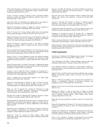 Clement ME, Bouchard C. Predicting the use of single versus multiple types         Romano E, Tremblay RE, Boulerice B, Swisher R. Multilevel correlates of
of violence towards children in a representative sample of Quebec families.        childhood physical aggression and prosocial behavior. J Abnorm Child
Child Abuse Negl 2005; 29(10):1121-39.                                             Psychol 2005; 33(5):565-78.

Cowley A, Newton J, Sturmey P, Bouras N, Holt G. Psychiatric inpatient             Slep AM, O'Leary SG. Parent and partner violence in families with young
admissions of adults with intellectual disabilities: predictive factors. Am J      children: rates, patterns, and connections. J Consult Clin Psychol 2005;
Ment Retard 2005; 110(3):216-25.                                                   73(3):435-44.

Craig WM, Pepler DJ. Identifying and targeting risk for involvement in             Susman EJ, Schmeelk KH, Ponirakis A, Gariepy JL. Maternal prenatal,
bullying and victimization. Can J Psychiatry 2003; 48(9):577-82.                   postpartum, and concurrent stressors and temperament in 3-year-olds: a
                                                                                   person and variable analysis. Dev Psychopathol 2001; 13(3):629-52.
English DJ, Thompson R, Graham JC, Briggs EC. Toward a definition of
neglect in young children. Child Maltreat 2005; 10(2):190-206.                     Tremblay RE, Nagin DS, Seguin JR et al. Physical aggression during early
                                                                                   childhood: trajectories and predictors. Pediatrics 2004; 114(1):e43-50.
Giles JW, Heyman GD. Young children's beliefs about the relationship
between gender and aggressive behavior. Child Dev 2005; 76(1):107-21.              Vaillancourt T, Brendgen M, Boivin M, Tremblay RE. A longitudinal
                                                                                   confirmatory factor analysis of indirect and physical aggression: evidence of
Halperin JM, McKay KE, Grayson RH, Newcorn JH. Reliability, validity, and          two factors over time? Child Dev 2003; 74(6):1628-38.
preliminary normative data for the Children's Aggression Scale-Teacher
Version. J Am Acad Child Adolesc Psychiatry 2003; 42(8):965-71.                    Walker S, Irving K, Berthelsen D. Gender influences on preschool children's
                                                                                   social problem-solving strategies. J Genet Psychol 2002; 163(2):197-209.
Hipwell AE, Murray L, Ducournau P, Stein A. The effects of maternal
depression and parental conflict on children's peer play. Child Care Health        Webster-Stratton C, Reid J, Hammond M. Social skills and problem-solving
Dev 2005; 31(1):11-23.                                                             training for children with early-onset conduct problems: who benefits? J Child
                                                                                   Psychol Psychiatry 2001; 42(7):943-52.
Howe N, Rinaldi CM, Jennings M, Petrakos H. "No! The lambs can stay out
because they got cozies": constructive and destructive sibling conflict, pretend   Child Exploitation
play, and social understanding. Child Dev 2002; 73(5):1460-73.

Hyman P, Oliver C. Causal explanations, concern and optimism regarding             Alechnowicz K, Chapman S. The Philippine tobacco industry: "the strongest
self-injurious behaviour displayed by individuals with Cornelia de Lange           tobacco lobby in Asia". Tob Control 2004; 13 Suppl 2:ii71-8.
syndrome: the parents' perspective. J Intellect Disabil Res 2001; 45(Pt 4):326-
34.                                                                                Alexy EM, Burgess AW, Baker T. Internet offenders: traders, travelers, and
                                                                                   combination trader-travelers. J Interpers Violence 2005; 20(7):804-12.
Kohen DE, Brooks-Gunn J, Leventhal T, Hertzman C. Neighborhood income
and physical and social disorder in Canada: associations with young children's
                                                                                   Ali M, Shahab S, Ushijima H, de Muynck A. Street children in Pakistan: a
competencies. Child Dev 2002; 73(6):1844-60.
                                                                                   situational analysis of social conditions and nutritional status. Soc Sci Med
                                                                                   2004; 59(8):1707-17.
Lacourse E, Cote S, Nagin DS, Vitaro F, Brendgen M, Tremblay RE. A
longitudinal-experimental approach to testing theories of antisocial behavior
                                                                                   Bansal R, John S, Ling PM. Cigarette advertising in Mumbai, India: targeting
development. Dev Psychopathol 2002; 14(4):909-24.
                                                                                   different socioeconomic groups, women, and youth. Tob Control 2005;
                                                                                   14(3):201-6.
Lakew Z. Alleged cases of sexual assault reported to two Addis Ababa
hospitals. East Afr Med J 2001; 78(2):80-3.
                                                                                   Barnitz L. Effectively responding to the commercial sexual exploitation of
                                                                                   children: a comprehensive approach to prevention, protection, and
Lansford JE, Deater-Deckard K, Dodge KA, Bates JE, Pettit GS. Ethnic               reintegration services. Child Welfare 2001; 80(5):597-610.
differences in the link between physical discipline and later adolescent
externalizing behaviors. J Child Psychol Psychiatry 2004; 45(4):801-12.
                                                                                   Bellamy S. Lives to save lives--the ethics of tissue typing. Hum Fertil (Camb)
                                                                                   2005; 8(1):5-11.
Manly JT, Kim JE, Rogosch FA, Cicchetti D. Dimensions of child
maltreatment and children's adjustment: contributions of developmental
                                                                                   Bhagavan SV, Raghu V. Utility of check dams in dilution of fluoride
timing and subtype. Dev Psychopathol 2001; 13(4):759-82.
                                                                                   concentration in ground water and the resultant analysis of blood serum and
                                                                                   urine of villagers, Anantapur District, Andhra Pradesh, India. Environ
McCarthy AM, Lindgren S, Mengeling MA, Tsalikian E, Engvall JC. Effects            Geochem Health 2005; 27(1):97-108.
of diabetes on learning in children. Pediatrics 2002; 109(1):E9.
                                                                                   Botkin JR. Preventing exploitation in pediatric research. Am J Bioeth 2003;
Molnar BE, Buka SL, Brennan RT, Holton JK, Earls F. A multilevel study of          3(4):31-2.
neighborhoods and parent-to-child physical aggression: results from the
project on human development in Chicago neighborhoods. Child Maltreat
                                                                                   Bringer JD, Brackenridge CH, Johnston LH. The name of the game: a review
2003; 8(2):84-97.
                                                                                   of sexual exploitation of females in sport. Curr Womens Health Rep 2001;
                                                                                   1(3):225-31.
Rawal PH, Lyons JS, MacIntyre JC 2nd, Hunter JC. Regional variation and
clinical indicators of antipsychotic use in residential treatment: a four-state
                                                                                   Chemtob CM, Nakashima JP, Hamada RS. Psychosocial intervention for
comparison. J Behav Health Serv Res 2004; 31(2):178-88.
                                                                                   postdisaster trauma symptoms in elementary school children: a controlled
                                                                                   community field study. Arch Pediatr Adolesc Med 2002; 156(3):211-6.
Repetti RL, Taylor SE, Seeman TE. Risky families: family social
environments and the mental and physical health of offspring. Psychol Bull
                                                                                   Ensor T, Ali L, Hossain A, Ferdousi S. Projecting the cost of essential
2002; 128(2):330-66.
                                                                                   services in Bangladesh. Int J Health Plann Manage 2003; 18(2):137-49.


32
 