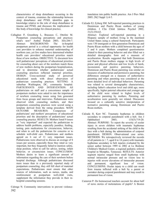 characteristics of sleep disturbance occurring in the           translation into public health practice. Am J Prev Med
      context of trauma, examines the relationship between            2005; 28(2 Suppl 1):4-5.
      sleep disturbance and PTSD, identifies gaps in
      knowledge relative to the role of sleep disturbance in     Calzada EJ, Eyberg SM. Self-reported parenting practices in
      trauma and PTSD, and discusses the implications of              Dominican and Puerto Rican mothers of young
      this body of knowledge for clinical practice.                   children. J Clin Child Adolesc Psychol 2002;
                                                                      31(3):354-63.
Callaghan P, Greenberg L, Brasseux C, Ottolini M.                     Abstract: Explored self-reported parenting in a
     Postpartum counseling perceptions and practices:                 Hispanic sample of mothers living in the mainland
     what's new? Ambul Pediatr 2003; 3(6):284-7.                      United States using a cultural framework. Participants
     Abstract:     BACKGROUND:            The      in-hospital        were 130 immigrant or first-generation Dominican and
     postpartum period is a critical opportunity for health           Puerto Rican mothers with a child between the ages of
     care providers to enhance maternal understanding of              2 and 6 years. Mothers completed questionnaires
     newborn care, yet few studies have determined whether            related to their parenting behavior and also filled out a
     health care providers' educational priorities match              detailed demographic form and a measure of
     those of new mothers. OBJECTIVE: To document how                 acculturation. Results suggested that both Dominican
     well pediatricians' perceptions of educational priorities        and Puerto Rican mothers engage in high levels of
     for counseling about care of the newborn match those             praise and physical affection and low levels of harsh,
     of new mothers during the postpartum hospitalization,            inconsistent, and punitive parenting behaviors.
     and to determine whether pediatricians' actual                   Dominican and Puerto Rican parenting was similar on
     counseling practices reflected maternal priorities.              measures of authoritarian and permissive parenting, but
     DESIGN: Cross-sectional study of perceived                       differences emerged on a measure of authoritative
     educational needs with direct observation of                     parenting and when parenting was considered at the
     pediatrician counseling practices. SETTING: A                    more detailed level of individual behaviors. Parenting
     suburban Washington, DC, community hospital.                     was related to several demographic characteristics,
     PARTICIPANTS AND INTERVENTION: All                               including father's education level and child age; more
     pediatricians on staff and a convenience sample of               specifically, higher paternal education and younger age
     postpartum mothers were asked to rate the importance             of the child were related to higher levels of
     of newborn counseling issues using lists generated               authoritative parenting by mothers. Parenting and
     from focus groups and interviews. Pediatricians were             acculturation were generally not related. Discussion
     observed while counseling mothers, and their                     focused on a culturally sensitive interpretation of
     postpartum counseling practices were scored using a              normative parenting among Dominican and Puerto
     template derived from the rating procedure. MAIN                 Rican mothers.
     OUTCOME           MEASURES:          Comparison        of
     pediatricians' and mothers' perceptions of educational      Calzada JI, Kerr NC. Traumatic hyphemas in children
     priorities and the description of pediatricians' actual          secondary to corporal punishment with a belt. Am J
     counseling practice. RESULTS: Mothers listed 9 issues            Ophthalmol                2003;            135(5):719-20.
     as "very important" and expected the pediatrician to             Abstract: PURPOSE: To report the severity of ocular
     address health problems, especially jaundice, feeding,           injury in seven children with traumatic hyphemas
     testing, pain medications for circumcision, behavior,            resulting from the accidental striking of the child in the
     and when to call the pediatrician for concerns or to             face with a belt during the administration of corporal
     schedule well-child care. Pediatricians and mothers              punishment. DESIGN: Observational case series.
     agreed on 6 out of 11 very important issues.                     METHODS: We retrospectively reviewed the records
     Pediatricians were observed to discuss an average of 8           of all patients (n = 7, aged 4 to 14 years) with traumatic
     issues per session, especially those they rated as very          hyphemas secondary to belt injuries evaluated by the
     important, but they frequently failed to mention safety,         senior author between 1989 to 2002 at Le Bonheur
     sleep position, when to call for advice, testing, infant         Children's Medical Center, a regional pediatric referral
     behavior, or circumcision issues. CONCLUSION:                    hospital in Memphis, Tennessee. RESULTS: Anterior
     Mothers desire to learn a significant amount of                  segment injuries ranged from small hyphemas with
     information regarding the care of their newborn before           normal intraocular pressure and no vision loss to
     hospital discharge. Although pediatricians discussed             injuries with severe elevations of intraocular pressure
     more issues than in a previously reported study of               and permanent, significant loss of vision.
     postpartum counseling, they still fell short of maternal         CONCLUSIONS: Ocular injury to a child can result
     expectations. Pediatricians must ensure that other               from trauma inflicted with a belt by a parent or
     sources of information, such as nurses, media, and               caretaker during corporal punishment and may result in
     reinforcement at postpartum well-child visits,                   permanent loss of vision.
     supplement the information they provide in their in-
     hospital counseling sessions.                               Cameron P. Do homosexual teachers account for about half
                                                                     of news stories of molestations of pupils? A Boston
Calonge N. Community interventions to prevent violence:
392
 