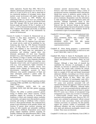 Globe replication. Psychol Rep 2002; 90(1):173-4.               immature parental decision-makers. Parents do,
      Abstract: Homosexual interaction was involved in 11             however, want more information. Citing a variety of
      (48%) of 23 and 10 (45%) of 22, that is, about half of          psychosocial concerns, respondents believe that parents
      two nationwide databases of newspaper stories about             should have access to predictive genetic testing for
      teachers sexual involvement with pupils reported by             childhood onset conditions, even when there are no
      Cameron and Cameron in 1998. Whether this                       proven treatments. Respondents want this information
      relationship holds at a local level was examined by             to make reproductive and non-reproductive plans and
      searching all indexed 'sex crimes' in the Boston Globe          decisions. Although respondents varied in their
      from 1991 through 1998 for local stories about sex              personal interest in testing, overwhelmingly they
      between pupil and teacher. Of the 21 teachers in 20             believed that the decisions belong to the parents.
      stories, 11 (52%) interacted homosexually with pupils.          Professional guidelines that proscribe predictive testing
      Thus it appears that nationally and locally, as reported        for untreatable childhood onset conditions should be
      in newspapers, about half of the molestations by                re-examined in light of consumer attitudes.
      teachers are homosexual.
                                                                 Campbell H. Informed consent in neonatal randomised trials.
Cameron P, Landess T, Cameron K. Homosexual sex as                   Lancet             2001;              357(9266):1445.
    harmful as drug abuse, prostitution, or smoking.                 Notes: GENERAL NOTE: KIE: Campbell, Harry
    Psychol      Rep     2005;    96(3     Pt     2):915-61.         GENERAL          NOTE:         KIE:       2       refs.
    Abstract: In 2003, the U.S. Supreme Court said same-             GENERAL NOTE: KIE: KIE Bib: human
    sex sexual activity could not be prohibited by law.              experimentation/informed        consent;       human
    Analyzing data from the 1996 National Household                  experimentation/minors
    Survey of Drug Abuse (N= 12,381) and comparing
    those who engaged in four recreational activities-           Campbell JC. Abuse during pregnancy: a quintessential
    homosexual sex, illegal drug use, participation in               threat to maternal and child health--so when do we start
    prostitution, and smoking --against those who                    to act? CMAJ 2001; 164(11):1578-9.
    abstained, participants (1) were more frequently
    disruptive (e.g., more frequently criminal, drove under      Campbell MA, Porter S, Santor D. Psychopathic traits in
    the influence of drugs or alcohol, used illegal drugs,           adolescent offenders: an evaluation of criminal history,
    took sexual risks), (2) were less frequently productive          clinical, and psychosocial correlates. Behav Sci Law
    (e.g., less frequently had children in marriage, more            2004;                                       22(1):23-47.
    frequently missed work), and (3) generated excessive             Abstract: Although a large body of research has
    costs (e.g., more promiscuous, higher consumers of               established the relevance of psychopathy to adult
    medical services). Major sexuality surveys have                  offenders, its relevance to adolescent offenders is far
    reported similar findings for homosexuals. Societal              less clear. The current study evaluated the clinical,
    discrimination inadequately accounts for these                   psychosocial and criminal correlates of psychopathic
    differences since parallel comparisons of black and              traits in a sample of 226 male and female incarcerated
    white subsamples produced a pattern unlike the                   adolescent offenders. According to an 18-item version
    differences found between homosexuals and                        of the Psychopathy Checklist-Youth Version (PCL-
    nonhomosexuals.                                                  YV; Forth, Kosson, & Hare, 2003), only 9.4%
                                                                     exhibited a high level of psychopathic traits (PCL-
Campbell E, Ross LF. Parental attitudes regarding newborn            YV>/=25). Consistent with past research, higher PCL-
    screening of PKU and DMD. Am J Med Genet A 2003;                 YV scores were positively associated with self-
    120(2):209-14.                                                   reported delinquency and aggressive behavior and were
    Notes: GENERAL NOTE: KIE: 28 refs.                               unrelated to emotional difficulties. Although higher
    GENERAL NOTE: KIE: KIE Bib: genetic screening;                   PCL-YV scores were associated with the experience of
    mass                                           screening         physical abuse, the only psychosocial factor to predict
    Abstract: The ability to perform predictive genetic              PCL-YV scores was a history of non-parental living
    testing of children raises ethical concerns. Current             arrangements (e.g. foster care). In terms of criminality,
    guidelines support the screening of newborns for                 a violent/versatile criminal history was positively
    conditions in which early treatment reduces morbidity            associated with psychopathic traits. However, PCL-YV
    and mortality, and oppose most other predictive genetic          scores were unrelated to participants' official criminal
    screening and testing in childhood. Little is known,             records for total, non-violent, violent, and technical
    however, about parental attitudes. We conducted focus            violation convictions. In conclusion, the data partially
    groups to gain information on the attitudes, beliefs, and        support the construct validity of psychopathy with
    concerns of parents about newborn screening and                  adolescent offenders, but some inconsistencies with
    testing for both treatable and untreatable conditions            prior adult and adolescent psychopathy research were
    that present in childhood. Respondents across racial             evident. These issues are discussed.
    groups support mandatory newborn screening for
    treatable conditions like phenylketonuria (PKU), citing      Campbell N. In that case: a Lead Maternity Carer (LMC) is
    lack of parental knowledge, and concerns about
393
 