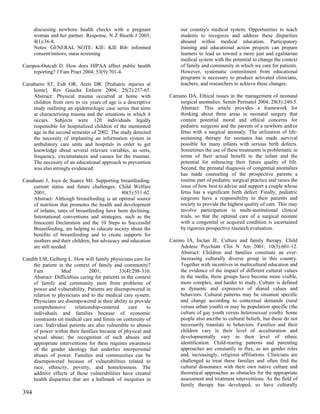 discussing newborn health checks with a pregnant               our country's medical system. Opportunities to teach
      woman and her partner. Response. N Z Bioeth J 2003;            students to recognize and address these disparities
      4(1):36-8.                                                     abound within medical education. Participatory
      Notes: GENERAL NOTE: KIE: KIE Bib: informed                    training and educational action projects can prepare
      consent/minors; mass screening                                 learners to lead us toward a more just and egalitarian
                                                                     medical system with the potential to change the context
Campos-Outcalt D. How does HIPAA affect public health                of family and community in which we care for patients.
    reporting? J Fam Pract 2004; 53(9):701-4.                        However, systematic commitment from educational
                                                                     programs is necessary to produce activated clinicians,
Canabarro ST, Eidt OR, Aerts DR. [Pediatric injuries at              teachers, and researchers to achieve these changes.
    home]. Rev Gaucha Enferm 2004; 25(2):257-65.
    Abstract: Physical trauma occurred at home with             Caniano DA. Ethical issues in the management of neonatal
    children from zero to six years of age is a descriptive          surgical anomalies. Semin Perinatol 2004; 28(3):240-5.
    study outlining an epidemiologic case series that aims           Abstract: This article provides a framework for
    at characterising trauma and the situations in which it          thinking about three areas in neonatal surgery that
    occurs. Subjects were 120 individuals legally                    contain potential moral and ethical concerns for
    responsible for hospitalized children of the mentioned           pediatric surgeons and the parents of a newborn and/or
    age in the second semester of 2002. The study detected           fetus with a surgical anomaly. The utilization of life-
    the necessity of implanting an information system in             sustaining therapy for neonates has made survival
    ambulatory care units and hospitals in order to get              possible for many infants with serious birth defects.
    knowledge about several relevant variables, as sorts,            Sometimes the use of these treatments is problematic in
    frequency, circumstances and causes for the traumas.             terms of their actual benefit to the infant and the
    The necessity of an educational approach to prevention           potential for enhancing their future quality of life.
    was also strongly evidenced.                                     Second, the prenatal diagnosis of congential anomalies
                                                                     has made counseling of the prospective parents a
Canahuati J, Joya de Suarez MJ. Supporting breastfeeding:            routine part of pediatric surgical practice and raises the
    current status and future challenges. Child Welfare              issue of how best to advise and support a couple whose
    2001;                                    80(5):551-62.           fetus has a significant birth defect. Finally, pediatric
    Abstract: Although breastfeeding is an optimal source            surgeons have a responsibility to their patients and
    of nutrition that promotes the health and development            society to provide the highest quality of care. This may
    of infants, rates of breastfeeding have been declining.          involve participation in multi-institutional clinical
    International conventions and strategies, such as the            trials, so that the optimal care of a surgical neonate
    Innocenti Declaration and the 10 Steps to Successful             with a congenital or acquired condition is ascertained
    Breastfeeding, are helping to educate society about the          by rigorous prospective research evaluation.
    benefits of breastfeeding and to create supports for
    mothers and their children, but advocacy and education      Canino IA, Inclan JE. Culture and family therapy. Child
    are still needed                                                 Adolesc Psychiatr Clin N Am 2001; 10(3):601-12.
                                                                     Abstract: Children and families constitute an ever-
Candib LM, Gelberg L. How will family physicians care for            increasing culturally diverse group in this country.
    the patient in the context of family and community?              Together with incentives in multicultural education and
    Fam          Med           2001;          33(4):298-310.         the evidence of the impact of different cultural values
    Abstract: Difficulties caring for patients in the context        in the media, these groups have become more visible,
    of family and community stem from problems of                    more complex, and harder to study. Culture is defined
    power and vulnerability. Patients are disempowered in            as dynamic and expressive of shared values and
    relation to physicians and to the medical care system.           behaviors. Cultural patterns may be situation specific
    Physicians are disempowered in their ability to provide          and change according to contextual demands (rural
    comprehensive       relationship-centered      care    to        versus urban youth) or may be population specific (the
    individuals and families because of economic                     culture of gay youth versus heterosexual youth). Some
    constraints on medical care and limits on continuity of          people also ascribe to cultural beliefs, but these do not
    care. Individual patients are also vulnerable to abuses          necessarily translate to behaviors. Families and their
    of power within their families because of physical and           children vary in their level of acculturation and
    sexual abuse; the recognition of such abuses and                 developmentally vary in their level of ethnic
    appropriate interventions for them requires awareness            identification. Child-rearing patterns and parenting
    of the gender ideology that underlies interpersonal              approaches are constantly in flux, as are gender roles
    abuses of power. Families and communities can be                 and, increasingly, religious affiliations. Clinicians are
    disempowered because of vulnerabilities related to               challenged to treat these families and often find the
    race, ethnicity, poverty, and homelessness. The                  cultural dissonance with their own native culture and
    additive effects of these vulnerabilities have created           theoretical approaches as obstacles for the appropriate
    health disparities that are a hallmark of inequities in          assessment and treatment interventions. As the field of
                                                                     family therapy has developed, so have culturally
394
 