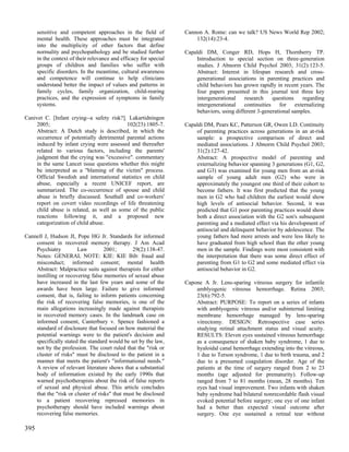 sensitive and competent approaches in the field of           Cannon A. Rome: can we talk? US News World Rep 2002;
      mental health. These approaches must be integrated               132(14):23-4.
      into the multiplicity of other factors that define
      normality and psychopathology and be studied further         Capaldi DM, Conger RD, Hops H, Thornberry TP.
      in the context of their relevance and efficacy for special       Introduction to special section on three-generation
      groups of children and families who suffer with                  studies. J Abnorm Child Psychol 2003; 31(2):123-5.
      specific disorders. In the meantime, cultural awareness          Abstract: Interest in lifespan research and cross-
      and competence will continue to help clinicians                  generational associations in parenting practices and
      understand better the impact of values and patterns in           child behaviors has grown rapidly in recent years. The
      family cycles, family organization, child-rearing                four papers presented in this journal test three key
      practices, and the expression of symptoms in family              intergenerational    research    questions    regarding
      systems.                                                         intergenerational continuities for externalizing
                                                                       behaviors, using different 3-generational samples.
Canivet C. [Infant crying--a safety risk?]. Lakartidningen
     2005;                                 102(23):1805-7.         Capaldi DM, Pears KC, Patterson GR, Owen LD. Continuity
     Abstract: A Dutch study is described, in which the                of parenting practices across generations in an at-risk
     occurrence of potentially detrimental parental actions            sample: a prospective comparison of direct and
     induced by infant crying were assessed and thereafter             mediated associations. J Abnorm Child Psychol 2003;
     related to various factors, including the parents'                31(2):127-42.
     judgment that the crying was "excessive". commentary              Abstract: A prospective model of parenting and
     in the same Lancet issue questions whether this might             externalizing behavior spanning 3 generations (G1, G2,
     be interpreted as a "blaming of the victim" process.              and G3) was examined for young men from an at-risk
     Official Swedish and international statistics on child            sample of young adult men (G2) who were in
     abuse, especially a recent UNICEF report, are                     approximately the youngest one third of their cohort to
     summarized. The co-occurrence of spouse and child                 become fathers. It was first predicted that the young
     abuse is briefly discussed. Southall and co-workers'              men in G2 who had children the earliest would show
     report on covert video recordings of life threatening             high levels of antisocial behavior. Second, it was
     child abuse is related, as well as some of the public             predicted that G1 poor parenting practices would show
     reactions following it, and a proposed new                        both a direct association with the G2 son's subsequent
     categorization of child abuse.                                    parenting and a mediated effect via his development of
                                                                       antisocial and delinquent behavior by adolescence. The
Cannell J, Hudson JI, Pope HG Jr. Standards for informed               young fathers had more arrests and were less likely to
    consent in recovered memory therapy. J Am Acad                     have graduated from high school than the other young
    Psychiatry         Law          2001;       29(2):138-47.          men in the sample. Findings were most consistent with
    Notes: GENERAL NOTE: KIE: KIE Bib: fraud and                       the interpretation that there was some direct effect of
    misconduct; informed consent; mental health                        parenting from G1 to G2 and some mediated effect via
    Abstract: Malpractice suits against therapists for either          antisocial behavior in G2.
    instilling or recovering false memories of sexual abuse
    have increased in the last few years and some of the           Capone A Jr. Lens-sparing vitreous surgery for infantile
    awards have been large. Failure to give informed                   amblyogenic vitreous hemorrhage. Retina 2003;
    consent, that is, failing to inform patients concerning            23(6):792-5.
    the risk of recovering false memories, is one of the               Abstract: PURPOSE: To report on a series of infants
    main allegations increasingly made against therapists              with amblyogenic vitreous and/or subinternal limiting
    in recovered memory cases. In the landmark case on                 membrane hemorrhage managed by lens-sparing
    informed consent, Canterbury v. Spence fashioned a                 vitrectomy. DESIGN: Retrospective case series
    standard of disclosure that focused on how material the            studying retinal attachment status and visual acuity.
    potential warnings were to the patient's decision and              RESULTS: Eleven eyes sustained vitreous hemorrhage
    specifically stated the standard would be set by the law,          as a consequence of shaken baby syndrome, 1 due to
    not by the profession. The court ruled that the "risk or           hyaloidal canal hemorrhage extending into the vitreous,
    cluster of risks" must be disclosed to the patient in a            1 due to Terson syndrome, 1 due to birth trauma, and 2
    manner that meets the patient's "informational needs."             due to a presumed coagulation disorder. Age of the
    A review of relevant literature shows that a substantial           patients at the time of surgery ranged from 2 to 23
    body of information existed by the early 1990s that                months (age adjusted for prematurity). Follow-up
    warned psychotherapists about the risk of false reports            ranged from 7 to 81 months (mean, 28 months). Ten
    of sexual and physical abuse. This article concludes               eyes had visual improvement. Two infants with shaken
    that the "risk or cluster of risks" that must be disclosed         baby syndrome had bilateral nonrecordable flash visual
    to a patient recovering repressed memories in                      evoked potential before surgery; one eye of one infant
    psychotherapy should have included warnings about                  had a better than expected visual outcome after
    recovering false memories.                                         surgery. One eye sustained a retinal tear without

395
 