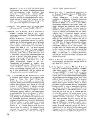 detachment. One eye in an infant with severe shaken           sufficient support system is discussed.
      baby syndrome and traumatic retinopathy developed a
      total rhegmatogenous retinal detachment with             Carlson GA, Mick E. Drug-induced disinhibition in
      proliferative vitreoretinopathy. CONCLUSIONS:                 psychiatrically hospitalized children. J Child Adolesc
      Infantile amblyogenic vitreous hemorrhage may be              Psychopharmacol             2003;          13(2):153-63.
      effectively managed by lens-sparing vitreous surgery.         Abstract: OBJECTIVE: To examine rates and
      Visual outcome of shaken baby syndrome may be                 predictors of drug-induced behavioral disinhibition
      limited as a consequence of structural damage to the          (DIBD) in psychiatrically hospitalized children.
      retina, optic nerve, or posterior visual pathways.            METHODS: DIBD was examined in 267 children
                                                                    psychiatrically hospitalized for at least 4 weeks. Age,
Carbaugh SF. Family teaching toolbox. Preventing shaken             gender, diagnosis, and medication were covariates.
    baby syndrome. Adv Neonatal Care 2004; 4(2):118-9.              DIBD was defined as dramatic increase in aggression
                                                                    identified by increased time-outs while on medicaton.
Cardona M, Garcia HI, Giraldo CA et al. [Homicides in               RESULTS: Twenty (7.5%) children met our criteria.
    Medellin, Colombia, from 1990 to 2002: victims,                 Attention deficit hyperactivity disorder, pervasive
    motives and circumstances]. Cad Saude Publica 2005;             developmental disorder, and selective serotonin
    21(3):840-51.                                                   reuptake inhibitor use appeared to increase the risk, and
    Abstract: In Medellin, Colombia, homicide has been              older age and stimulant use decreased the risk of
    the first cause of morbidity and mortality for 20 years.        DIBD. However, it was often difficult to distinguish
    Medellin has the highest homicide rates of all major            true DIBD from the behavioral fluctuations of these
    cities in Latin America. This study describes the               disturbed children. Fifteen percent of children
    victims, motives, and circumstances in homicides in             subsequently improved on the same regimen, 40%
    Medellin from 1990 to 2002. The period included                 improved when the offending drug was stopped and
    55,365 homicides, of which 1,394 were randomly                  another treatment was started, and the remainder had
    studied. Of this sample, 93.6% (95%CI: 92.2%-94.8%)             adverse      response      to     many      medications.
    were males, 77.0% (95%CI: 75.0%-79.5%) less than                CONCLUSIONS: DIBD is a complex phenomenon
    35 years of age, one-fourth had consumed alcohol, and           that does not lend itself to simple conclusions and
    nine out of ten were killed with firearms. The main             requires further study.
    motives were revenge and armed robbery. 37.0%
    (95%CI: 34.0%-41.0%) of the victims lived in the           Carlson M. What the nuns didn't know. Could they have
    lowest socioeconomic stratum of the city.                       uncovered abuse? Not in a culture that kept them in the
    Characteristics of homicides in Medellin have                   dark. Time 2002; 159(15):84.
    remained unchanged since the 1980s, when the most
    violent period in the city's history began. The most       Caroli M, Argentieri L, Cardone M, Masi A. Role of
    heavily affected groups are young males who live and            television in childhood obesity prevention. Int J Obes
    die in poor neighborhoods, and the murders are                  Relat Metab Disord 2004; 28 Suppl 3:S104-8.
    individual acts that leave no wounded behind.                   Abstract: OBJECTIVE: To assess the role of television
                                                                    as tool for childhood obesity prevention. METHOD:
Carey LK, Nicholson BC, Fox RA. Maternal factors related            Review of the available literature about the relationship
     to parenting young children with congenital heart              between television and childhood obesity, eating habits
     disease. J Pediatr Nurs 2002; 17(3):174-83.                    and body shape perception. RESULTS: The reviewed
     Abstract: The purpose of this study was to compare the         studies showed the following: television watching
     early child-rearing practices between mothers of young         replaces more vigorous activities; there is a positive
     children with congenital heart disease (CHD) and               correlation between time spent watching television and
     mothers of healthy children. In addition, maternal             being overweight or obese on populations of different
     stress, parental developmental expectations, and the           age; obesity prevalence has increased as well as the
     early behavioral and emotional development of their            number of hours that TV networks dedicate to children;
     children were explored. Maccoby's (1992) socialization         during the last 30 y, the rate of children watching
     theory emphasizing the reciprocal nature of mother-            television for more than 4 h per day seems to have
     child interactions provided the framework for this             increased; children are exposed to a large number of
     study. Findings from quantitative self-report measures         important unhealthy stimulations in terms of food
     and videotaped parent-child interactions showed a              intake when watching television; over the last few
     remarkable similarity between mothers of children with         years, the number of television food commercials
     CHD and mothers of healthy children. In contrast,              targeting children have increased especially when it
     qualitative data revealed important differences with           comes to junk food in all of its forms; the present use
     mothers of CHD children reporting high levels of               of food in movies, shows and cartoons may lead to a
     vigilance with their children. The important role of           misconception of the notion of healthy nutrition and
     promoting the principle of normalization among                 stimulate an excessive intake of poor nutritional food;
     mothers of children with CHD and ensuring a                    and obese subjects shown in television programmes are

396
 