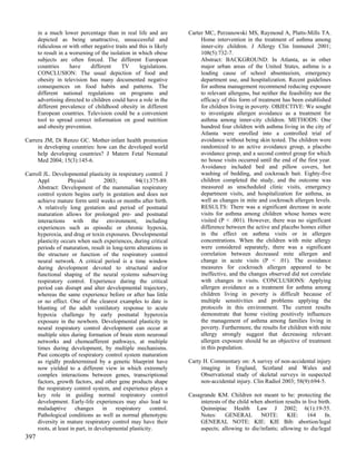 in a much lower percentage than in real life and are          Carter MC, Perzanowski MS, Raymond A, Platts-Mills TA.
      depicted as being unattractive, unsuccessful and                   Home intervention in the treatment of asthma among
      ridiculous or with other negative traits and this is likely        inner-city children. J Allergy Clin Immunol 2001;
      to result in a worsening of the isolation in which obese           108(5):732-7.
      subjects are often forced. The different European                  Abstract: BACKGROUND: In Atlanta, as in other
      countries      have     different    TV      legislations.         major urban areas of the United States, asthma is a
      CONCLUSION: The usual depiction of food and                        leading cause of school absenteeism, emergency
      obesity in television has many documented negative                 department use, and hospitalization. Recent guidelines
      consequences on food habits and patterns. The                      for asthma management recommend reducing exposure
      different national regulations on programs and                     to relevant allergens, but neither the feasibility nor the
      advertising directed to children could have a role in the          efficacy of this form of treatment has been established
      different prevalence of childhood obesity in different             for children living in poverty. OBJECTIVE: We sought
      European countries. Television could be a convenient               to investigate allergen avoidance as a treatment for
      tool to spread correct information on good nutrition               asthma among inner-city children. METHODS: One
      and obesity prevention.                                            hundred four children with asthma living in the city of
                                                                         Atlanta were enrolled into a controlled trial of
Carrera JM, Di Renzo GC. Mother-infant health promotion                  avoidance without being skin tested. The children were
     in developing countries: how can the developed world                randomized to an active avoidance group, a placebo
     help developing countries? J Matern Fetal Neonatal                  avoidance group, and a second control group for which
     Med 2004; 15(3):145-6.                                              no house visits occurred until the end of the first year.
                                                                         Avoidance included bed and pillow covers, hot
Carroll JL. Developmental plasticity in respiratory control. J           washing of bedding, and cockroach bait. Eighty-five
     Appl           Physiol          2003;        94(1):375-89.          children completed the study, and the outcome was
     Abstract: Development of the mammalian respiratory                  measured as unscheduled clinic visits, emergency
     control system begins early in gestation and does not               department visits, and hospitalization for asthma, as
     achieve mature form until weeks or months after birth.              well as changes in mite and cockroach allergen levels.
     A relatively long gestation and period of postnatal                 RESULTS: There was a significant decrease in acute
     maturation allows for prolonged pre- and postnatal                  visits for asthma among children whose homes were
     interactions with the environment, including                        visited (P < .001). However, there was no significant
     experiences such as episodic or chronic hypoxia,                    difference between the active and placebo homes either
     hyperoxia, and drug or toxin exposures. Developmental               in the effect on asthma visits or in allergen
     plasticity occurs when such experiences, during critical            concentrations. When the children with mite allergy
     periods of maturation, result in long-term alterations in           were considered separately, there was a significant
     the structure or function of the respiratory control                correlation between decreased mite allergen and
     neural network. A critical period is a time window                  change in acute visits (P < .01). The avoidance
     during development devoted to structural and/or                     measures for cockroach allergen appeared to be
     functional shaping of the neural systems subserving                 ineffective, and the changes observed did not correlate
     respiratory control. Experience during the critical                 with changes in visits. CONCLUSIONS: Applying
     period can disrupt and alter developmental trajectory,              allergen avoidance as a treatment for asthma among
     whereas the same experience before or after has little              children living in poverty is difficult because of
     or no effect. One of the clearest examples to date is               multiple sensitivities and problems applying the
     blunting of the adult ventilatory response to acute                 protocols in this environment. The current results
     hypoxia challenge by early postnatal hyperoxia                      demonstrate that home visiting positively influences
     exposure in the newborn. Developmental plasticity in                the management of asthma among families living in
     neural respiratory control development can occur at                 poverty. Furthermore, the results for children with mite
     multiple sites during formation of brain stem neuronal              allergy strongly suggest that decreasing relevant
     networks and chemoafferent pathways, at multiple                    allergen exposure should be an objective of treatment
     times during development, by multiple mechanisms.                   in this population.
     Past concepts of respiratory control system maturation
     as rigidly predetermined by a genetic blueprint have           Carty H. Commentary on: A survey of non-accidental injury
     now yielded to a different view in which extremely                  imaging in England, Scotland and Wales and
     complex interactions between genes, transcriptional                 Observational study of skeletal surveys in suspected
     factors, growth factors, and other gene products shape              non-accidental injury. Clin Radiol 2003; 58(9):694-5.
     the respiratory control system, and experience plays a
     key role in guiding normal respiratory control                 Casagrande KM. Children not meant to be: protecting the
     development. Early-life experiences may also lead to               interests of the child when abortion results in live birth.
     maladaptive       changes      in   respiratory     control.       Quinnipiac Health Law J 2002; 6(1):19-55.
     Pathological conditions as well as normal phenotypic               Notes:     GENERAL        NOTE:       KIE:     164      fn.
     diversity in mature respiratory control may have their             GENERAL NOTE: KIE: KIE Bib: abortion/legal
     roots, at least in part, in developmental plasticity.              aspects; allowing to die/infants; allowing to die/legal
397
 