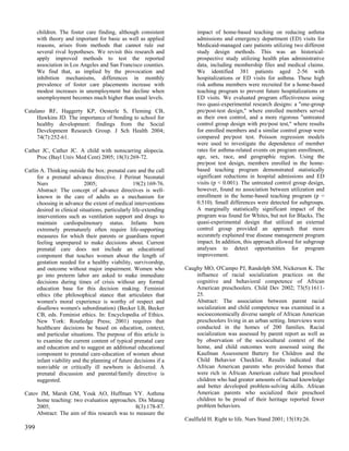 children. The foster care finding, although consistent            impact of home-based teaching on reducing asthma
      with theory and important for basic as well as applied            admissions and emergency department (ED) visits for
      reasons, arises from methods that cannot rule out                 Medicaid-managed care patients utilizing two different
      several rival hypotheses. We revisit this research and            study design methods. This was an historical-
      apply improved methods to test the reported                       prospective study utilizing health plan administrative
      association in Los Angeles and San Francisco counties.            data, including membership files and medical claims.
      We find that, as implied by the provocation and                   We identified 381 patients aged 2-56 with
      inhibition mechanisms, differences in monthly                     hospitalizations or ED visits for asthma. These high
      prevalence of foster care placements increase with                risk asthma members were recruited for a home-based
      modest increases in unemployment but decline when                 teaching program to prevent future hospitalizations or
      unemployment becomes much higher than usual levels.               ED visits. We evaluated program effectiveness using
                                                                        two quasi-experimental research designs: a "one-group
Catalano RF, Haggerty KP, Oesterle S, Fleming CB,                       pre/post-test design," where enrolled members served
     Hawkins JD. The importance of bonding to school for                as their own control, and a more rigorous "untreated
     healthy development: findings from the Social                      control group design with pre/post test," where results
     Development Research Group. J Sch Health 2004;                     for enrolled members and a similar control group were
     74(7):252-61.                                                      compared pre/post test. Poisson regression models
                                                                        were used to investigate the dependence of member
Cather JC, Cather JC. A child with nonscarring alopecia.                rates for asthma-related events on program enrollment,
     Proc (Bayl Univ Med Cent) 2005; 18(3):269-72.                      age, sex, race, and geographic region. Using the
                                                                        pre/post test design, members enrolled in the home-
Catlin A. Thinking outside the box: prenatal care and the call          based teaching program demonstrated statistically
     for a prenatal advance directive. J Perinat Neonatal               significant reductions in hospital admissions and ED
     Nurs                  2005;                  19(2):169-76.         visits (p < 0.001). The untreated control group design,
     Abstract: The concept of advance directives is well-               however, found no association between utilization and
     known in the care of adults as a mechanism for                     enrollment in the home-based teaching program (p =
     choosing in advance the extent of medical interventions            0.510). Small differences were detected for subgroups.
     desired in clinical situations, particularly life-extending        A marginally statistically significant impact of the
     interventions such as ventilation support and drugs to             program was found for Whites, but not for Blacks. The
     maintain cardiopulmonary status. Infants born                      quasi-experimental design that utilized an external
     extremely prematurely often require life-supporting                control group provided an approach that more
     measures for which their parents or guardians report               accurately explained true disease management program
     feeling unprepared to make decisions about. Current                impact. In addition, this approach allowed for subgroup
     prenatal care does not include an educational                      analyses to detect opportunities for program
     component that teaches women about the length of                   improvement.
     gestation needed for a healthy viability, survivorship,
     and outcome without major impairment. Women who               Caughy MO, O'Campo PJ, Randolph SM, Nickerson K. The
     go into preterm labor are asked to make immediate                 influence of racial socialization practices on the
     decisions during times of crisis without any formal               cognitive and behavioral competence of African
     education base for this decision making. Feminist                 American preschoolers. Child Dev 2002; 73(5):1611-
     ethics (the philosophical stance that articulates that            25.
     women's moral experience is worthy of respect and                 Abstract: The association between parent racial
     disallows women's subordination) (Becker LB, Becker               socialization and child competence was examined in a
     CB, eds. Feminist ethics. In: Encyclopedia of Ethics.             socioeconomically diverse sample of African American
     New York: Routledge Press; 2001) requires that                    preschoolers living in an urban setting. Interviews were
     healthcare decisions be based on education, context,              conducted in the homes of 200 families. Racial
     and particular situations. The purpose of this article is         socialization was assessed by parent report as well as
     to examine the current content of typical prenatal care           by observation of the sociocultural context of the
     and education and to suggest an additional educational            home, and child outcomes were assessed using the
     component to prenatal care-education of women about               Kaufman Assessment Battery for Children and the
     infant viability and the planning of future decisions if a        Child Behavior Checklist. Results indicated that
     nonviable or critically ill newborn is delivered. A               African American parents who provided homes that
     prenatal discussion and parental/family directive is              were rich in African American culture had preschool
     suggested.                                                        children who had greater amounts of factual knowledge
                                                                       and better developed problem-solving skills. African
Catov JM, Marsh GM, Youk AO, Huffman VY. Asthma                        American parents who socialized their preschool
     home teaching: two evaluation approaches. Dis Manag               children to be proud of their heritage reported fewer
     2005;                                     8(3):178-87.            problem behaviors.
     Abstract: The aim of this research was to measure the
                                                                   Caulfield H. Right to life. Nurs Stand 2001; 15(18):26.
399
 