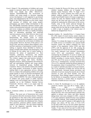 Cavet J, Sloper P. The participation of children and young       Cerasoli G, Zondini M, Pocecco M. Home care for diabetic
    people in decisions about UK service development.                 children: keeping children out of hospital. Acta
    Child Care Health Dev 2004; 30(6):613-21.                         Biomed Ateneo Parmense 2003; 74 Suppl 1:41-4.
    Abstract: BACKGROUND: The involvement of                          Abstract: This article examines how home care for
    children and young people in decisions regarding                  diabetic children resident in the Azienda Sanitaria
    service development is well supported in government               Locale (Local Health Centre) of Cesena is organised. It
    policy and underpinned by the UN Convention on the                outlines the tasks the Diabetes Health Visitor Nurse
    Rights of the Child. Information on the extent, nature            carries out, the times and ways of execution, and the
    and outcomes of children and young people's                       methods for analysing the effectiveness of the service.
    participation can inform further development in this              Finally, some of the results achieved through the
    area. METHODS: Systematic literature searches, plus               activation of this new service have been included,
    contact with professional networks, were used to gather           among which the fact that the average number of days
    and review evidence on children and young people's                a child is kept in hospital at the clinical onset of
    participation. RESULTS: There is a rapidly developing             diabetes has dropped from 10 to 5.
    body of information describing and analysing
    innovative practices in this field. However, there is also   Cespedes-Londono JE, Jaramillo-Perez I, Castano-Yepes
    a smaller, but substantial, amount of evidence                   RA. [The impact of social security system reform on
    demonstrating the limited extent of current                      health services equity in Colombia]. Cad Saude Publica
    involvement. A good deal of guidance is now available            2002;                                        18(4):1003-24.
    about how to promote the involvement of children and             Abstract: To evaluate the impact on access to, and use
    young people. However, the basis of this advice is not           of, health services in Colombia's new national health
    always clear, and more evidence about children's views           insurance system, the authors compared two cross
    and their experience of participation in public decision-        sections of the population: before (1993) and after
    making is required. Issues identified as barriers to             (1997), with the approval of Act 100, creating the
    change included adult attitudes and intransigence, lack          General System for Social Security in Health (SGSSS).
    of training for key adults, lack of clarity leading to           Two equity indicators were assessed: concentration
    tokenism, the nature of organizations (i.e. their                curves (CC) and concentration indices (CI),
    formality, complexity, bureaucracy and internal                  summarizing the distribution of access to health care
    politics) and the short-term nature of much funding.             and utilization of health care services provided by the
    The evidence suggests that good practice includes a              SGSSS according to income deciles. Between 1993
    listening culture among staff, clarity, flexibility,             and 1997, the CI for access to insurance halved from
    adequate resources, skills development and training for          0.34 to 0.17; simultaneously, coverage increased from
    staff and participating children and young people,               23% to 57%, especially among the poorest segments of
    inclusion of marginalized groups, feedback and                   the population, where it increased from 3.7% to 43.7%
    evaluation. There is only limited evidence that children         as a result of subsidies provided by local governments.
    and young people's involvement in public decision-               The CI for utilization of health care services did not
    making leads to more appropriate services, although              vary significantly. Increased disease prevalence and
    there is evidence that participating children and young          utilization of services among the insured, due to biased
    people benefit in terms of personal development and              selection of risks and moral hazards, were also
    that staff and organizations learn more about their              documented. These findings suggest a positive impact
    views. CONCLUSIONS: The value of the participation               by the Reform on inequalities in access to health care
    of children and young people in public decision-                 insurance; however, a similar effect on inequities in
    making is now well accepted, and is recognized in the            utilization of health services is not clear.
    standards set in the Children's National Service
    Framework. However, there is an urgent need for              Ceylan A, Ertem M, Korukluoglu G et al. An epidemic
    internal and external evaluations of children's                   caused by measles virus type D6 in Turkey. Turk J
    involvement.                                                      Pediatr               2005;                47(4):309-15.
                                                                      Abstract: In this study, the extent of measles outbreak
Celia F. Cutaneous anthrax: an overview. Dermatol Nurs                was investigated in the Idil and Cizre counties of
     2002;                                       14(2):89-92.         Sirnak Province. New cases determined in patients who
     Abstract: The recent acts of bioterrorism have raised            applied to primary care clinics and those detected
     new questions about this uncommon disease. Clinicians            during home visits were evaluated. In 2001, a total of
     are puzzled as to why some of the victims exposed to             2,143 cases reported in Sirnak Province were signified
     Bacillus anthracis spores developed the cutaneous form           as a probable outbreak. Three hundred and thirty-three
     of the disease and others the inhalational form. Despite         patients in Cizre and 219 patients in Idil applied to the
     these questions, cutaneous anthrax remains relatively            primary care clinics. Of the cases, in Cizre 8.4%
     simple to treat effectively. The real clinical challenge         (n=28) and in Idil 6.4% (n=14) were infants aged nine
     lies in the diagnosis, especially being able to                  months and younger who had not yet been vaccinated.
     distinguish it from a spider bite.                               Totally, 17 new cases (8 in Cizre and 9 in Idil) in the
                                                                      exanthema phase were determined during home visits
400
 