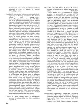developmental work aimed at betterment of living           Chege MN, Kabiru EW, Mbithi JN, Bwayo JJ. Childcare
      conditions of CSWs is required for effective                   practices of commercial sex workers. East Afr Med J
      HIV/AIDS prevention.                                           2002;                                       79(7):382-9.
                                                                     Abstract: OBJECTIVE: To determine the childcare
Chaudhuri N. Interventions to improve children's health by           practices of commercial sex workers (CSWs).
    improving the housing environment. Rev Environ                   DESIGN: A descriptive cross-sectional survey was
    Health               2004;               19(3-4):197-222.        conducted between July and December 2000 during
    Abstract: Young children spend more than 90% of their            which a structured questionnaire was administered.
    time in the household environment--a likely place of             SETTING: Kibera slum, Nairobi, Kenya. SUBJECTS:
    exposure to hazardous substances. In the developing              Three hundred eighty five CSWs and four focus group
    world, childhood diarrheal disease and acute lower               discussions (FGDs) held. Health cards from 126 under
    respiratory infections represent a large portion of the          five years old children belonging to the respondents
    global burden of disease and are strongly related to             were reviewed for immunization status and regularity
    housing conditions. In the developed world, allergies            of growth monitoring. RESULTS: The mean age of the
    and asthma are also strongly linked to housing                   385 CSWs surveyed was 32 +/- 7 years and mean
    conditions. Therefore, intervention to improve housing           duration of sex work was 6 +/- 4 years. The mean
    is essential to improve and maintain children's health.          number of living children was 3.4 +/- 2 and 81.2% of
    This paper will review several factors that have been            the mothers lived with their children. Three quarters of
    shown to mediate housing and health relations,                   the CSWs practised prostitution at home. The most
    including psychosocial, environmental, socioeconomic,            common daily childcare activities by the mothers were
    behavior-cultural, and physiological factors, and will           food preparation (96.2%) and washing children's
    provide examples of intervention to improve child                clothes (91.3%). Overall 96.8% of their under-five
    health, with housing as a focus. Environmental                   years old children were fully immunized and 80% of
    contaminants found in the household include biological           their under one year old children had their growth
    (for example, vector-borne diseases, dustmites, mold,            monitored monthly. About three quarters of the
    water- and sanitation-related), chemical (for example,           mothers with adolescent children educated them on
    lead, volatile organic compounds, asbestos) or physical          HIV/STDs. Health seeking behaviour for the children
    (for example, radon, electric and magnetic fields).              was hampered by health care cost (71.4%) and
    Socioeconomic factors include household income, the              consumption of alcohol by the mothers. Like other
    ability to obtain adequate and appropriate housing, and          mothers, the CSWs encouraged their adolescent
    the ability to implement ongoing preventative                    children to take up some adult roles such as
    maintenance. Housing tenure has been used as a proxy             maintaining a clean house (93.3%). However only
    for socioeconomic status and shown some relation with            2.0% took time to converse or counsel the children.
    health outcome. Socioeconomic factors can be relevant            Focus group discussions (FGDs) with the CSWs
    to the ability of households to create social networks           showed that children were left unattended at night
    that affect health. Psychosocial factors, including stress       while the mothers went out in search of clients. Efforts
    and depression, can also be related to housing type or           to provide better education for the children were
    design. Behavioral-cultural factors include practices            undermined by lack of funds (52.2%) and truancy
    that might influence exposure to chemical, biological,           (46.6%). One third of the study population had
    or radiation hazards like time-activity patterns,                invested for the future maintenance of their children.
    including gender relations and household decision-               CONCLUSION: There was more emphasis on
    making patterns. Physiological factors include genetics          physical, rather than psychological aspect of childcare.
    or the nutritional and immune status of household                The practice of living with the children ensured that
    members, which can influence the extent to which                 earnings from the sex trade were used for the
    other housing factors like biological or chemical                immediate needs of the children such as food. However
    contaminants adversely affect children. Examples of              this practice had a negative influence on the children as
    intersectoral interventions and strategies to improve            the majority of the respondents conducted their sexual
    child health globally, with housing and health as a              business at home with little or no privacy. Health
    focus, include integrated pest-management programs to            seeking behaviour for the children was hampered by
    control vector-borne diseases like malaria and Chagas            lack of funds and to some extent alcohol consumption
    disease and energy-efficiency programs to improve                by the mothers. Efforts to invest in the education of
    thermal comfort and to reduce the presence of allergens          their children were undermined by lack of funds and
    like mold and dustmites. Other interventions include             truancy.
    housing and health policy, regulation and standard
    setting, education, training, and participation.             Chemtob CM, Nakashima JP, Hamada RS. Psychosocial
                                                                     intervention for postdisaster trauma symptoms in
Chauvel PY. From epilepsy genes to epileptogenic                     elementary school children: a controlled community
    networks: the missing links. Curr Opin Neurol 2004;              field study. Arch Pediatr Adolesc Med 2002;
    17(2):139-40.                                                    156(3):211-6.
                                                                     Abstract: CONTEXT: Natural disasters negatively
404
 