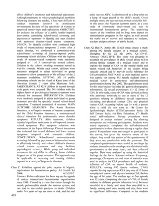 affect children's emotional and behavioral adjustment.            polio vaccine, OPV, is administered as a drop often on
      Although treatments to reduce psychological morbidity             a lump of sugar placed in the child's mouth. Given
      following disasters are needed, it has been difficult to          multiple times, the vaccine may protect a child for life!.
      conduct     treatment     research     in     postdisaster        In this essay, the Nigerian scenario serves as a case
      environments because of the sensitivity of victims to             study of community involvement and trust in
      perceived intrusiveness and exploitation. OBJECTIVE:              international humanitarian policy. The underlying
      To evaluate the efficacy of a public health--inspired             causes of the rebellion and its long term impact on
      intervention combining school-based screening and                 immunization programs in the region as well around
      psychosocial treatment to identify and treat children             the world are of interest and relevance to students,
      with persistent disaster-related trauma symptoms.                 teachers and practitioners of public health.
      DESIGN: To identify children with continued high
      levels of trauma-related symptoms 2 years after a            Chen JQ, Han P, Dunne MP. [Child sexual abuse: a study
      major disaster, we conducted a community-wide                    among 892 female students of a medical school].
      school-based screening of disaster-exposed public                Zhonghua Er Ke Za Zhi 2004; 42(1):39-43.
      elementary school children. Children with the highest            Abstract: OBJECTIVE: This study was designed to
      levels of trauma-related symptoms were randomly                  ascertain the prevalence of child sexual abuse (CSA)
      assigned to 1 of 3 consecutively treated cohorts.                among female students of a medical school and to
      Children in the cohorts awaiting treatment served as             explore the impact of CSA on the mental health and
      wait-list controls. Within each cohort, children were            health related risk behaviors of the victims being
      randomly assigned to either individual or group                  sexually abused and to provide useful reference for
      treatment to allow comparison of the efficacy of the 2           CSA prevention. METHODS: A cross-sectional survey
      treatment modalities. SETTING: All 10 public                     was carried out among 892 female students from a
      elementary schools on the island of Kauai (one of the            medical school by anonymous self-administered
      Hawaiian Islands) 2 years after Hurricane Iniki.                 questionnaire during Oct. 2002. The questionnaire used
      PARTICIPANTS: All 4258 children in second through                for this study mainly included (1) general demographic
      sixth grade were screened. The 248 children with the             information; (2) sexual experiences; (3) 12 forms of
      highest levels of psychological trauma symptoms were             CSA. In this study, cases of CSA were defined as those
      selected for treatment. INTERVENTION: Children                   who answered positively to one or more of the 12
      were randomly assigned to either individual or group             questions relating to childhood sexual experiences
      treatment provided by specially trained school-based             (including non-physical contact CSA and physical
      counselors. Treatment comprised 4 sessions. MAIN                 contact CSA) occurring before age 16 with a person
      OUTCOME MEASURES: The Kauai Reaction                             when a child did not want to. (4) Center for
      Inventory, a self-report measure of trauma symptoms,             Epidemiologic Studies (CES)-Depression Scale; (5)
      and the Child Reaction Inventory, a semistructured               Self Esteem Scale; (6) Risk Behaviors; (7) Health
      clinical interview for posttraumatic stress disorder             status' self-evaluation. Survey procedures were
      symptoms. RESULTS: After treatment, children                     designed to protect students' privacy by allowing
      reported significant reductions in self-reported trauma-         anonymous and voluntary participation. Students were
      related symptoms. This symptom reduction was                     seated separately, completed the self-administered
      maintained at the 1-year follow-up. Clinical interviews          questionnaire in their classrooms during a regular class
      also indicated that treated children had fewer trauma            period. Respondents were encouraged to participate in
      symptoms compared with untreated children.                       this survey, but given the sensitive nature of the
      CONCLUSIONS: School-based community-wide                         subject, they could skip portion of the questionnaire if
      screening followed by psychosocial intervention seems            they were not comfortable with the questions. The
      to effectively identify and reduce children's disaster-          completed questionnaires were sealed in envelopes by
      related trauma symptoms and may facilitate                       students themselves (the envelope was distributed with
      psychological recovery. While group and individual               questionnaire at the same time), and then collected
      treatments did not differ in efficacy, fewer children            together. Data were analysed by using the Statistical
      dropped out of the group treatment. This approach may            Package for the Social Sciences software. Frequency,
      be applicable to screening and treating children                 percentage, Chi-square test and t-test of statistics were
      exposed to a variety of large-scale disasters.                   used to analyze the CSA prevalence and explore the
                                                                       influence of CSA on mental health of students.
Chen C. Rebellion against the polio vaccine in Nigeria:                RESULTS: Among 892 female students, 25.6%
    implications for humanitarian policy. Afr Health Sci               reported having experienced CSA (any one of 12 forms
    2004;                                       4(3):205-7.            non-physical contact and physical contact CSA) before
    Abstract: Polio eradication has been top on the agenda             the age of 16 years. The median age at first episode
    of various international humanitarian organizations                was 12 years. Comparing the rates of CSA of female
    since 1988. Caused by a virus that enters through the              students in different parents' education level, between
    mouth, poliomyelitis attacks the nervous system, and               one-child in a family and more than one-child in a
    can lead to irreversible paralysis or death. Children              family, among rural area, county and city, there were
    under five years of age are most at risk, and the oral             no significant differences. Compared to the students
405
 