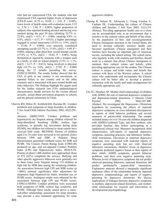 who had not experienced CSA, the students who had                aggressive children.
      experienced CSA reported higher levels of depression
      (CES-D score 18.78 vs. 16.68, t = 2.81, P = 0.005),         Cheung R, Nelson W, Advincula L, Young Cureton V,
      lower levels of health status self-evaluation (score 3.53       Canham DL. Understanding the culture of Chinese
      vs. 3.78, t = 2.94, P = 0.003); higher proportion of            children and families. J Sch Nurs 2005; 21(1):3-9.
      subjects who reported drinking alcohol and having ever          Abstract: Providing appropriate health care to a client
      smoked during the past 30 days (drinking 32.7% vs.              can be accomplished only in an environment that is
      22.9%, chi(2) = 8.51, P = 0.004; smoking 8.8% vs.               sensitive to the cultural values and beliefs of the client.
      4.4%, chi(2) = 6.17, P = 0.013); a higher percentage            As the population of first- and second-generation
      engaged in sexual intercourse (19.3% vs. 5.9%, chi(2)           Chinese immigrants increases in the United States, the
      = 33.48, P = 0.000); ever seriously considered                  need to develop culturally sensitive health care
      attempting suicide (23.7% vs. 15.4%, chi(2) = 8.09, P =         becomes significant. Chinese immigrants and their
      0.004), making a plan about how would attempt suicide           families have become an important part of American
      (17.9% vs. 9.7%, chi(2) = 10.62, P = 0.001), being              society, including the school setting. The school nurse,
      threatened or injured by someone with a weapon such             who regularly works with students and families, should
      as a knife, or club on school property (3.5% vs. 1.1%,          work in a manner that allows Chinese immigrants to
      chi(2) = 6.17, P = 0.013), being involved in physical           maintain their cultural values and beliefs, while
      fight (16.7% vs. 5.6%, chi(2) = 27.05, P = 0.000)               providing appropriate care for the student. The Chinese
      during the 12 months preceding the survey.                      culture is unique and holds values and beliefs that
      CONCLUSIONS: The results further showed that the                contrast with those of the Western culture. A school
      CSA of girls in our country is not uncommon, as                 nurse who understands and incorporates the Chinese
      reported before in our country and in the other                 culture will be better able to develop a positive
      countries and is associated with poor mental health and         interaction with the family and make arrangements for
      risky behaviors. The findings highlight the urgent need         culturally appropriate care.
      for the further research into CSA epidemiological
      characteristics, health services for the victims abused     Chi TC, Hinshaw SP. Mother-child relationships of children
      sexually, sexual abuse prevention programs in schools            with ADHD: the role of maternal depressive symptoms
      and the general community in China.                              and depression-related distortions. J Abnorm Child
                                                                       Psychol               2002;              30(4):387-400.
Chervin RD, Dillon JE, Archbold KH, Ruzicka DL. Conduct                Abstract: We investigated the Depression-->Distortion
    problems and symptoms of sleep disorders in children.              hypothesis by examining the effects of maternal
    J Am Acad Child Adolesc Psychiatry 2003; 42(2):201-                depressive symptoms on cross-informant discrepancies
    8.                                                                 in reports of child behavior problems and several
    Abstract: OBJECTIVE: Conduct problems and                          measures of parent-child relationship. The sample
    hyperactivity are frequent among children referred for             included ninety-six 6 to 10-year-old children diagnosed
    sleep-disordered breathing (SDB), restless legs                    with ADHD-Combined Type, and their mothers, who
    syndrome, or periodic leg movements during sleep                   provided baseline data before participating in a
    (PLMS), but children not referred to sleep centers have            randomized clinical trial. Measures incorporated child
    received little study. METHOD: Parents of children                 characteristics, self-reports of maternal depressive
    aged 2 to 14 years were surveyed at two general clinics            symptoms, parenting practices, and laboratory mother-
    between 1998 and 2000. A Pediatric Sleep                           child interactions. Elevations in maternal depressive
    Questionnaire generated validated scores for SDB and               symptoms were associated with maternal reports of
    PLMS. The Conners Parent Rating Scale (CPRS-48)                    negative parenting style but not with observed
    produced an age- and sex-adjusted Conduct Problem                  laboratory interactions. Mothers' levels of depressive
    Index (CPI) and Hyperactivity Index. RESULTS:                      symptoms predicted negative biases in their reports of
    Parents of about 1,400 children were approached; those             their child's ADHD symptoms, general behavior
    of 872 (62%) completed the surveys. Bullying and                   problems, and their own negative parenting style.
    other specific aggressive behaviors were generally two             Whereas levels of depressive symptoms did not predict
    to three times more frequent among 114 children at                 observed parenting behaviors, maternal distortions did
    high risk for SDB than among the remaining children.               predict    problemaTic      parent-child    interactions.
    An association between high CPI and SDB scores (p                  Exploratory analyses showed a marginally significant
    <.0001) retained significance after adjustment for                 mediation effect of the relationship between maternal
    sleepiness, high Hyperactivity Index, stimulant use, or            depressive symptomatology and reports of negative
    PLMS scores. Analogous results were obtained for the               parenting by depressive distortions. We discuss
    association between high CPI and PLMS scores.                      implications of linkages between depressive symptoms
    CONCLUSIONS: Conduct problems were associated                      in mothers, depression-related distortions, and mother-
    with symptoms of SDB, restless legs syndrome, and                  child relationships for research and intervention in
    PLMS. Although these results cannot prove a cause-                 developmental psychopathology.
    and-effect relationship, assessment for sleep disorders
    may provide a new treatment opportunity for some
406
 