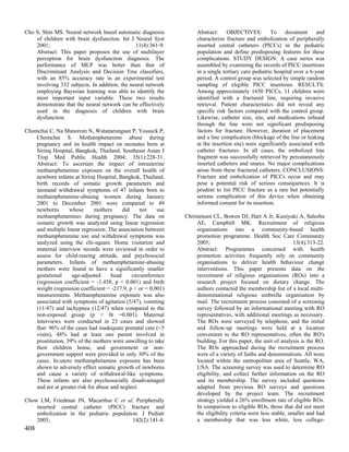 Cho S, Shin MS. Neural network based automatic diagnosis            Abstract: OBJECTIVES: To document and
    of children with brain dysfunction. Int J Neural Syst           characterize fracture and embolization of peripherally
    2001;                                      11(4):361-9.         inserted central catheters (PICCs) in the pediatric
    Abstract: This paper proposes the use of multilayer             population and define predisposing features for these
    perceptron for brain dysfunction diagnosis. The                 complications. STUDY DESIGN: A case series was
    performance of MLP was better than that of                      assembled by examining the records of PICC insertions
    Discriminant Analysis and Decision Tree classifiers,            in a single tertiary care pediatric hospital over a 6-year
    with an 85% accuracy rate in an experimental test               period. A control group was selected by simple random
    involving 332 subjects. In addition, the neural network         sampling of eligible PICC insertions. RESULTS:
    employing Bayesian learning was able to identify the            Among approximately 1650 PICCs, 11 children were
    most important input variable. These two results                identified with a fractured line, requiring invasive
    demonstrate that the neural network can be effectively          retrieval. Patient characteristics did not reveal any
    used in the diagnosis of children with brain                    specific risk factors compared with the control group.
    dysfunction.                                                    Likewise, catheter size, site, and medications infused
                                                                    through the line were not significant predisposing
Chomchai C, Na Manorom N, Watanarungsan P, Yossuck P,               factors for fracture. However, duration of placement
    Chomchai S. Methamphetamine abuse during                        and a line complication (blockage of the line or leaking
    pregnancy and its health impact on neonates born at             at the insertion site) were significantly associated with
    Siriraj Hospital, Bangkok, Thailand. Southeast Asian J          catheter fractures. In all cases, the embolized line
    Trop Med Public Health 2004; 35(1):228-31.                      fragment was successfully retrieved by percutaneously
    Abstract: To ascertain the impact of intrauterine               inserted catheters and snares. No major complications
    methamphetamine exposure on the overall health of               arose from these fractured catheters. CONCLUSIONS:
    newborn infants at Siriraj Hospital, Bangkok, Thailand,         Fracture and embolization of PICCs occur and may
    birth records of somatic growth parameters and                  pose a potential risk of serious consequences. It is
    neonatal withdrawal symptoms of 47 infants born to              prudent to list PICC fracture as a rare but potentially
    methamphetamine-abusing women during January                    serious complication of this device when obtaining
    2001 to December 2001 were compared to 49                       informed consent for its insertion.
    newborns       whose       mothers     did     not   use
    methamphetamines during pregnancy. The data on             Christensen CL, Bowen DJ, Hart A Jr, Kuniyuki A, Saleeba
    somatic growth was analyzed using linear regression             AE, Campbell MK. Recruitment of religious
    and multiple linear regression. The association between         organisations into a community-based health
    methamphetamine use and withdrawal symptoms was                 promotion programme. Health Soc Care Community
    analyzed using the chi-square. Home visitation and              2005;                                        13(4):313-22.
    maternal interview records were reviewed in order to            Abstract: Programmes concerned with health
    assess for child-rearing attitude, and psychosocial             promotion activities frequently rely on community
    parameters. Infants of methamphetamine-abusing                  organisations to deliver health behaviour change
    mothers were found to have a significantly smaller              interventions. This paper presents data on the
    gestational     age-adjusted      head     circumference        recruitment of religious organisations (ROs) into a
    (regression coefficient = -1.458, p < 0.001) and birth          research project focused on dietary change. The
    weight (regression coefficient = -217.9, p < or = 0.001)        authors contacted the membership list of a local multi-
    measurements. Methamphetamine exposure was also                 denominational religious umbrella organisation by
    associated with symptoms of agitation (5/47), vomiting          mail. The recruitment process consisted of a screening
    (11/47) and tachypnea (12/47) when compared to the              survey followed by an informational meeting with RO
    non-exposed group (p < 0r =0.001). Maternal                     representatives, with additional meetings as necessary.
    interviews were conducted in 23 cases and showed                The ROs were surveyed by telephone, and the initial
    that: 96% of the cases had inadequate prenatal care (<5         and follow-up meetings were held at a location
    visits), 48% had at least one parent involved in                convenient to the RO representatives, often the RO's
    prostitution, 39% of the mothers were unwilling to take         building. For this paper, the unit of analysis is the RO.
    their children home, and government or non-                     The ROs approached during the recruitment process
    government support were provided in only 30% of the             were of a variety of faiths and denominations. All were
    cases. In-utero methamphetamine exposure has been               located within the metropolitan area of Seattle, WA,
    shown to adversely effect somatic growth of newborns            USA. The screening survey was used to determine RO
    and cause a variety of withdrawal-like symptoms.                eligibility, and collect further information on the RO
    These infants are also psychosocially disadvantaged             and its membership. The survey included questions
    and are at greater risk for abuse and neglect.                  adapted from previous RO surveys and questions
                                                                    developed by the project team. The recruitment
Chow LM, Friedman JN, Macarthur C et al. Peripherally               strategy yielded a 26% enrollment rate of eligible ROs.
    inserted central catheter (PICC) fracture and                   In comparison to eligible ROs, those that did not meet
    embolization in the pediatric population. J Pediatr             the eligibility criteria were less stable, smaller and had
    2003;                                 142(2):141-4.             a membership that was less white, less college-
408
 