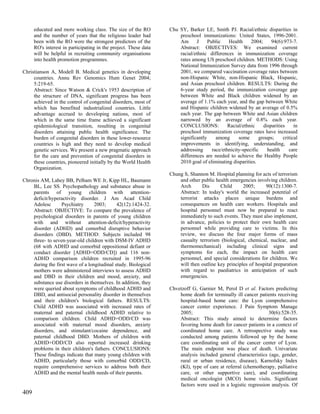 educated and more working class. The size of the RO         Chu SY, Barker LE, Smith PJ. Racial/ethnic disparities in
      and the number of years that the religious leader had           preschool immunizations: United States, 1996-2001.
      been with the RO were the strongest predictors of the           Am      J     Public    Health     2004;      94(6):973-7.
      RO's interest in participating in the project. These data       Abstract: OBJECTIVES: We examined current
      will be helpful in recruiting community organisations           racial/ethnic differences in immunization coverage
      into health promotion programmes.                               rates among US preschool children. METHODS: Using
                                                                      National Immunization Survey data from 1996 through
Christianson A, Modell B. Medical genetics in developing              2001, we compared vaccination coverage rates between
     countries. Annu Rev Genomics Hum Genet 2004;                     non-Hispanic White, non-Hispanic Black, Hispanic,
     5:219-65.                                                        and Asian preschool children. RESULTS: During the
     Abstract: Since Watson & Crick's 1953 description of             6-year study period, the immunization coverage gap
     the structure of DNA, significant progress has been              between White and Black children widened by an
     achieved in the control of congenital disorders, most of         average of 1.1% each year, and the gap between White
     which has benefited industrialized countries. Little             and Hispanic children widened by an average of 0.5%
     advantage accrued to developing nations, most of                 each year. The gap between White and Asian children
     which in the same time frame achieved a significant              narrowed by an average of 0.8% each year.
     epidemiological transition, resulting in congenital              CONCLUSIONS:            Racial/ethnic     disparities     in
     disorders attaining public health significance. The              preschool immunization coverage rates have increased
     burden of congenital disorders in these lower-resource           significantly     among      some       groups;     critical
     countries is high and they need to develop medical               improvements in identifying, understanding, and
     genetic services. We present a new pragmatic approach            addressing      race/ethnicity-specific     health     care
     for the care and prevention of congenital disorders in           differences are needed to achieve the Healthy People
     these countries, pioneered initially by the World Health         2010 goal of eliminating disparities.
     Organization.
                                                                  Chung S, Shannon M. Hospital planning for acts of terrorism
Chronis AM, Lahey BB, Pelham WE Jr, Kipp HL, Baumann                  and other public health emergencies involving children.
    BL, Lee SS. Psychopathology and substance abuse in                Arch      Dis      Child      2005;     90(12):1300-7.
    parents of young children with attention-                         Abstract: In today's world the increased potential of
    deficit/hyperactivity disorder. J Am Acad Child                   terrorist attacks places unique burdens and
    Adolesc       Psychiatry      2003;      42(12):1424-32.          consequences on health care workers. Hospitals and
    Abstract: OBJECTIVE: To compare the prevalence of                 hospital personnel must now be prepared to react
    psychological disorders in parents of young children              immediately to such events. They must also implement,
    with and without attention-deficit/hyperactivity                  in advance, policies to protect their own health care
    disorder (ADHD) and comorbid disruptive behavior                  personnel while providing care to victims. In this
    disorders (DBD). METHOD: Subjects included 98                     review, we discuss the four major forms of mass
    three- to seven-year-old children with DSM-IV ADHD                casualty terrorism (biological, chemical, nuclear, and
    (68 with ADHD and comorbid oppositional defiant or                thermomechanical) including clinical signs and
    conduct disorder [ADHD+ODD/CD]) and 116 non-                      symptoms for each, the impact on health care
    ADHD comparison children recruited in 1995-96                     personnel, and special considerations for children. We
    during the first wave of a longitudinal study. Biological         will then outline key principles of hospital preparation
    mothers were administered interviews to assess ADHD               with regard to paediatrics in anticipation of such
    and DBD in their children and mood, anxiety, and                  emergencies.
    substance use disorders in themselves. In addition, they
    were queried about symptoms of childhood ADHD and             Chvetzoff G, Garnier M, Perol D et al. Factors predicting
    DBD, and antisocial personality disorder in themselves            home death for terminally ill cancer patients receiving
    and their children's biological fathers. RESULTS:                 hospital-based home care: the Lyon comprehensive
    Child ADHD was associated with increased rates of                 cancer center experience. J Pain Symptom Manage
    maternal and paternal childhood ADHD relative to                  2005;                                     30(6):528-35.
    comparison children. Child ADHD+ODD/CD was                        Abstract: This study aimed to determine factors
    associated with maternal mood disorders, anxiety                  favoring home death for cancer patients in a context of
    disorders, and stimulant/cocaine dependence, and                  coordinated home care. A retrospective study was
    paternal childhood DBD. Mothers of children with                  conducted among patients followed up by the home
    ADHD+ODD/CD also reported increased drinking                      care coordinating unit of the cancer center of Lyon.
    problems in their children's fathers. CONCLUSIONS:                The main endpoint was place of death. Univariate
    These findings indicate that many young children with             analysis included general characteristics (age, gender,
    ADHD, particularly those with comorbid ODD/CD,                    rural or urban residence, disease), Karnofsky Index
    require comprehensive services to address both their              (KI), type of care at referral (chemotherapy, palliative
    ADHD and the mental health needs of their parents.                care, or other supportive care), and coordinating
                                                                      medical oncologist (MCO) home visits. Significant
                                                                      factors were used in a logistic regression analysis. Of
409
 