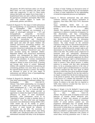 250 patients, 90 (36%) had home death. Low KI and              of theory of mind. Findings are discussed in terms of
      MCO home visit were correlated with home death                 the influence of harsh caregiving on the development
      (odds ratio, respectively, 2.1 and 3.1). These results         of theory of mind. Implications for the understanding
      indicate that health care support favors home death. A         of normal developmental processes are highlighted.
      hospital-based home care unit is effective for bridging
      the gap between community and hospital. MCO home          Cignacco E. Between professional duty and ethical
      visits offer concrete support to health care                  confusion: midwives and selective termination of
      professionals, patients, and relatives.                       pregnancy. Nurs Ethics 2002; 9(2):179-91; discussion
                                                                    191-3.
Cicchetti D, Rogosch FA. The impact of child maltreatment           Notes: GENERAL NOTE: KIE: 12 refs.
     and psychopathology on neuroendocrine functioning.             GENERAL NOTE: KIE: KIE Bib: abortion/attitudes;
     Dev        Psychopathol      2001;      13(4):783-804.         nursing                                              ethics
     Abstract: Cortisol regulation was investigated in a            Abstract: This qualitative study describes midwives'
     sample of school-aged maltreated (n = 167) and                 experiences in relation to termination of pregnancy for
     demographically         comparable         low-income          fetal abnormalities, and their corresponding
     nonmaltreated (n = 204) boys and girls in the context          professional and ethical position. Thirteen midwives
     of a day camp research program. The presence of                working in a university clinic were interviewed about
     clinical-level   internalizing     and    clinical-level       their problems in this respect. The information
     externalizing symptomatology was determined through            gathered was evaluated by using qualitative content
     adult report and child self report. Children who               analysis. The study focused on the emotional
     exhibited clinical-level internalizing problems only,          experience of the midwives, their professional position,
     clinical-level externalizing problems only, and                and ethical conflict. In this situation, midwives are
     comorbid clinical-level internalizing and extemalizing         faced with a conflict between the woman's right to self-
     problems were identified. Clinical-level cases were            determination on one hand and the right to life of the
     more prevalent among the maltreated children.                  child on the other. This conflict causes a high level of
     Maltreated children with clinical-level internalizing          emotional stress and, subsequently, professional
     problems were distinguished by higher morning,                 identity problems. Although questions concerning the
     afternoon, and average daily cortisol levels across the        child's right to life are generally suppressed, the ethical
     week of camp attendance. In contrast, nonmaltreated            principle of the woman's right to self-determination is
     boys with clinical-level externalizing problems                rationalized. Although this process of rationalization
     emerged as distinct in terms of low levels of morning          seems to present a false ethical decision, it enables
     and average daily levels of cortisol. Maltreated               midwives to continue with their daily professional
     children with comorbid clinical-level internalizing and        duties. As far as orientating midwives to the value of
     externalizing problems were more likely not to show            these women's right to self-determination is concerned,
     the expected diumal decrease in cortisol. The findings         it must be assumed that they have made an ethical
     are discussed in terms of the joint impact of                  decision to which they have given insufficient thought.
     maltreatment and different forms of psychopathology            This problem is exacerbated by the fact that midwives
     on neuroendocrine regulation.                                  are largely excluded from the decision-making process
                                                                    of the parents in question. They cannot therefore help
Cicchetti D, Rogosch FA, Maughan A, Toth SL, Bruce J.               in this process in a valuable and responsible way by
     False belief understanding in maltreated children. Dev         providing clear information and proposing objective
     Psychopathol            2003;           15(4):1067-91.         criteria. In relation to the tasks they are expected to
     Abstract: False belief understanding was investigated          fulfill, these midwives revealed that they were in a
     in maltreated (N = 203), low socioeconomic status              state of professional confusion.
     (SES) nonmaltreated (N = 143), and middle SES
     nonmaltreated (N = 172) 3- to 8-year-old children.         Cinq-Mars C, Wright J, Cyr M, McDuff P. Sexual at-risk
     Contrasts among the three groups provided an                    behaviors of sexually abused adolescent girls. J Child
     opportunity to examine the impact of family contextual          Sex            Abus           2003;            12(2):1-18.
     influences on theory of mind development.                       Abstract: The present study investigated sexual at-risk
     Specifically, child maltreatment served as an                   behaviors of sexually abused adolescent girls.
     "experiment of nature" in order to elucidate theory of          Variables of interest were presence of consensual
     mind abilities. Two false belief tasks and language             sexual activity, age at first consensual intercourse,
     assessments were administered. Among children with a            number of sexual partners, condom use, and
     verbal mental age of 49 months or greater,                      pregnancies. Participants were 125 sexually abused
     maltreatment was related to delays in the development           adolescent girls aged 12 to 17 years. Results showed
     of theory of mind, beyond the influence of                      that severity of sexual abuse (e.g., penetration, multiple
     chronological age and SES. The occurrence of                    perpetrators, physical coercion, multiple incidents of
     maltreatment during the toddler period, onset during            abuse) was related to a greater number of sexual at-risk
     the toddler years, and physical abuse were features of          behaviors. For instance, adolescents with a history of
     maltreatment associated with delay in the development           sexual abuse involving penetration were 13 times as
410
 