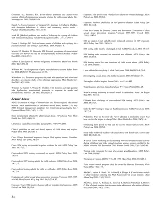 Greenham SL, Stelmack RM. Event-related potentials and picture-word               Exposure. HIV-positive sex offender loses character witness challenge. AIDS
naming: effects of attention and semantic relation for children and adults. Dev   Policy Law 2004; 19(3):6.
Neuropsychol 2001; 20(3):619-38.
                                                                                  Exposure. Predator label holds for HIV-positive offender. AIDS Policy Law
Hazell PL, Tarren-Sweeney M, Vimpani GV, Keatinge D, Callan K. Children           2005; 20(16):8.
with disruptive behaviours II: clinical and community service needs. J
Paediatr Child Health 2002; 38(1):32-40.                                          From the Centers for Disease Control and Prevention. Evaluation of child
                                                                                  sexual abuse prevention program--Vermont, 1995-1997. JAMA 2001;
Mork M. [Medical problems and needs of follow-up in a group of children           285(9):1147-8.
with mild cerebral palsy]. Tidsskr Nor Laegeforen 2001; 121(13):1566-9.
                                                                                  HIV as weapon. Court upholds man's enhanced sentence for HIV exposure.
Perera H, Rodrigo GD. Met and unmet needs of children with epilepsy in a          AIDS Policy Law 2005; 20(14):8.
paediatric tertiary care setting. Ceylon Med J 2004; 49(1):11-4.
                                                                                  HIV testing order must be challenged at trial. AIDS Policy Law 2004; 19(4):7.
Schultz ST, Shenkin JD, Horowitz AM. Parental perceptions of unmet dental
need and cost barriers to care for developmentally disabled children. Pediatr     HIV testing order reversed for convicted sex offender. AIDS Policy Law
Dent 2001; 23(4):321-5.                                                           2005; 20(20):6.

Vehmas S. Just ignore it? Parents and genetic information. Theor Med Bioeth       HIV testing upheld for man convicted of child sexual abuse. AIDS Policy
2001; 22(5):473-84.                                                               Law 2004; 19(10):3.

Williams AC. Facial expression of pain: an evolutionary account. Behav Brain      I was addicted to everything. J Mich Dent Assoc 2004; 86(10):26-8, 30-1.
Sci 2002; 25(4):439-55; discussion 455-88.
                                                                                  [Investigating sexual abuse of a child]. Duodecim 2001; 117(2):224-34.
Wilmshurst LA. Treatment programs for youth with emotional and behavioral
disorders: an outcome study of two alternate approaches. Ment Health Serv
Res 2002; 4(2):85-96.                                                             The neglect of child neglect. Lancet 2003; 361(9356):443.


Wimmer H, Hutzler F, Wiener C. Children with dyslexia and right parietal          Nepal legalizes abortion, bans child abuse. NY Times (Print) 2002; A5.
lobe dysfunction: event-related potentials in response to words and
pseudowords. Neurosci Lett 2002; 331(3):211-3.                                    Nurse's hearsay testimony re sexual assault is admissible. Nurs Law Regan
                                                                                  Rep 2001; 41(8):1.

Sexual Abuse                                                                      Offender loses challenge of court-ordered HIV testing. AIDS Policy Law
ACOG (American College of Obstetricians and Gynecologists) educational            2004; 19(17):7.
bulletin. Adult manifestation of childhood sexual abuse, number 259, July
2000. Clinical management guidelines for obstetrician-gynecologists. Int J        Order for HIV testing to hinge on fluid transmission. AIDS Policy Law 2004;
Gynaecol Obstet 2001; 74(3):311-20.                                               19(12):8.

Brain development affected by child sexual abuse. J Psychosoc Nurs Ment           Pedophilia. Who are the men who "love" children in intolerable ways? And
Health Serv 2002; 40(4):10.                                                       how can they be helped to change? Harv Ment Health Lett 2004; 20(7):1-4.

Children as a saleable commodity. Lancet 2001; 358(9299):2095.                    Sentencing. Peril posed by HIV can be used to enhance prison term. AIDS
                                                                                  Policy Law 2004; 19(2):8.
Clinical guideline on oral and dental aspects of child abuse and neglect.
Pediatr Dent 2004; 26(7):63-6.                                                    Study links childhood incidence of sexual abuse with dental fears. Dent Today
                                                                                  2003; 22(12):26, 28.
Court filings. Intentional exposure charges filed against inmate, Canadian.
AIDS Policy Law 2005; 20(7):9.                                                    A test of factors mediating the relationship between unwanted sexual activity
                                                                                  during childhood and risky sexual practices among women enrolled in the
Court: HIV testing not intended to gather evidence for trial. AIDS Policy Law     NIMH Multisite HIV Prevention Trial. Women Health 2001; 33(1-2):163-80.
2001; 16(17):7.
                                                                                  Testing order remanded for man who groped granddaughters. AIDS Policy
Court-ordered HIV testing overturned on appeal. AIDS Policy Law 2003;             Law 2004; 19(16):3.
18(5):6.
                                                                                  Thompson v Connon. (2001) 75 ALJR 1570. J Law Med 2002; 10(1):25-6.
Court-ordered HIV testing upheld for child molester. AIDS Policy Law 2004;
19(11):7.                                                                         Tulsa sexual assault program cited for award by Harvard University. Okla
                                                                                  Nurse 2002; 47(2):17-8.
Court-ordered testing upheld for child sex offender. AIDS Policy Law 2004;
19(12):6.                                                                         Abel GG, Jordan A, Hand CG, Holland LA, Phipps A. Classification models
                                                                                  of child molesters utilizing the Abel Assessment for sexual interest. Child
Evaluation of a child sexual abuse prevention program--Vermont, 1995-1997.        Abuse Negl 2001; 25(5):703-18.
MMWR Morb Mortal Wkly Rep 2001; 50(5):77-8, 87.
                                                                                  Abel GG, Jordan A, Rouleau JL, Emerick R, Barboza-Whitehead S, Osborn
Exposure. Court: HIV-positive hearsay did not prejudice trial outcome. AIDS       C. Use of visual reaction time to assess male adolescents who molest children.
Policy Law 2004; 19(15):6.                                                        Sex Abuse 2004; 16(3):255-65.



34
 