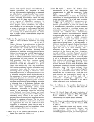 utilised. Thirty separate projects were undertaken to        Claudon M, Upton J, Burrows PE. Diffuse venous
      improve coordination and integration of health                    malformations of the upper limb: morphologic
      services. Brief summaries of all projects are presented,          characterization by MRI and venography. Pediatr
      and full evaluations were performed of major projects.            Radiol                 2001;                31(7):507-14.
      Factors critical to project success were: dedicated and           Abstract: OBJECTIVES: To define the morphologic
      effective leadership; involvement of clinical staff; early        abnormalities in patients presenting with diffuse pure
      engagement of the Maori and Pacific community;                    venous malformations (VM) of the upper extremity.
      careful selection of stakeholders; reassurance for                SUBJECTS AND METHODS: A retrospective review
      providers about privacy issues; close monitoring of               of MRI and venography was performed on five
      project progress; realistic timeframes; and adequate              patients, aged 6 months to 20 years, with extensive VM
      initial funding. CMDHB believes that the critical factor          of the upper limbs. Abnormalities of major conducting
      to success in improving the performance of the health             veins were categorized as varicosities, stenoses, and
      sector will be the ability of our key leaders in primary          asymmetrical pouches; anomalous venous spaces were
      and secondary care, in both management and clinical               classified into confluent lakes, interconnecting
      roles, to adopt a systems view to problem analysis and            channels and spongelike plexiform networks. MRI and
      solution building                                                 venographic data were reviewed separately and then
                                                                        simultaneously in order to establish correlation
Clarke EE. The experience of starting a poison control                  between types, location, and extent of lesions.
     centre in Africa--the Ghana experience. Toxicology                 RESULTS: In all patients, the percentage of
     2004;                                   198(1-3):267-72.           replacement of normal tissues by VM was shown by
     Abstract: The need for a poison centre in Ghana has                MRI to be significantly higher in the distal limb than in
     been well demonstrated over the years as evidenced by              the proximal limb. Involvement of multiple tissue
     the occurrence of a variety of cases of poisoning.                 layers was seen in all cases, including, with a
     Important causes are accidental poisoning from                     decreasing rate, muscles, tendons, interosseous
     mishandling of pesticides, accidental poisoning among              membrane of the forearm, and bone. Venography
     children from kerosene and pesticide' ingestion due to             showed superficial varicosities, frequently associated
     unsafe storage methods in the home, use of herbal                  with stenoses and assymetric pouches in all patients.
     potions of unknown composition, overdoses of certain               Interconnecting channels and venous lakes were noted
     pharmaceuticals for illegal abortion, and accidental               in half of the segments, typically in muscle and other
     food poisonings. Bites from venomous animals                       deep locations, and subcutaneous spongelike lesions
     particularly snakes are also common. Though                        were seen in two patients. MRI provided a more
     preparations toward the establishment of a poison                  accurate evaluation of tissue extent. Venograms better
     control centre started in mid 1999, it was not until early         demonstrated morphological details and provided more
     2002 that the operations of a modest information centre            information about the venous drainage. Direct
     commenced. Major roles the centre are currently                    comparison of MR images with venograms helped to
     performing include providing: an information service               identify and characterize venous lesions on cross-
     for health professionals on management advice in cases             sectional MR data. CONCLUSION: Diffuse VM of the
     of poisoning; training for primary health personnel in             upper extremity are most extensive distally, and all
     the management of common poisonings; training for                  tissues layers can be involved, each with a
     agricultural personnel in prevention and first aid                 characteristic     morphologic       appearance.     The
     management of pesticide poisoning; public awareness                morphology of different components of the VM is
     education and information programmes for prevention                related to the nature of the surrounding tissue.
     of poisoning. Some of the important challenges being
     faced include ensuring adequate sensitization on the          Claus C, Lidberg L. Ego-boundary disturbances in
     need for centers particularly among health                         sadomasochism. Int J Law Psychiatry 2003; 26(2):151-
     professionals, difficulties in acquiring adequate                  63.
     numbers of and appropriate training for staff of the
     centre, dedicated phone lines, literature and timely          Clayton EW. Ethical, legal, and social implications of
     acquisition of toxicological data-bases. Others are poor           genomic medicine. N Engl J Med 2003; 349(6):562-9.
     networking among centers in the region and the                     Notes: GENERAL NOTE: KIE: KIE Bib:
     absence of clinical and laboratory toxicology services             confidentiality/legal aspects; genetic screening
     dedicated to managing poisonings. The key lessons
     learned include the need for multi-sectoral involvement       Cleaver JE. Cancer in xeroderma pigmentosum and related
     and support from the onset, the need to learn from                 disorders of DNA repair. Nat Rev Cancer 2005;
     experiences of established centers and the need to                 5(7):564-73.
     model requirements to suit local conditions without                Abstract: Nucleotide-excision repair diseases exhibit
     compromising the effectiveness of services.                        cancer, complex developmental disorders and
                                                                        neurodegeneration. Cancer is the hallmark of
Clarke P. Why do you want this job? Interview by Renate                 xeroderma pigmentosum (XP), and neurodegeneration
     Thome. Nurs Stand 2001; 15(41):18-9.
413
 