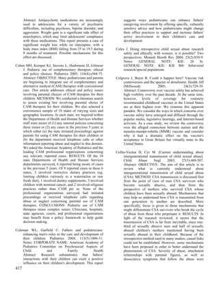 Abstract: Antipsychotic medications are increasingly            suggests ways pediatricians can enhance fathers'
      used in adolescents for a variety of psychiatric                caregiving involvement by offering specific, culturally
      difficulties, including psychosis, bipolar disorder, and        sensitive advice and how pediatricians might change
      aggression. Weight gain is a significant side effect of         their office practices to support and increase fathers'
      neuroleptics, which may limit adolescents' compliance           active involvement in their children's care and
      with these medications. This report presents a case of          development.
      significant weight loss while on olanzapine, with a
      body mass index (BMI) falling from 25 to 19.5 during       Coles J. Doing retrospective child sexual abuse research
      8 months of treatment. Possible mechanisms for this             safely and ethically with women: is it possible? Two
      effect are discussed.                                           perspectives. Monash Bioeth Rev 2004; 23(2):S50-9.
                                                                      Notes:    GENERAL         NOTE:    KIE:     26    fn.
Cohen MH, Kemper KJ, Stevens L, Hashimoto D, Gilmour                  GENERAL NOTE: KIE: KIE Bib: behavioral
    J. Pediatric use of complementary therapies: ethical              research/special populations
    and policy choices. Pediatrics 2005; 116(4):e568-75.
    Abstract: OBJECTIVE: Many pediatricians and parents          Colgrove J, Bayer R. Could it happen here? Vaccine risk
    are beginning to integrate use of complementary and               controversies and the specter of derailment. Health Aff
    alternative medical (CAM) therapies with conventional             (Millwood)               2005;            24(3):729-39.
    care. This article addresses ethical and policy issues            Abstract: Controversy over vaccine safety has achieved
    involving parental choices of CAM therapies for their             high visibility over the past decade. At the same time,
    children. METHODS: We conducted a literature search               however, levels of coverage for routinely
    to assess existing law involving parental choice of               recommended childhood vaccines in the United States
    CAM therapies for their children. We also selected a              are at their highest ever. We examine this apparent
    convenience sample of 18 states of varying sizes and              paradox. We consider the ways in which concerns over
    geographic locations. In each state, we inquired within           vaccine safety have emerged and diffused through the
    the Department of Health and Human Services whether               popular media, legislative hearings, and Internet-based
    staff were aware of (1) any internal policies concerning          activism. As a case study, we review the controversy
    these issues or (2) any cases in the previous 5 years in          over the alleged connection between autism and the
    which either (a) the state initiated proceedings against          measles-mumps-rubella (MMR) vaccine and consider
    parents for using CAM therapies for their children or             why it had a dramatic effect on the vaccine's
    (b) the department received telephone calls or other              acceptance in Great Britain but virtually none in the
    information reporting abuse and neglect in this domain.           United States.
    We asked the American Academy of Pediatrics and the
    leading CAM professional organizations concerning            Collin-Vezina D, Cyr M. [Current understanding about
    any relevant, reported cases. RESULTS: Of the 18                  intergenerational transmission of child sexual abuse].
    state Departments of Health and Human Services                    Child      Abuse      Negl    2003;     27(5):489-507.
    departments surveyed, 6 reported being aware of cases             Abstract: OBJECTIVE: The aim of this article is to
    in the previous 5 years. Of 9 reported cases in these 6           review what is currently understood about
    states, 3 involved restrictive dietary practices (eg,             intergenerational transmission of child sexual abuse
    limiting children variously to a watermelon or raw                (CSA). METHOD: CSA transmission is discussed first
    foods diet), 1 involved dietary supplements, 3 involved           from the point of view of men CSA survivors who
    children with terminal cancer, and 2 involved religious           become sexually abusive, and then from the
    practices rather than CAM per se. None of the                     perspective of mothers who survived CSA whose
    professional organizations surveyed had initiated                 children have been sexually abused. Mechanisms that
    proceedings or received telephone calls regarding                 may help us understand how CSA is transmitted from
    abuse or neglect concerning parental use of CAM                   one generation to another are described. More
    therapies. CONCLUSIONS: Pediatric use of CAM                      specifically, focus is given to those mechanisms that
    therapies raises complex issues. Clinicians, hospitals,           might differentiate CSA survivors who break the cycle
    state agencies, courts, and professional organizations            of abuse from those who perpetuate it. RESULTS: In
    may benefit from a policy framework to help guide                 light of the research reviewed, it seems that the
    decision making.                                                  transmission of CSA is far from inevitable, since one-
                                                                      third of sexually abusive men and half of sexually
Coleman WL, Garfield C. Fathers and pediatricians:                    abused children's mothers mentioned having been
    enhancing men's roles in the care and development of              sexually abused in their childhood. Because of the
    their children. Pediatrics 2004; 113(5):1406-11.                  retrospective method used in many studies, causal links
    Notes: CORPORATE NAME: American Academy of                        could not be established. However, some mechanisms
    Pediatrics Committee on Psychosocial Aspects of                   have been proposed in order to better understand the
    Child           and            Family          Health             phenomenon of CSA. Severity of abuse, attachment
    Abstract: Research substantiates that fathers'                    relationships with parental figures, as well as
    interactions with their children can exert a positive             dissociative symptoms that follow the abuse were
    influence on their children's development. This report
417
 