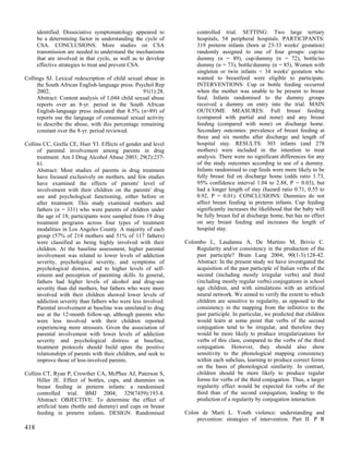 identified. Dissociative symptomatology appeared to             controlled trial. SETTING: Two large tertiary
      be a determining factor in understanding the cycle of           hospitals, 54 peripheral hospitals. PARTICIPANTS:
      CSA. CONCLUSIONS: More studies on CSA                           319 preterm infants (born at 23-33 weeks' gestation)
      transmission are needed to understand the mechanisms            randomly assigned to one of four groups: cup/no
      that are involved in that cycle, as well as to develop          dummy (n = 89), cup/dummy (n = 72), bottle/no
      effective strategies to treat and prevent CSA.                  dummy (n = 73), bottle/dummy (n = 85). Women with
                                                                      singleton or twin infants < 34 weeks' gestation who
Collings SJ. Lexical redescription of child sexual abuse in           wanted to breastfeed were eligible to participate.
     the South African English-language press. Psychol Rep            INTERVENTIONS: Cup or bottle feeding occurred
     2002;                                        91(1):28.           when the mother was unable to be present to breast
     Abstract: Content analysis of 1,044 child sexual abuse           feed. Infants randomised to the dummy groups
     reports over an 8-yr. period in the South African                received a dummy on entry into the trial. MAIN
     English-language press indicated that 8.5% (n=89) of             OUTCOME MEASURES: Full breast feeding
     reports use the language of consensual sexual activity           (compared with partial and none) and any breast
     to describe the abuse, with this percentage remaining            feeding (compared with none) on discharge home.
     constant over the 8-yr. period reviewed.                         Secondary outcomes: prevalence of breast feeding at
                                                                      three and six months after discharge and length of
Collins CC, Grella CE, Hser YI. Effects of gender and level           hospital stay. RESULTS: 303 infants (and 278
     of parental involvement among parents in drug                    mothers) were included in the intention to treat
     treatment. Am J Drug Alcohol Abuse 2003; 29(2):237-              analysis. There were no significant differences for any
     61.                                                              of the study outcomes according to use of a dummy.
     Abstract: Most studies of parents in drug treatment              Infants randomised to cup feeds were more likely to be
     have focused exclusively on mothers, and few studies             fully breast fed on discharge home (odds ratio 1.73,
     have examined the effects of parents' level of                   95% confidence interval 1.04 to 2.88, P = 0.03), but
     involvement with their children on the parents' drug             had a longer length of stay (hazard ratio 0.71, 0.55 to
     use and psychological functioning, either before or              0.92, P = 0.01). CONCLUSIONS: Dummies do not
     after treatment. This study examined mothers and                 affect breast feeding in preterm infants. Cup feeding
     fathers (n = 331) who were parents of children under             significantly increases the likelihood that the baby will
     the age of 18; participants were sampled from 19 drug            be fully breast fed at discharge home, but has no effect
     treatment programs across four types of treatment                on any breast feeding and increases the length of
     modalities in Los Angeles County. A majority of each             hospital stay.
     group (57% of 214 mothers and 51% of 117 fathers)
     were classified as being highly involved with their         Colombo L, Laudanna A, De Martino M, Brivio C.
     children. At the baseline assessment, higher parental           Regularity and/or consistency in the production of the
     involvement was related to lower levels of addiction            past participle? Brain Lang 2004; 90(1-3):128-42.
     severity, psychological severity, and symptoms of               Abstract: In the present study we have investigated the
     psychological distress, and to higher levels of self-           acquisition of the past participle of Italian verbs of the
     esteem and perception of parenting skills. In general,          second (including mostly irregular verbs) and third
     fathers had higher levels of alcohol and drug-use               (including mostly regular verbs) conjugations in school
     severity than did mothers, but fathers who were more            age children, and with simulations with an artificial
     involved with their children showed lower levels of             neural network. We aimed to verify the extent to which
     addiction severity than fathers who were less involved.         children are sensitive to regularity, as opposed to the
     Parental involvement at baseline was unrelated to drug          consistency in the mapping from the infinitive to the
     use at the 12-month follow-up, although parents who             past participle. In particular, we predicted that children
     were less involved with their children reported                 would learn at some point that verbs of the second
     experiencing more stressors. Given the association of           conjugation tend to be irregular, and therefore they
     parental involvement with lower levels of addiction             would be more likely to produce irregularizations for
     severity and psychological distress at baseline,                verbs of this class, compared to the verbs of the third
     treatment protocols should build upon the positive              conjugation. However, they should also show
     relationships of parents with their children, and seek to       sensitivity to the phonological mapping consistency
     improve those of less-involved parents.                         within each subclass, learning to produce correct forms
                                                                     on the basis of phonological similarity. In contrast,
Collins CT, Ryan P, Crowther CA, McPhee AJ, Paterson S,              children should be more likely to produce regular
     Hiller JE. Effect of bottles, cups, and dummies on              forms for verbs of the third conjugation. Thus, a larger
     breast feeding in preterm infants: a randomised                 regularity effect would be expected for verbs of the
     controlled trial. BMJ 2004; 329(7459):193-8.                    third than of the second conjugation, leading to the
     Abstract: OBJECTIVE: To determine the effect of                 prediction of a regularity by conjugation interaction.
     artificial teats (bottle and dummy) and cups on breast
     feeding in preterm infants. DESIGN: Randomised              Colon de Marti L. Youth violence: understanding and
                                                                     prevention: strategies of intervention. Part II. P R
418
 