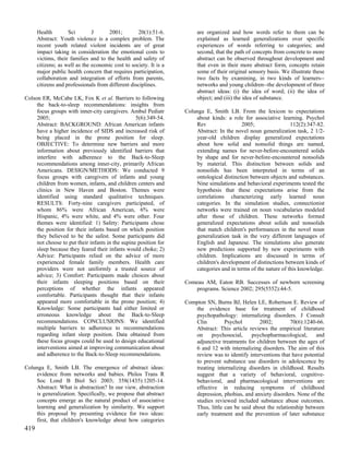 Health        Sci        J      2001;        20(1):51-6.          are organized and how words refer to them can be
      Abstract: Youth violence is a complex problem. The                explained as learned generalizations over specific
      recent youth related violent incidents are of great               experiences of words referring to categories; and
      impact taking in consideration the emotional costs to             second, that the path of concepts from concrete to more
      victims, their families and to the health and safety of           abstract can be observed throughout development and
      citizens; as well as the economic cost to society. It is a        that even in their more abstract form, concepts retain
      major public health concern that requires participation,          some of their original sensory basis. We illustrate these
      collaboration and integration of efforts from parents,            two facts by examining, in two kinds of learners--
      citizens and professionals from different disciplines.            networks and young children--the development of three
                                                                        abstract ideas: (i) the idea of word; (ii) the idea of
Colson ER, McCabe LK, Fox K et al. Barriers to following                object; and (iii) the idea of substance.
     the back-to-sleep recommendations: insights from
     focus groups with inner-city caregivers. Ambul Pediatr        Colunga E, Smith LB. From the lexicon to expectations
     2005;                                        5(6):349-54.         about kinds: a role for associative learning. Psychol
     Abstract: BACKGROUND: African American infants                    Rev                 2005;                 112(2):347-82.
     have a higher incidence of SIDS and increased risk of             Abstract: In the novel noun generalization task, 2 1/2-
     being placed in the prone position for sleep.                     year-old children display generalized expectations
     OBJECTIVE: To determine new barriers and more                     about how solid and nonsolid things are named,
     information about previously identified barriers that             extending names for never-before-encountered solids
     interfere with adherence to the Back-to-Sleep                     by shape and for never-before-encountered nonsolids
     recommendations among inner-city, primarily African               by material. This distinction between solids and
     Americans. DESIGN/METHODS: We conducted 9                         nonsolids has been interpreted in terms of an
     focus groups with caregivers of infants and young                 ontological distinction between objects and substances.
     children from women, infants, and children centers and            Nine simulations and behavioral experiments tested the
     clinics in New Haven and Boston. Themes were                      hypothesis that these expectations arise from the
     identified using standard qualitative techniques.                 correlations characterizing early learned noun
     RESULTS: Forty-nine caregivers participated, of                   categories. In the simulation studies, connectionist
     whom 86% were African American, 6% were                           networks were trained on noun vocabularies modeled
     Hispanic, 4% were white, and 4% were other. Four                  after those of children. These networks formed
     themes were identified: 1) Safety: Participants chose             generalized expectations about solids and nonsolids
     the position for their infants based on which position            that match children's performances in the novel noun
     they believed to be the safest. Some participants did             generalization task in the very different languages of
     not choose to put their infants in the supine position for        English and Japanese. The simulations also generate
     sleep because they feared their infants would choke; 2)           new predictions supported by new experiments with
     Advice: Participants relied on the advice of more                 children. Implications are discussed in terms of
     experienced female family members. Health care                    children's development of distinctions between kinds of
     providers were not uniformly a trusted source of                  categories and in terms of the nature of this knowledge.
     advice; 3) Comfort: Participants made choices about
     their infants sleeping positions based on their               Comeau AM, Eaton RB. Successes of newborn screening
     perceptions of whether the infants appeared                      programs. Science 2002; 295(5552):44-5.
     comfortable. Participants thought that their infants
     appeared more comfortable in the prone position; 4)           Compton SN, Burns BJ, Helen LE, Robertson E. Review of
     Knowledge: Some participants had either limited or               the evidence base for treatment of childhood
     erroneous knowledge about the Back-to-Sleep                      psychopathology: internalizing disorders. J Consult
     recommendations. CONCLUSIONS: We identified                      Clin         Psychol        2002;         70(6):1240-66.
     multiple barriers to adherence to recommendations                Abstract: This article reviews the empirical literature
     regarding infant sleep position. Data obtained from              on     psychosocial,    psychopharmacological,      and
     these focus groups could be used to design educational           adjunctive treatments for children between the ages of
     interventions aimed at improving communication about             6 and 12 with internalizing disorders. The aim of this
     and adherence to the Back-to-Sleep recommendations.              review was to identify interventions that have potential
                                                                      to prevent substance use disorders in adolescence by
Colunga E, Smith LB. The emergence of abstract ideas:                 treating internalizing disorders in childhood. Results
    evidence from networks and babies. Philos Trans R                 suggest that a variety of behavioral, cognitive-
    Soc Lond B Biol Sci 2003; 358(1435):1205-14.                      behavioral, and pharmacological interventions are
    Abstract: What is abstraction? In our view, abstraction           effective in reducing symptoms of childhood
    is generalization. Specifically, we propose that abstract         depression, phobias, and anxiety disorders. None of the
    concepts emerge as the natural product of associative             studies reviewed included substance abuse outcomes.
    learning and generalization by similarity. We support             Thus, little can be said about the relationship between
    this proposal by presenting evidence for two ideas:               early treatment and the prevention of later substance
    first, that children's knowledge about how categories
419
 