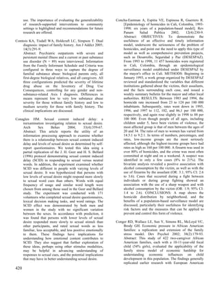 use. The importance of evaluating the generalizability     Concha-Eastman A, Espitia VE, Espinosa R, Guerrero R.
      of research-supported interventions to community               [Epidemiology of homicides in Cali, Colombia, 1993-
      settings is highlighted and recommendations for future         1998: six years of a population-based model]. Rev
      research are offered.                                          Panam       Salud     Publica     2002;     12(4):230-9.
                                                                     Abstract: OBJECTIVES: To demonstrate the
Comtois KA, Tisdall WA, Holdcraft LC, Simpson T. Dual                usefulness of an effective and timely information
    diagnosis: impact of family history. Am J Addict 2005;           model, underscore the seriousness of the problem of
    14(3):291-9.                                                     homicides, and point out the need to apply this type of
    Abstract: Psychiatric outpatients with severe and                model as well as comprehensive prevention projects,
    persistent mental illness and a current or past substance        such as Desarrollo, Seguridad y Paz (DESESPAZ).
    use disorder (N = 89) were interviewed. Information              From 1993 to 1998, 11 457 homicides were registered
    from the Family Informant Schedule and Criteria was              in Cali, Colombia, through an epidemiological
    configured in three ways to capture the degree of                surveillance model established under DESESPAZ by
    familial substance abuse: biological parents only, all           the mayor's office in Cali. METHODS: Beginning in
    first-degree biological relatives, and all caregivers. All       January 1993, a work group organized by DESESPAZ
    three configurations predicted the severity of lifetime          reviewed and standardized the variables that different
    drug abuse on the Inventory of Drug Use                          institutions gathered about the victims, their assailants,
    Consequences, controlling for any gender and non-                and the facts surrounding each case, and issued a
    substance-related Axis I diagnosis. Differences in               weekly summary bulletin for the mayor and other local
    means represent low to very low substance abuse                  authorities. RESULTS: Between 1983 and 1994, the
    severity for those without family history and low to             homicide rate increased from 23 to 124 per 100 000
    medium severity for those with family history. The               inhabitants. Subsequently, rates went down in 1995,
    clinical implications are discussed.                             1996, and 1997 to 112, 102, and 86,1 per 100 000,
                                                                     respectively, and again rose slightly in 1998 to 88 per
Conaglen HM. Sexual content induced delay: a                         100 000. Even though people of all ages, including
    reexamination investigating relation to sexual desire.           children under 5, have been victims of violence, the
    Arch       Sex      Behav       2004;      33(4):359-67.         most affected group is that of men between the ages of
    Abstract: This article reports the utility of an                 20 and 34. The ratio of men to women has varied from
    information processing approach to examine whether               14.3:1 to 9.2:1. In terms of numbers, percentages, and
    there is a relationship between sexual content induced           rates, low-income groups are the most seriously
    delay and levels of sexual desire as determined by self-         affected, although the highest-income groups have had
    report questionnaires. We tested this idea using a               rates as high as 160 per 100 000. A firearm was used in
    partial replication of the J. H. Geer and H. S. Bellard          over 80% of homicides, and the crime was most often
    (1996) protocol demonstrating sexual content induced             committed at night and on a weekend. A suspect was
    delay (SCID) in responding to sexual versus neutral              identified in only a few cases (8% to 21%). The
    words. In addition, the experiment examined whether              bivariate analysis revealed a positive association with
    SCID was different in people with varying levels of              alcohol consumption by the victim, as well as with the
    sexual desire. It was hypothesized that persons with             use of firearms by the assailant (OR: 3.1; 95% CI: 2.6
    low levels of sexual desire might respond more slowly            to 3.6). Cases that occurred during a fight between
    to sexual word cues than others. Words with equal                individuals or during group fighting showed an
    frequency of usage and similar word length were                  association with the use of a sharp weapon and with
    chosen from among those used in the Geer and Bellard             alcohol consumption by the victim (OR: 1.9; 95% CI:
    study. The experiment was conducted with 171                     1.4 to 2.6). CONCLUSIONS: A map shows the
    volunteers who completed sexual desire questionnaires,           homicide distribution by neighborhood, and the
    lexical decision making tasks, and word ratings. The             benefits of a population-based surveillance model are
    SCID effect was demonstrated by both men and                     discussed, particularly their usefulness for identifying
    women in the study with no significant variation                 risk factors and the measures that can be applied to
    between the sexes. In accordance with prediction, it             prevent and control this form of violence.
    was found that persons with lower levels of sexual
    desire responded more slowly to sexual stimuli than          Conger RD, Wallace LE, Sun Y, Simons RL, McLoyd VC,
    other participants, and rated sexual words as less               Brody GH. Economic pressure in African American
    familiar, less acceptable, and less positive emotionally         families: a replication and extension of the family
    to them. These findings have implications for                    stress model. Dev Psychol 2002; 38(2):179-93.
    understanding how emotional content contributes to               Abstract: This study of 422 two-caregiver African
    SCID. They also suggest that further exploration of              American families, each with a 10-11-year-old focal
    these ideas, perhaps using other stimulus modalities,            child (54% girls), evaluated the applicability of the
    may be helpful in advancing understanding of                     family stress model of economic hardship for
    responses to sexual cues, and the potential implications         understanding economic influences on child
    that may have in better understanding sexual desire.             development in this population. The findings generally
                                                                     replicated earlier research with European American
420
 