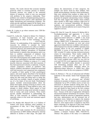 families. The results showed that economic hardship              address the characteristics of their caregivers, the
      positively relates to economic pressure in families.             multiple risk factors faced by these children, their
      Economic pressure was related to the emotional                   health and development, and their school performance.
      distress of caregivers, which in turn was associated             Data were collected from mothers at intake into 50
      with problems in the caregiver relationship. These               publicly funded residential substance abuse treatment
      problems were related to disrupted parenting practices,          programs for pregnant and parenting women. Findings
      which predicted lower positive child adjustment and              from this study suggest that children whose mothers
      higher internalizing and externalizing symptoms. The             abuse alcohol or other drugs confront a high level of
      results provide significant support for the family stress        risk and are at increased vulnerability for physical,
      model of economic hardship and its generalizability to           academic, and socioemotional problems. Children
      diverse populations.                                             affected by maternal addiction are in need of long-term
                                                                       supportive services.
Conkis W. A place to go where someone cares. CDS Rev
    2003; 96(7):12.                                               Connor DF, Glatt SJ, Lopez ID, Jackson D, Melloni RH Jr.
                                                                      Psychopharmacology and aggression. I: A meta-
Connell CL, Lofton KL, Yadrick K, Rehner TA. Children's               analysis of stimulant effects on overt/covert
    experiences of food insecurity can assist in                      aggression-related behaviors in ADHD. J Am Acad
    understanding its effect on their well-being. J Nutr              Child Adolesc Psychiatry 2002; 41(3):253-61.
    2005;                                    135(7):1683-90.          Abstract: OBJECTIVE: To determine by meta-analysis
    Abstract: An understanding of the experience of food              the effect size for stimulants on overt and covert
    insecurity by children is essential for better                    aggression-related behaviors in children with attention-
    measurement and assessment of its effect on children's            deficit/hyperactivity disorder (ADHD), separately from
    nutritional, physical, and mental health. Our qualitative         stimulant effects on the core symptoms of ADHD.
    study explored children's perceptions of household                METHOD: A review of the literature from 1970 to
    food insecurity to identify these perceptions and to use          2001 revealed 28 studies meeting inclusion/exclusion
    them to establish components of children's food                   criteria for meta-analysis. These studies yielded 28
    insecurity experience. Children (n = 32; 11-16 y old)             independent effects of overt aggression and 7
    from after school programs and a middle school in low-            independent effects of covert aggression. RESULTS:
    income areas participated in individual semistructured            The overall weighted mean effect size was 0.84 for
    in-depth interviews. Children as young as 11 y could              overt and 0.69 for covert aggression related behaviors
    describe behaviors associated with food insecurity if             in ADHD. Comorbid conduct disorder is associated
    they had experienced it directly or indirectly. Using the         with diminishing stimulant effect size for overt
    constant comparative method of qualitative data                   aggression. CONCLUSION: Stimulant effects for
    analysis, children's descriptions of behaviors associated         aggression-related behaviors in ADHD have effect
    with food insecurity were categorized into components             sizes similar to those for the core symptoms of ADHD.
    of quantity of food, quality of food, psychological
    aspects, and social aspects described in the household        Conroy S, McIntyre J. The use of unlicensed and off-label
    food insecurity literature. Aspects of quantity included          medicines in the neonate. Semin Fetal Neonatal Med
    eating less than usual and eating more or eating fast             2005;                                        10(2):115-22.
    when food was available. Aspects of quality included              Abstract: The use of unlicensed and off-label
    use of a few kinds of low-cost foods. Psychological               medicines in neonates in intensive care is common and
    aspects included worry/anxiety/sadness about the                  widespread. Up to 93% of babies receive at least one
    family food supply, feelings of having no choice in the           unlicensed or off-label medicine during their stay in
    foods eaten, shame/fear of being labeled as poor, and             intensive care. Such practice is an essential part of their
    attempts to shield children. Social aspects of food               care and should be done based on the best evidence
    insecurity centered on using social networks to acquire           available. However, problems arise - on an every-day
    food or money and social exclusion. These results                 basis - because of the lack of appropriate information
    provide valuable information in understanding the                 and licensed medicine formulations for neonates. These
    effect of food insecurity on children's well-being                problems include the selection of appropriate medicine
    especially relative to the social and emotional aspects           and dose, administration and the increased risk of
    of well-being.                                                    medication errors. Initiatives to improve the situation
                                                                      are underway in the US and are proposed in Europe.
Conners NA, Bradley RH, Mansell LW et al. Children of                 However, more urgent action is required to stop these
    mothers with serious substance abuse problems: an                 babies continuing to be deprived of their basic human
    accumulation of risks. Am J Drug Alcohol Abuse                    rights to safe, effective and high-quality therapy.
    2003;                                   29(4):743-58.
    Abstract: This study examines the life circumstances          Coohey C. Battered mothers who physically abuse their
    and experiences of 4084 children affected by maternal             children. J Interpers Violence 2004; 19(8):943-52.
    addiction to alcohol or other drugs. The paper will               Abstract: The purpose of this study is to understand

421
 