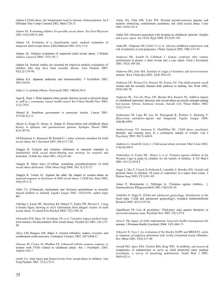 Adams J. Child abuse: the fundamental issue in forensic clinical practice. Int J   Amiry SA, Pride HB, Tyler WB. Perianal pseudoverrucose papules and
Offender Ther Comp Criminol 2002; 46(6):729-33.                                    nodules mimicking condylomata acuminata and child sexual abuse. Cutis
                                                                                   2001; 67(4):335-8.
Adams JA. Evaluating children for possible sexual abuse. Am Fam Physician
2001; 63(5):843-4, 846.                                                            Anbar RD. Stressors associated with dyspnea in childhood: patients' insights
                                                                                   and a case report. Am J Clin Hypn 2004; 47(2):93-101.
Adams JA. Evolution of a classification scale: medical evaluation of
suspected child sexual abuse. Child Maltreat 2001; 6(1):31-6.                      Anda RF, Chapman DP, Felitti VJ et al. Adverse childhood experiences and
                                                                                   risk of paternity in teen pregnancy. Obstet Gynecol 2002; 100(1):37-45.
Adams JA. Medical evaluation of suspected child sexual abuse. J Pediatr
Adolesc Gynecol 2004; 17(3):191-7.                                                 Andersen HS, Sestoft D, Lillebaek T. Ganser syndrome after solitary
                                                                                   confinement in prison: a short review and a case report. Nord J Psychiatry
Adams JA. Normal studies are essential for objective medical evaluations of        2001; 55(3):199-201.
children who may have been sexually abused. Acta Paediatr 2003;
92(12):1378-80.                                                                    Anderson DG, Imle MA. Families of origin of homeless and never-homeless
                                                                                   women. West J Nurs Res 2001; 23(4):394-413.
Adams KA. Japanese pederasty and homosexuality. J Psychohist 2002;
30(1):54-66.                                                                       Anderson LE, Weston EA, Doueck HJ, Krause DJ. The child-centered social
                                                                                   worker and the sexually abused child: pathway to healing. Soc Work 2002;
Adler J. A cardinal offense. Newsweek 2002; 140(26):50-4.                          47(4):368-78.


Agar K, Read J. What happens when people disclose sexual or physical abuse         Anderson PL, Tiro JA, Price AW, Bender MA, Kaslow NJ. Additive impact
to staff at a community mental health centre? Int J Ment Health Nurs 2002;         of childhood emotional, physical, and sexual abuse on suicide attempts among
11(2):70-9.                                                                        low-income African American women. Suicide Life Threat Behav 2002;
                                                                                   32(2):131-8.
Ahmad K. Namibian government to prosecute healers. Lancet 2001;
357(9253):371.                                                                     Andreassen M, Lajer M, Lau M, Moesgaard K, Poulsen S, Ramsing P.
                                                                                   [Recovered memories--agreed and disagreed]. Ugeskr Laeger 2004;
                                                                                   166(48):4394.
Akyuz G, Kugu N, Akyuz A, Dogan O. Dissociation and childhood abuse
history in epileptic and pseudoseizure patients. Epileptic Disord 2004;
6(3):187-92.                                                                       Andres-Lemay VJ, Jamieson E, MacMillan HL. Child abuse, psychiatric
                                                                                   disorder, and running away in a community sample of women. Can J
                                                                                   Psychiatry 2005; 50(11):684-9.
Al-Khenaizan S, Almuneef M, Kentab O. Lichen sclerosus mistaken for child
sexual abuse. Int J Dermatol 2005; 44(4):317-20.
                                                                                   Andrews G, Gould B, Corry J. Child sexual abuse revisited. Med J Aust 2002;
                                                                                   176(10):458-9.
Alaggia R. Cultural and religious influences in maternal response to
intrafamilial child sexual abuse:charting new territory for research and
treatment. J Child Sex Abus 2001; 10(2):41-60.                                     Andronikou S, Cooke ML, Donen A et al. Violence against children in the
                                                                                   Western Cape--a study by children for the benefit of children. S Afr Med J
                                                                                   2001; 91(12):1033-5.
Alaggia R. Many ways of telling: expanding conceptualizations of child
sexual abuse disclosure. Child Abuse Negl 2004; 28(11):1213-27.
                                                                                   Angel C, Shu T, French D, Orihuela E, Lukefahr J, Herndon DN. Genital and
                                                                                   perineal burns in children: 10 years of experience at a major burn center. J
Alaggia R, Turton JV. Against the odds: the impact of woman abuse on               Pediatr Surg 2002; 37(1):99-103.
maternal response to disclosure of child sexual abuse. J Child Sex Abus 2005;
14(4):95-113.
                                                                                   Anker P, Weissbacher C, Millinger K. [Violence against children... ].
                                                                                   Osterreichische Pflegezeitschrift 2001; 54(4):28-30.
Alber TS. [Chlamydia trachomatis and Neisseria gonorrhoeae in sexually
abused children in Jutland]. Ugeskr Laeger 2003; 165(5):481; author reply
481.                                                                               Anthuber S, Hepp H. [Child and adolescent gynecology. Introduction to the
                                                                                   focal topic 'Child and adolescent gynecology']. Gynakol Geburtshilfliche
                                                                                   Rundsch 2003; 43(3):129-30.
Aldridge J, Lamb ME, Sternberg KJ, Orbach Y, Esplin PW, Bowler L. Using
a human figure drawing to elicit information from alleged victims of child
sexual abuse. J Consult Clin Psychol 2004; 72(2):304-16.                           Appelbaum PS. Law & psychiatry: Third-party suits against therapists in
                                                                                   recovered-memory cases. Psychiatr Serv 2001; 52(1):27-8.
Alexander KW, Quas JA, Goodman GS et al. Traumatic impact predicts long-
term memory for documented child sexual abuse. Psychol Sci 2005; 16(1):33-         Arias I. The legacy of child maltreatment: long-term health consequences for
40.                                                                                women. J Womens Health (Larchmt) 2004; 13(5):468-73.


Alexy EM, Burgess AW, Baker T. Internet offenders: traders, travelers, and         Arkowitz S, Vess J. An evaluation of the Bumby RAPE and MOLEST scales
combination trader-travelers. J Interpers Violence 2005; 20(7):804-12.             as measures of cognitive distortions with civilly committed sexual offenders.
                                                                                   Sex Abuse 2003; 15(4):237-49.
Altemus M, Cloitre M, Dhabhar FS. Enhanced cellular immune response in
women with PTSD related to childhood abuse. Am J Psychiatry 2003;                  Arnold DH, Spiro DM, Nichols MH, King WD. Availability and perceived
160(9):1705-7.                                                                     competence of pediatricians to serve as child protection team medical
                                                                                   consultants: a survey of practicing pediatricians. South Med J 2005;
                                                                                   98(4):423-8.
Ameh EA. Anal injury and fissure-in-ano from sexual abuse in children. Ann
Trop Paediatr 2001; 21(3):273-5.



35
 