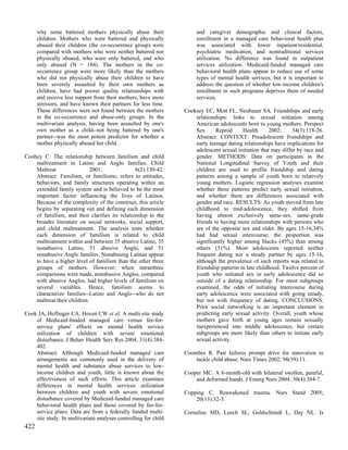 why some battered mothers physically abuse their                and caregiver demographic and clinical factors,
      children. Mothers who were battered and physically              enrollment in a managed care behavioral health plan
      abused their children (the co-occurrence group) were            was associated with lower inpatient/residential,
      compared with mothers who were neither battered nor             psychiatric medication, and nontraditional services
      physically abused, who were only battered, and who              utilization. No difference was found in outpatient
      only abused (N = 184). The mothers in the co-                   services utilization. Medicaid-funded managed care
      occurrence group were more likely than the mothers              behavioral health plans appear to reduce use of some
      who did not physically abuse their children to have             types of mental health services, but it is important to
      been severely assaulted by their own mothers as                 address the question of whether low-income children's
      children, have had poorer quality relationships with            enrollment in such programs deprives them of needed
      and receive less support from their mothers, have more          services.
      stressors, and have known their partners for less time.
      These differences were not found between the mothers       Cooksey EC, Mott FL, Neubauer SA. Friendships and early
      in the co-occurrence and abuse-only groups. In the             relationships: links to sexual initiation among
      multivariate analysis, having been assaulted by one's          American adolescents born to young mothers. Perspect
      own mother as a child--not being battered by one's             Sex      Reprod      Health      2002;     34(3):118-26.
      partner--was the most potent predictor for whether a           Abstract: CONTEXT: Preadolescent friendships and
      mother physically abused her child.                            early teenage dating relationships have implications for
                                                                     adolescent sexual initiation that may differ by race and
Coohey C. The relationship between familism and child                gender. METHODS: Data on participants in the
    maltreatment in Latino and Anglo families. Child                 National Longitudinal Survey of Youth and their
    Maltreat                 2001;             6(2):130-42.          children are used to profile friendship and dating
    Abstract: Familism, or familismo, refers to attitudes,           patterns among a sample of youth born to relatively
    behaviors, and family structures operating within an             young mothers. Logistic regression analyses examine
    extended family system and is believed to be the most            whether these patterns predict early sexual initiation,
    important factor influencing the lives of Latinos.               and whether there are differences associated with
    Because of the complexity of the construct, this article         gender and race. RESULTS: As youth moved from late
    begins by separating out and defining each dimension             childhood to mid-adolescence, they shifted from
    of familism, and then clarifies its relationship to the          having almost exclusively same-sex, same-grade
    broader literature on social networks, social support,           friends to having more relationships with persons who
    and child maltreatment. The analysis tests whether               are of the opposite sex and older. By ages 15-16,34%
    each dimension of familism is related to child                   had had sexual intercourse; the proportion was
    maltreatment within and between 35 abusive Latino, 35            significantly higher among blacks (45%) than among
    nonabusive Latino, 51 abusive Anglo, and 51                      others (31%). Most adolescents reported neither
    nonabusive Anglo families. Nonabusing Latinas appear             frequent dating nor a steady partner by ages 15-16,
    to have a higher level of familism than the other three          although the prevalence of such reports was related to
    groups of mothers. However; when intraethnic                     friendship patterns in late childhood. Twelve percent of
    comparisons were made, nonabusive Anglos, compared               youth who initiated sex in early adolescence did so
    with abusive Anglos, had higher levels of familism on            outside of a dating relationship. For most subgroups
    several variables. Hence, familism seems to                      examined, the odds of initiating intercourse during
    characterize families--Latino and Anglo--who do not              early adolescence were associated with going steady,
    maltreat their children.                                         but not with frequency of dating. CONCLUSIONS:
                                                                     Prior social networking is an important element in
Cook JA, Heflinger CA, Hoven CW et al. A multi-site study            predicting early sexual activity. Overall, youth whose
    of Medicaid-funded managed care versus fee-for-                  mothers gave birth at young ages remain sexually
    service plans' effects on mental health service                  inexperienced into middle adolescence, but certain
    utilization of children with severe emotional                    subgroups are more likely than others to initiate early
    disturbance. J Behav Health Serv Res 2004; 31(4):384-            sexual activity.
    402.
    Abstract: Although Medicaid-funded managed care              Coombes R. Past failures prompt drive for innovation to
    arrangements are commonly used in the delivery of                tackle child abuse. Nurs Times 2002; 98(39):11.
    mental health and substance abuse services to low-
    income children and youth, little is known about the         Cooper MC. A 6-month-old with bilateral swollen, painful,
    effectiveness of such efforts. This article examines             and deformed hands. J Emerg Nurs 2004; 30(4):384-7.
    differences in mental health services utilization
    between children and youth with severe emotional             Copping C. Reawakened trauma. Nurs Stand 2005;
    disturbance covered by Medicaid-funded managed care              20(13):32-3.
    behavioral health plans and those covered by fee-for-
    service plans. Data are from a federally funded multi-       Cornelius MD, Leech SL, Goldschmidt L, Day NL. Is
    site study. In multivariate analyses controlling for child
422
 