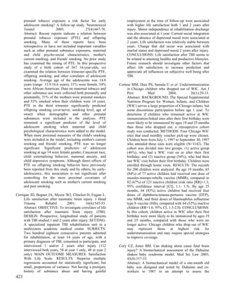 prenatal tobacco exposure a risk factor for early              employment at the time of follow-up were associated
      adolescent smoking? A follow-up study. Neurotoxicol            with higher life satisfaction both 1 and 2 years after
      Teratol              2005;               27(4):667-76.         injury. Motor independence at rehabilitation discharge
      Abstract: Recent reports indicate a relation between           was also associated at 1 year. Current social integration
      prenatal tobacco exposure (PTE) and offspring                  and the absence of depressed mood were associated at
      smoking. Many of these reports have been                       2 years. Life satisfaction was relatively stable between
      retrospective or have not included important variables         years. Change that did occur was associated with
      such as other prenatal substance exposures, maternal           marital status and depressed mood 2 years after injury.
      and child psycho-social characteristics, mother's              CONCLUSIONS: Life satisfaction after TBI seems to
      current smoking, and friends' smoking. No prior study          be related to attaining healthy and productive lifestyles.
      has examined the timing of PTE. In this prospective            Future research should investigate other factors that
      study of a birth cohort of 567 14-year-olds, we                affect life satisfaction to increase prediction and
      examined the relation between trimester-specific PTE,          appreciate all influences on subjective well being after
      offspring smoking, and other correlates of adolescent          TBI.
      smoking. Average age of the adolescents was 14.8
      years (range: 13.9-16.6 years), 51% were female, 54%      Cortese MM, Diaz PS, Samala U et al. Underimmunization
      were African-American. Data on maternal tobacco and            in Chicago children who dropped out of WIC. Am J
      other substance use were collected both prenatally and         Prev          Med            2004;           26(1):29-33.
      postnatally, 51% of the mothers were prenatal smokers          Abstract: BACKGROUND: The Special Supplemental
      and 53% smoked when their children were 14 years.              Nutrition Program for Women, Infants, and Children
      PTE in the third trimester significantly predicted             (WIC) serves a large proportion of Chicago infants, but
      offspring smoking (ever/never, smoking level, age of           some discontinue participation before age 1 year. To
      onset) when demographic and other prenatal                     determine if children who remained active at WIC
      substances were included in the analyses. PTE                  immunization-linked sites after their first birthday were
      remained a significant predictor of the level of               more likely to be immunized by ages 19 and 25 months
      adolescent smoking when maternal and child                     than those who dropped out, a retrospective cohort
      psychological characteristics were added to the model.         study was conducted. METHODS: Four Chicago WIC
      When more proximal measures of the child's smoking             sites that used monthly voucher pick-up were chosen.
      were included in the model, including mother's current         Children born from July 1, 1997 to September 30, 1997
      smoking and friends' smoking, PTE was no longer                who attended these sites were eligible (N=1142). The
      significant. Significant predictors of adolescent              cohort was divided into two groups: (1) active group
      smoking at age 14 were female gender, Caucasian race,          (46%), who had a WIC visit on or after their first
      child externalizing behavior, maternal anxiety, and            birthday; and (2) inactive group (54%), who had their
      child depressive symptoms. Although direct effects of          last WIC visit before their first birthday. Children were
      PTE on offspring smoking behavior have previously              enrolled through home visits. RESULTS: The records
      been reported from this study and by others, by early-         for 200 children were analyzed. By age 19 months, 65
      adolescence, this association is not significant after         (84%) of 77 active children had received one dose of
      controlling for the more proximal covariates of                measles-mumps-rubella vaccine (MMR), compared to
      adolescent smoking such as mother's current smoking            82 (67%) of 123 inactive children (risk ratio [RR]=1.3;
      and peer smoking.                                              95% confidence interval [CI], 1.1- 1.5). By age 25
                                                                     months, 64 (83%) active children had received four
Corrigan JD, Bogner JA, Mysiw WJ, Clinchot D, Fugate L.              doses of diphtheria-tetanus-pertussis vaccine (DTP),
     Life satisfaction after traumatic brain injury. J Head          one MMR, and three doses of Haemophilus influenzae
     Trauma         Rehabil       2001;        16(6):543-55.         type b vaccine (Hib), compared with 64 (52%) inactive
     Abstract: OBJECTIVE: To investigate correlates of life          children (RR=1.6; 95% CI, 1.3-2.0). CONCLUSIONS:
     satisfaction after traumatic brain injury (TBI).                In this cohort, children active in WIC after their first
     DESIGN: Prospective, longitudinal study of patients             birthday were more likely to be immunized by ages 19
     with TBI studied 1 and 2 years after injury. SETTING:           and 25 months, compared with those who were no
     A specialized inpatient TBI rehabilitation unit in a            longer active. Chicago children who drop out of WIC
     midwestern academic medical center. SUBJECTS:                   may represent those at highest risk for
     Two hundred eighteen consecutive patients admitted              underimmunization and may require special strategies
     for rehabilitation, at least 14 years of age, with a            to improve coverage.
     primary diagnosis of TBI, consented to participate, and
     interviewed 1 and/or 2 years after injury (112             Cory CZ, Jones BM. Can shaking alone cause fatal brain
     interviewed both years, 58 at year 1 only, 48 at year 2        injury? A biomechanical assessment of the Duhaime
     only). MAIN OUTCOME MEASURES: Satisfaction                     shaken baby syndrome model. Med Sci Law 2003;
     With Life Scale. RESULTS: Stepwise multiple                    43(4):317-33.
     regressions accounted for statistically significant, but       Abstract: A biomechanical model of a one-month old
     small, proportions of variance. Not having a preinjury         baby was designed and tested by Duhaime and co-
     history of substance abuse and having gainful                  workers in 1987 in an attempt to assess the
423
 