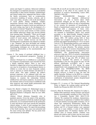 autism and fragile X syndrome. Behavioral inhibition          Coutinho SB, de Lira PI, de Carvalho Lima M, Ashworth A.
      has emerged as an important precursor to social phobia             Comparison of the effect of two systems for the
      and possibly to other anxiety disorders. Epidemiologic             promotion of exclusive breastfeeding. Lancet 2005;
      and clinical studies have suggested that factors within            366(9491):1094-100.
      the family environment, such as overprotection,                    Abstract:      BACKGROUND:              Promotion       of
      overcontrol, modeling of anxiety, criticism, and in                breastfeeding is an important child-survival
      some cases abuse, can play a role in the development               intervention, yet little is known about which
      of social phobia. During childhood, complex                        promotional strategies are the most effective. We
      interactions between brain system disturbances that                aimed to compare the effects on rates of breastfeeding
      mediate responses to negative social cues and factors in           of two systems for promotion of breastfeeding in
      the social setting may lead to the development of a                Brazil--a hospital-based system and the same system
      distorted set of internal "blueprints" for social behavior.        combined with a programme of home visits.
      The impact of severe social anxiety on brain systems               METHODS: In February, 2001, maternity staff from
      that mediate behavioral change may prevent patients                two hospitals in Pernambuco, Brazil, were trained
      from learning better "blueprints." These can be taught             according to the Baby-Friendly Hospital Initiative
      through cognitive-behavioral therapies. The effective              (BFHI). In a randomised trial between March and
      control of social anxiety with medications enables                 August, 2001, 350 mothers giving birth at these
      patients to recover; whether recovery can last after               hospitals were assigned ten postnatal home visits to
      discontinuation of medications may depend on whether               promote and support breastfeeding (n=175) or no home
      a new "blueprint" has been developed and whether                   visits (n=175). Breastfeeding practices were studied on
      stable changes in affected brain systems have occurred.            days 1, 10, 30, 60, 90, 120, 150, and 180 by researchers
      Neuroimaging techniques are at the early stage of                  unaware of group allocation. The primary outcome
      identifying abnormalities at the neurotransmitter and              measure was the rate of exclusive breastfeeding from
      systems levels.                                                    birth to 6 months. Analyses were by intention to treat.
                                                                         FINDINGS: The hospital-training intervention
Cournos F. The trauma of profound childhood loss: a                      achieved a high rate (70%) of exclusive breastfeeding
    personal and professional perspective. Psychiatr Q                   in the hospitals, but this rate was not sustained at home
    2002;                                       73(2):145-56.            and at 10 days of age only 30% of infants were
    Abstract: Profound loss in childhood as a precipitant                exclusively breastfed The patterns of exclusive
    for symptoms of posttraumatic stress disorder has been               breastfeeding in the two trial groups for days 10-180
    a largely neglected subject. There is now some                       differed significantly (p<0.0001), with a mean
    literature to suggest that severe loss and the absence of            aggregated prevalence of 45% among the group
    care may be as predictive of psychological distress in               assigned home visits compared with 13% for the group
    children as events that are more frequently studied,                 assigned none. INTERPRETATION: The BFHI
    such as exposure to natural disasters and physical or                achieves high rates of exclusive breastfeeding in
    sexual abuse. This paper combines the author's                       hospital; however, in Brazil at least, the rates fall
    personal experience as an orphaned child who was                     rapidly thereafter. Reliance on the BFHI as a strategy
    placed in foster care with a discussion of this emerging             for breastfeeding promotion should be reassessed. A
    literature to examine the relationship between                       combination of promotional systems (hospital-based
    childhood loss and trauma symptoms. An awareness of                  and in the community) is needed.
    the traumatic nature of severe losses in childhood could
    help caregivers and mental health professionals deal            Covington CY. A review of "The National Breastfeeding
    more effectively with such children.                                Policy in Nigeria: the working mother and the law".
                                                                        Health Care Women Int 2005; 26(7):555-60.
Cousins DA, Barrett I, Kaplan CA. Medicolegal issues in
    paediatric practice: proceedings of the 4th Northern            Cowal K, Shinn M, Weitzman BC, Stojanovic D, Labay L.
    Regional Paediatric Colloquium. Med Sci Law 2004;                   Mother-child separations among homeless and housed
    44(1):75-9.                                                         families receiving public assistance in New York City.
    Abstract: Ethical dilemmas frequently arise in                      Am J Community Psychol 2002; 30(5):711-30.
    paediatric practice. Given the nature of the speciality,            Abstract: We examined the incidence, characteristics,
    these issues are pertinent to both the medical and legal            and predictors of separations of children from mothers
    professions. It is of potential benefit for the professions         in 543 poor families receiving public assistance, 251 of
    to meet and discuss such cases outwith the immediate                whom had experienced homelessness during the
    clinical setting. A series of such meetings have been               previous 5 years. Forty-four percent of the homeless
    held in the Northern region. We report the proceedings              mothers and 8% of housed mothers were separated
    of the fourth meeting. Four cases were presented and                from one or more children. A total of 249 children
    the issues arising were debated. The key points from                were separated from 110 homeless families and 34
    each discussion are described.                                      children from 23 housed families. Children were
                                                                        placed with relatives and in foster care but were rarely
                                                                        returned to their mothers. Maternal drug dependence,
426
 