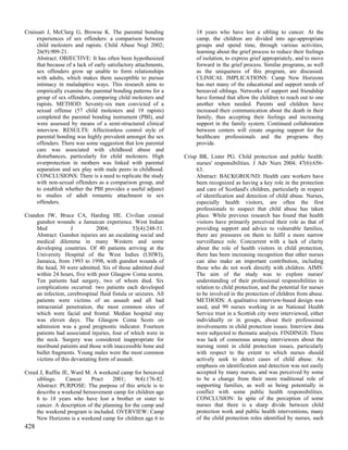 Craissati J, McClurg G, Browne K. The parental bonding                18 years who have lost a sibling to cancer. At the
     experiences of sex offenders: a comparison between               camp, the children are divided into age-appropriate
     child molesters and rapists. Child Abuse Negl 2002;              groups and spend time, through various activities,
     26(9):909-21.                                                    learning about the grief process to reduce their feelings
     Abstract: OBJECTIVE: It has often been hypothesized              of isolation, to express grief appropriately, and to move
     that because of a lack of early satisfactory attachments,        forward in the grief process. Similar programs, as well
     sex offenders grow up unable to form relationships               as the uniqueness of this program, are discussed.
     with adults, which makes them susceptible to pursue              CLINICAL IMPLICATIONS: Camp New Horizons
     intimacy in maladaptive ways. This research aims to              has met many of the educational and support needs of
     empirically examine the parental bonding patterns for a          bereaved siblings. Networks of support and friendship
     group of sex offenders, comparing child molesters and            have formed that allow the children to reach out to one
     rapists. METHOD: Seventy-six men convicted of a                  another when needed. Parents and children have
     sexual offense (57 child molesters and 19 rapists)               increased their communication about the death in their
     completed the parental bonding instrument (PBI), and             family, thus accepting their feelings and increasing
     were assessed by means of a semi-structured clinical             support in the family system. Continued collaboration
     interview. RESULTS: Affectionless control style of               between centers will create ongoing support for the
     parental bonding was highly prevalent amongst the sex            healthcare professionals and the programs they
     offenders. There was some suggestion that low parental           provide.
     care was associated with childhood abuse and
     disturbances, particularly for child molesters. High        Crisp BR, Lister PG. Child protection and public health:
     overprotection in mothers was linked with parental               nurses' responsibilities. J Adv Nurs 2004; 47(6):656-
     separation and sex play with male peers in childhood.            63.
     CONCLUSIONS: There is a need to replicate the study              Abstract: BACKGROUND: Health care workers have
     with non-sexual offenders as a comparison group, and             been recognized as having a key role in the protection
     to establish whether the PBI provides a useful adjunct           and care of Scotland's children, particularly in respect
     to studies of adult romantic attachment in sex                   of identification and detection of child abuse. Nurses,
     offenders.                                                       especially health visitors, are often the first
                                                                      professionals to suspect that child abuse has taken
Crandon IW, Bruce CA, Harding HE. Civilian cranial                    place. While previous research has found that health
    gunshot wounds: a Jamaican experience. West Indian                visitors have primarily perceived their role as that of
    Med             J          2004;            53(4):248-51.         providing support and advice to vulnerable families,
    Abstract: Gunshot injuries are an escalating social and           there are pressures on them to fulfil a more narrow
    medical dilemma in many Western and some                          surveillance role. Concurrent with a lack of clarity
    developing countries. Of 40 patients arriving at the              about the role of health visitors in child protection,
    University Hospital of the West Indies (UHWI),                    there has been increasing recognition that other nurses
    Jamaica, from 1993 to 1998, with gunshot wounds of                can also make an important contribution, including
    the head, 30 were admitted. Six of those admitted died            those who do not work directly with children. AIMS:
    within 24 hours, five with poor Glasgow Coma scores.              The aim of the study was to explore nurses'
    Ten patients had surgery, two of whom died. Six                   understanding of their professional responsibilities in
    complications occurred: two patients each developed               relation to child protection, and the potential for nurses
    an infection, cerebrospinal fluid fistula or seizures. All        to be involved in the protection of children from abuse.
    patients were victims of an assault and all had                   METHODS: A qualitative interview-based design was
    intracranial penetration, the most common sites of                used, and 99 nurses working in an National Health
    which were facial and frontal. Median hospital stay               Service trust in a Scottish city were interviewed, either
    was eleven days. The Glasgow Coma Score on                        individually or in groups, about their professional
    admission was a good prognostic indicator. Fourteen               involvements in child protection issues. Interview data
    patients had associated injuries, four of which were in           were subjected to thematic analysis. FINDINGS: There
    the neck. Surgery was considered inappropriate for                was lack of consensus among interviewees about the
    moribund patients and those with inaccessible bone and            nursing remit in child protection issues, particularly
    bullet fragments. Young males were the most common                with respect to the extent to which nurses should
    victims of this devastating form of assault.                      actively seek to detect cases of child abuse. An
                                                                      emphasis on identification and detection was not easily
Creed J, Ruffin JE, Ward M. A weekend camp for bereaved               accepted by many nurses, and was perceived by some
     siblings.   Cancer     Pract     2001;     9(4):176-82.          to be a change from their more traditional role of
     Abstract: PURPOSE: The purpose of this article is to             supporting families, as well as being potentially in
     describe a weekend bereavement camp for children age             conflict with some public health responsibilities.
     6 to 18 years who have lost a brother or sister to               CONCLUSION: In spite of the perception of some
     cancer. A description of the planning for the camp and           nurses that there is a sharp divide between child
     the weekend program is included. OVERVIEW: Camp                  protection work and public health interventions, many
     New Horizons is a weekend camp for children age 6 to             of the child protection roles identified by nurses, such
428
 