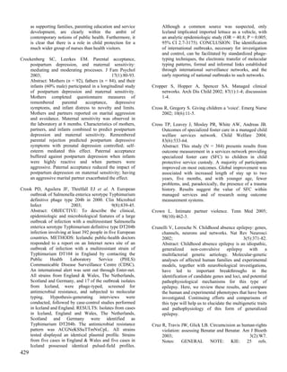as supporting families, parenting education and service        Although a common source was suspected, only
      development, are clearly within the ambit of                   Iceland implicated imported lettuce as a vehicle, with
      contemporary notions of public health. Furthermore, it         an analytic epidemiologic study (OR = 40.8; P = 0.005;
      is clear that there is a role in child protection for a        95% CI 2.7-3175). CONCLUSION: The identification
      much wider group of nurses than health visitors.               of international outbreaks, necessary for investigation
                                                                     and control, can be facilitated by standardized phage-
Crockenberg SC, Leerkes EM. Parental acceptance,                     typing techniques, the electronic transfer of molecular
    postpartum depression, and maternal sensitivity:                 typing patterns, formal and informal links established
    mediating and moderating processes. J Fam Psychol                through international surveillance networks, and the
    2003;                                      17(1):80-93.          early reporting of national outbreaks to such networks.
    Abstract: Mothers (n = 92), fathers (n = 84), and their
    infants (60% male) participated in a longitudinal study     Cropper S, Hopper A, Spencer SA. Managed clinical
    of postpartum depression and maternal sensitivity.              networks. Arch Dis Child 2002; 87(1):1-4; discusssion
    Mothers completed questionnaire measures of                     1-4.
    remembered       parental     acceptance,    depressive
    symptoms, and infant distress to novelty and limits.        Cross R, Gregory S. Giving children a 'voice'. Emerg Nurse
    Mothers and partners reported on marital aggression              2002; 10(6):11-5.
    and avoidance. Maternal sensitivity was observed in
    the laboratory at 6 months. Characteristics of mothers,     Cross TP, Leavey J, Mosley PR, White AW, Andreas JB.
    partners, and infants combined to predict postpartum             Outcomes of specialized foster care in a managed child
    depression and maternal sensitivity. Remembered                  welfare services network. Child Welfare 2004;
    parental rejection predicted postpartum depressive               83(6):533-64.
    symptoms with prenatal depression controlled; self-              Abstract: This study (N = 384) presents results from
    esteem mediated this effect. Paternal acceptance                 outcome measurement in a services network providing
    buffered against postpartum depression when infants              specialized foster care (SFC) to children in child
    were highly reactive and when partners were                      protective service custody. A majority of participants
    aggressive. Paternal acceptance reduced the impact of            improved on most outcomes. Global improvement was
    postpartum depression on maternal sensitivity; having            associated with increased length of stay up to two
    an aggressive marital partner exacerbated the effect.            years, five months, and with younger age, fewer
                                                                     problems, and, paradoxically, the presence of a trauma
Crook PD, Aguilera JF, Threlfall EJ et al. A European                history. Results suggest the value of SFC within
    outbreak of Salmonella enterica serotype Typhimurium             managed services and of research using outcome
    definitive phage type 204b in 2000. Clin Microbiol               measurement systems.
    Infect                2003;                  9(8):839-45.
    Abstract: OBJECTIVE: To describe the clinical,              Crown L. Intimate partner violence. Tenn Med 2005;
    epidemiologic and microbiological features of a large           98(10):462-3.
    outbreak of infection with a multiresistant Salmonella
    enterica serotype Typhimurium definitive type DT204b        Crunelli V, Leresche N. Childhood absence epilepsy: genes,
    infection involving at least 392 people in five European        channels, neurons and networks. Nat Rev Neurosci
    countries. METHODS: Icelandic public-health doctors             2002;                                        3(5):371-82.
    responded to a report on an Internet news site of an            Abstract: Childhood absence epilepsy is an idiopathic,
    outbreak of infection with a multiresistant strain of           generalized non-convulsive epilepsy with                  a
    Typhimurium DT104 in England by contacting the                  multifactorial genetic aetiology. Molecular-genetic
    Public     Health    Laboratory      Service      (PHLS)        analyses of affected human families and experimental
    Communicable Disease Surveillance Centre (CDSC).                models, together with neurobiological investigations,
    An international alert was sent out through Enter-net.          have led to important breakthroughs in the
    All strains from England & Wales, The Netherlands,              identification of candidate genes and loci, and potential
    Scotland and Germany, and 17 of the outbreak isolates           pathophysiological mechanisms for this type of
    from Iceland, were phage-typed, screened for                    epilepsy. Here, we review these results, and compare
    antimicrobial resistance, and subjected to molecular            the human and experimental phenotypes that have been
    typing. Hypothesis-generating interviews were                   investigated. Continuing efforts and comparisons of
    conducted, followed by case-control studies performed           this type will help us to elucidate the multigenetic traits
    in Iceland and England. RESULTS: Isolates from cases            and pathophysiology of this form of generalized
    in Iceland, England and Wales, The Netherlands,                 epilepsy.
    Scotland and Germany were identified as
    Typhimurium DT204b. The antimicrobial resistance            Cruz R, Travis JW, Glick LB. Circumcision as human-rights
    pattern was ACGNeKSSuTTmNxCpL. All strains                       violation: assessing Benatar and Benatar. Am J Bioeth
    tested displayed an identical plasmid profile. Strains           2003;                                       3(2):W7.
    from five cases in England & Wales and five cases in             Notes: GENERAL NOTE: KIE: 25 refs.
    Iceland possessed identical pulsed-field profiles.
429
 