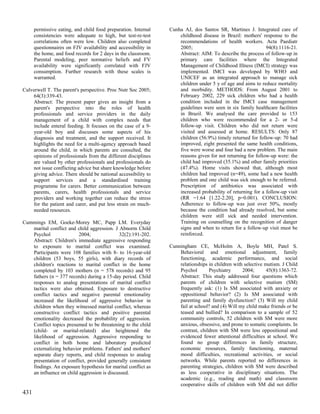 permissive eating, and child food preparation. Internal   Cunha AJ, dos Santos SR, Martines J. Integrated care of
      consistencies were adequate to high, but test-re-test         childhood disease in Brazil: mothers' response to the
      correlations often were low. Children also completed          recommendations of health workers. Acta Paediatr
      questionnaires on FJV availability and accessibility in       2005;                                    94(8):1116-21.
      the home, and food records for 2 days in the classroom.       Abstract: AIM: To describe the process of follow-up in
      Parental modeling, peer normative beliefs and FV              primary care facilities where the Integrated
      availability were significantly correlated with FJV           Management of Childhood Illness (IMCI) strategy was
      consumption. Further research with these scales is            implemented. IMCI was developed by WHO and
      warranted.                                                    UNICEF as an integrated approach to manage sick
                                                                    children under 5 y of age and aims to reduce mortality
Culverwell T. The parent's perspective. Proc Nutr Soc 2005;         and morbidity. METHODS: From August 2001 to
    64(3):339-43.                                                   February 2002, 229 sick children who had a health
    Abstract: The present paper gives an insight from a             condition included in the IMCI case management
    parent's perspective into the roles of health                   guidelines were seen in six family healthcare facilities
    professionals and service providers in the daily                in Brazil. We analysed the care provided to 153
    management of a child with complex needs that                   children who were recommended for a 2- or 5-d
    include enteral feeding. It focuses on the case of a 9-         follow-up visit. Children who did not return were
    year-old boy and discusses some aspects of his                  visited and assessed at home. RESULTS: Only 87
    diagnosis and treatment, and the support received. It           children (56.9%) timely returned for follow-up: 70 had
    highlights the need for a multi-agency approach based           improved, eight presented the same health conditions,
    around the child, in which parents are consulted, the           five were worse and four had a new problem. The main
    opinions of professionals from the different disciplines        reasons given for not returning for follow-up were: the
    are valued by other professionals and professionals do          child had improved (35.1%) and other family priorities
    not issue conflicting advice but share knowledge before         (47.4%). Home visits showed that, although most
    giving advice. There should be national accessibility to        children had improved (n=49), some had a new health
    support services and a standardised training                    problem and one child was sick enough to be referred.
    programme for carers. Better communication between              Prescription of antibiotics was associated with
    parents, carers, health professionals and service               increased probability of returning for a follow-up visit
    providers and working together can reduce the stress            (RR =1.64 [1.22-2.20], p=0.001). CONCLUSION:
    for the patient and carer, and put less strain on much-         Adherence to follow-up was just over 50%, mostly
    needed resources.                                               because the condition had already resolved, but some
                                                                    children were still sick and needed intervention.
Cummings EM, Goeke-Morey MC, Papp LM. Everyday                      Training on counselling on the recognition of danger
   marital conflict and child aggression. J Abnorm Child            signs and when to return for a follow-up visit must be
   Psychol               2004;              32(2):191-202.          reinforced.
   Abstract: Children's immediate aggressive responding
   to exposure to marital conflict was examined.                Cunningham CE, McHolm A, Boyle MH, Patel S.
   Participants were 108 families with 8- to 16-year-old            Behavioral and emotional adjustment, family
   children (53 boys, 55 girls), with diary records of              functioning, academic performance, and social
   children's reactions to marital conflict in the home             relationships in children with selective mutism. J Child
   completed by 103 mothers (n = 578 records) and 95                Psychol       Psychiatry      2004;       45(8):1363-72.
   fathers (n = 377 records) during a 15-day period. Child          Abstract: This study addressed four questions which
   responses to analog presentations of marital conflict            parents of children with selective mutism (SM)
   tactics were also obtained. Exposure to destructive              frequently ask: (1) Is SM associated with anxiety or
   conflict tactics and negative parental emotionality              oppositional behavior? (2) Is SM associated with
   increased the likelihood of aggressive behavior in               parenting and family dysfunction? (3) Will my child
   children when they witnessed marital conflict, whereas           fail at school? and (4) Will my child make friends or be
   constructive conflict tactics and positive parental              teased and bullied? In comparison to a sample of 52
   emotionality decreased the probability of aggression.            community controls, 52 children with SM were more
   Conflict topics presumed to be threatening to the child          anxious, obsessive, and prone to somatic complaints. In
   (child- or marital-related) also heightened the                  contrast, children with SM were less oppositional and
   likelihood of aggression. Aggressive responding to               evidenced fewer attentional difficulties at school. We
   conflict in both home and laboratory predicted                   found no group differences in family structure,
   externalizing behavior problems. Fathers' and mothers'           economic resources, family functioning, maternal
   separate diary reports, and child responses to analog            mood difficulties, recreational activities, or social
   presentation of conflict, provided generally consistent          networks. While parents reported no differences in
   findings. An exposure hypothesis for marital conflict as         parenting strategies, children with SM were described
   an influence on child aggression is discussed.                   as less cooperative in disciplinary situations. The
                                                                    academic (e.g., reading and math) and classroom
                                                                    cooperative skills of children with SM did not differ
431
 