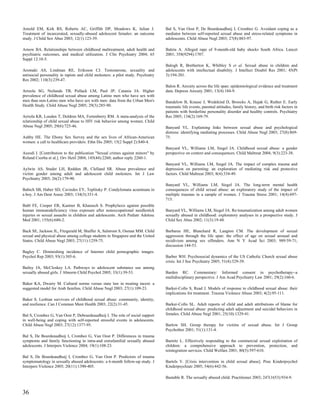 Arnold EM, Kirk RS, Roberts AC, Griffith DP, Meadows K, Julian J.                  Bal S, Van Oost P, De Bourdeaudhuij I, Crombez G. Avoidant coping as a
Treatment of incarcerated, sexually-abused adolescent females: an outcome          mediator between self-reported sexual abuse and stress-related symptoms in
study. J Child Sex Abus 2003; 12(1):123-39.                                        adolescents. Child Abuse Negl 2003; 27(8):883-97.

Arnow BA. Relationships between childhood maltreatment, adult health and           Baleta A. Alleged rape of 9-month-old baby shocks South Africa. Lancet
psychiatric outcomes, and medical utilization. J Clin Psychiatry 2004; 65          2001; 358(9294):1707.
Suppl 12:10-5.
                                                                                   Balogh R, Bretherton K, Whibley S et al. Sexual abuse in children and
Aromaki AS, Lindman RE, Eriksson CJ. Testosterone, sexuality and                   adolescents with intellectual disability. J Intellect Disabil Res 2001; 45(Pt
antisocial personality in rapists and child molesters: a pilot study. Psychiatry   3):194-201.
Res 2002; 110(3):239-47.
                                                                                   Balon R. Anxiety across the life span: epidemiological evidence and treatment
Arreola SG, Neilands TB, Pollack LM, Paul JP, Catania JA. Higher                   data. Depress Anxiety 2001; 13(4):184-9.
prevalence of childhood sexual abuse among Latino men who have sex with
men than non-Latino men who have sex with men: data from the Urban Men's           Bandelow B, Krause J, Wedekind D, Broocks A, Hajak G, Ruther E. Early
Health Study. Child Abuse Negl 2005; 29(3):285-90.                                 traumatic life events, parental attitudes, family history, and birth risk factors in
                                                                                   patients with borderline personality disorder and healthy controls. Psychiatry
Arriola KR, Louden T, Doldren MA, Fortenberry RM. A meta-analysis of the           Res 2005; 134(2):169-79.
relationship of child sexual abuse to HIV risk behavior among women. Child
Abuse Negl 2005; 29(6):725-46.                                                     Banyard VL. Explaining links between sexual abuse and psychological
                                                                                   distress: identifying mediating processes. Child Abuse Negl 2003; 27(8):869-
Ashby HE. The Ebony Sex Survey and the sex lives of African-American               75.
women: a call to healthcare providers. Ethn Dis 2005; 15(2 Suppl 2):S40-4.
                                                                                   Banyard VL, Williams LM, Siegel JA. Childhood sexual abuse: a gender
Aszodi I. [Contribution to the publication "Sexual crimes against minors" by       perspective on context and consequences. Child Maltreat 2004; 9(3):223-38.
Roland Csorba et al.]. Orv Hetil 2004; 145(44):2260; author reply 2260-1.
                                                                                   Banyard VL, Williams LM, Siegel JA. The impact of complex trauma and
Aylwin AS, Studer LH, Reddon JR, Clelland SR. Abuse prevalence and                 depression on parenting: an exploration of mediating risk and protective
victim gender among adult and adolescent child molesters. Int J Law                factors. Child Maltreat 2003; 8(4):334-49.
Psychiatry 2003; 26(2):179-90.
                                                                                   Banyard VL, Williams LM, Siegel JA. The long-term mental health
Babich SB, Haber SD, Caviedes EY, Teplitsky P. Condylomata acuminata in            consequences of child sexual abuse: an exploratory study of the impact of
a boy. J Am Dent Assoc 2003; 134(3):331-4.                                         multiple traumas in a sample of women. J Trauma Stress 2001; 14(4):697-
                                                                                   715.
Babl FE, Cooper ER, Kastner B, Kharasch S. Prophylaxis against possible
human immunodeficiency virus exposure after nonoccupational needlestick            Banyard VL, Williams LM, Siegel JA. Re-traumatization among adult women
injuries or sexual assaults in children and adolescents. Arch Pediatr Adolesc      sexually abused in childhood: exploratory analyses in a prospective study. J
Med 2001; 155(6):680-2.                                                            Child Sex Abus 2002; 11(3):19-48.

Back SE, Jackson JL, Fitzgerald M, Shaffer A, Salstrom S, Osman MM. Child          Barbaree HE, Blanchard R, Langton CM. The development of sexual
sexual and physical abuse among college students in Singapore and the United       aggression through the life span: the effect of age on sexual arousal and
States. Child Abuse Negl 2003; 27(11):1259-75.                                     recidivism among sex offenders. Ann N Y Acad Sci 2003; 989:59-71;
                                                                                   discussion 144-53.
Bagley C. Diminishing incidence of Internet child pornographic images.
Psychol Rep 2003; 93(1):305-6.                                                     Barber WH. Psychosocial dynamics of the US Catholic Church sexual abuse
                                                                                   crisis. Int J Soc Psychiatry 2005; 51(4):329-39.
Bailey JA, McCloskey LA. Pathways to adolescent substance use among
sexually abused girls. J Abnorm Child Psychol 2005; 33(1):39-53.                   Barden RC. Commentary: Informed consent in psychotherapy--a
                                                                                   multidisciplinary perspective. J Am Acad Psychiatry Law 2001; 29(2):160-6.
Baker KA, Dwairy M. Cultural norms versus state law in treating incest: a
suggested model for Arab families. Child Abuse Negl 2003; 27(1):109-23.            Barker-Collo S, Read J. Models of response to childhood sexual abuse: their
                                                                                   implications for treatment. Trauma Violence Abuse 2003; 4(2):95-111.
Baker S. Lesbian survivors of childhood sexual abuse: community, identity,
and resilience. Can J Commun Ment Health 2003; 22(2):31-45.                        Barker-Collo SL. Adult reports of child and adult attributions of blame for
                                                                                   childhood sexual abuse: predicting adult adjustment and suicidal behaviors in
Bal S, Crombez G, Van Oost P, Debourdeaudhuij I. The role of social support        females. Child Abuse Negl 2001; 25(10):1329-41.
in well-being and coping with self-reported stressful events in adolescents.
Child Abuse Negl 2003; 27(12):1377-95.                                             Barlow SH. Group therapy for victims of sexual abuse. Int J Group
                                                                                   Psychother 2001; 51(1):131-4.
Bal S, De Bourdeaudhuij I, Crombez G, Van Oost P. Differences in trauma
symptoms and family functioning in intra-and extrafamilial sexually abused         Barnitz L. Effectively responding to the commercial sexual exploitation of
adolescents. J Interpers Violence 2004; 19(1):108-23.                              children: a comprehensive approach to prevention, protection, and
                                                                                   reintegration services. Child Welfare 2001; 80(5):597-610.
Bal S, De Bourdeaudhuij I, Crombez G, Van Oost P. Predictors of trauma
symptomatology in sexually abused adolescents: a 6-month follow-up study. J        Bartels V. [Crisis intervention in child sexual abuse]. Prax Kinderpsychol
Interpers Violence 2005; 20(11):1390-405.                                          Kinderpsychiatr 2005; 54(6):442-56.

                                                                                   Bastable R. The sexually abused child. Practitioner 2003; 247(1653):934-9.


36
 