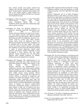 from controls. Parents and teachers reported that         Cunningham RM, Vaidya RS, Walton M, Maio RF. Training
      children with SM had significant deficits in social           emergency medicine nurses and physicians in youth
      skills. Though teachers and parents rated children with       violence prevention. Am J Prev Med 2005; 29(5 Suppl
      SM as less socially assertive, neither teachers nor           2):220-5.
      parents reported that children with SM were victimized        Abstract: Adolescents seen in an urban Emergency
      more frequently by peers.                                     Department (ED) are more likely to die from violence
                                                                    than from any other illness or condition for which they
Cunningham G. Ethics and genetics. N Engl J Med 2003;               seek care in the ED. Most injured patients presenting to
    349(19):1870-2;        author    reply    1870-2.               our nation's EDs are treated and released, even after a
    Notes:     GENERAL         NOTE:   KIE:  1    ref.              firearm-related injury. These youth who are discharged
    GENERAL NOTE: KIE: KIE Bib: confidentiality/legal               from the ED will not interface with resources on the
    aspects; genetic screening                                      inpatient trauma unit. The current standard of care in
                                                                    the ED involves no referral for violence-related
Cunningham M, Zayas LH. Reducing depression in                      prevention services. Despite the fact that ED
    pregnancy: designing multimodal interventions. Soc              physicians and nurses frequently medically manage
    Work                 2002;                47(2):114-23.         victims of violent assault, there are few courses on
    Abstract: Research indicates that high levels of stress,        youth violence prevention (YVP) framed from the
    low social support networks, and depression during              viewpoint of emergency healthcare providers, and ED
    pregnancy have a powerful negative effect on maternal           staff remain relatively uneducated as a specialty on the
    functioning and infant developmental outcomes. Low-             identification, assessment, and referral resources
    income, inner-city women from ethnic minority                   available for early intervention and prevention. This
    groups, whose levels of depression have been                    article focuses on the development and in-depth
    documented as higher than their white counterparts, are         description of a case-based, 1-hour continuing medical
    at increased risk, as are their infants. This article           education presentation for ED physicians, residents,
    reviews the relevant research literature and proposes           and nursing staff on YVP. This presentation is aimed to
    that "bundling" several social work treatments intended         increase awareness of the role of ED personnel in YVP
    to reduce or prevent depression, expand social                  and to provide basic knowledge and skills needed to
    networks, and enhance mothers' knowledge of child               begin to incorporate YVP into routine clinical practice
    development is more effective than any single                   in an Emergency Department setting.
    approach. Joining treatments into one intervention
    approach offers multiple treatments for multiple            Cunningham SM. The joint contribution of experiencing and
    problems and can be designed to be evaluated.                   witnessing violence during childhood on child abuse in
                                                                    the parent role. Violence Vict 2003; 18(6):619-39.
Cunningham PB, Henggeler SW. Implementation of an                   Abstract: This article examines adult respondents'
    empirically based drug and violence prevention and              abuse of children as a consequence of their own
    intervention program in public school settings. J Clin          childhood experiences of abuse, both direct
    Child        Psychol         2001;       30(2):221-32.          experiences of childhood violence (hitting) and
    Abstract: Describes the implementation of a                     exposure to interparental violence (witnessing). In
    collaborative preventive intervention project (Healthy          particular, the study examines the extent to which these
    Schools) designed to reduce levels of bullying and              factors function interactively: Are both experience and
    related antisocial behaviors in children attending two          exposure necessary or is either sufficient to increase
    urban middle schools serving primarily African                  disproportionately the probability of child abuse?
    American students. These schools have high rates of             Using data from the Second National Family Violence
    juvenile violence, as reflected by suspensions and              Survey, results of a logistic regression analysis show
    expulsions for behavioral problems. Using a quasi-              that either or both factors produced higher than average
    experimental design, empirically based drug and                 and relatively similar rates of child abuse. Only
    violence prevention programs, Bullying Prevention and           respondents with neither form of family violence
    Project ALERT, are being implemented at each middle             reported lower than average rates of abuse of their own
    school. In addition, an intensive evidence-based                children. The analysis controlled for gender, race,
    intervention, multisystemic therapy, is being used to           family income, and family structure; race was the only
    target students at high risk of expulsion and court             control variable to be significantly associated with
    referral. Hence, the proposed project integrates both           child abuse. Finally, no control variable modified the
    universal approaches to prevention and a model that             interaction between the family violence variables.
    focuses on indicated cases. Targeted outcomes, by
    which the effectiveness of this comprehensive school-       Curry M, Bristol J. The effects of childhood sexual abuse on
    based program will be measured, are reduced youth                adherence and health. Focus 2003; 18(5):5-6.
    violence, reduced drug use, and improved psychosocial
    functioning of participating youth.                         Curzon M. Non-accidental injury (NAI). Editorial. Eur J
                                                                    Paediatr Dent 2003; 4(2):58.

432
 