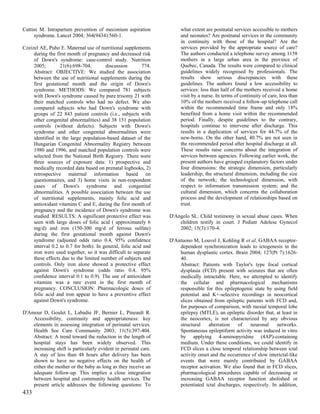 Cuttini M. Intrapartum prevention of meconium aspiration               what extent are postnatal services accessible to mothers
     syndrome. Lancet 2004; 364(9434):560-1.                           and neonates? Are postnatal services in the community
                                                                       in continuity with those of the hospital? Are the
Czeizel AE, Puho E. Maternal use of nutritional supplements            services provided by the appropriate source of care?
     during the first month of pregnancy and decreased risk            The authors conducted a telephone survey among 1158
     of Down's syndrome: case-control study. Nutrition                 mothers in a large urban area in the province of
     2005;        21(6):698-704;        discussion        774.         Quebec, Canada. The results were compared to clinical
     Abstract: OBJECTIVE: We studied the association                   guidelines widely recognised by professionals. The
     between the use of nutritional supplements during the             results show serious discrepancies with these
     first gestational month and the origin of Down's                  guidelines. The authors found a low accessibility to
     syndrome. METHODS: We compared 781 subjects                       services: less than half of the mothers received a home
     with Down's syndrome caused by pure trisomy 21 with               visit by a nurse. In terms of continuity of care, less than
     their matched controls who had no defect. We also                 10% of the mothers received a follow-up telephone call
     compared subjects who had Down's syndrome with                    within the recommended time frame and only 18%
     groups of 22 843 patient controls (i.e., subjects with            benefited from a home visit within the recommended
     other congenital abnormalities) and 38 151 population             period. Finally, despite guidelines to the contrary,
     controls (without defects). Subjects with Down's                  hospitals continue to intervene after discharge. This
     syndrome and other congenital abnormalities were                  results in a duplication of services for 44.7% of the
     identified in the large population-based dataset of the           new-borns. On the other hand, 40.7% are not seen in
     Hungarian Congenital Abnormality Registry between                 the recommended period after hospital discharge at all.
     1980 and 1996, and matched population controls were               These results raise concerns about the integration of
     selected from the National Birth Registry. There were             services between agencies. Following earlier work, the
     three sources of exposure data: 1) prospective and                present authors have grouped explanatory factors under
     medically recorded data based on prenatal logbooks, 2)            four dimensions: the strategic dimension, particularly
     retrospective maternal information based on                       leadership; the structural dimension, including the size
     questionnaires, and 3) home visits in non-respondent              of the network; the technological dimension, with
     cases of Down's syndrome and congenital                           respect to information transmission system; and the
     abnormalities. A possible association between the use             cultural dimension, which concerns the collaboration
     of nutritional supplements, mainly folic acid and                 process and the development of relationships based on
     antioxidant vitamins C and E, during the first month of           trust.
     pregnancy and the incidence of Down's syndrome was
     studied. RESULTS: A significant protective effect was        D'Angelo SL. Child testimony in sexual abuse cases. When
     seen with large doses of folic acid ( approximately 6            children testify in court. J Pediatr Adolesc Gynecol
     mg/d) and iron (150-300 mg/d of ferrous sulfate)                 2002; 15(3):170-4.
     during the first gestational month against Down's
     syndrome (adjusted odds ratio 0.4, 95% confidence            D'Antuono M, Louvel J, Kohling R et al. GABAA receptor-
     interval 0.2 to 0.7 for both). In general, folic acid and        dependent synchronization leads to ictogenesis in the
     iron were used together, so it was difficult to separate         human dysplastic cortex. Brain 2004; 127(Pt 7):1626-
     these effects due to the limited number of subjects and          40.
     controls. Only iron alone showed a protective effect             Abstract: Patients with Taylor's type focal cortical
     against Down's syndrome (odds ratio 0.4, 95%                     dysplasia (FCD) present with seizures that are often
     confidence interval 0.1 to 0.9). The use of antioxidant          medically intractable. Here, we attempted to identify
     vitamins was a rare event in the first month of                  the cellular and pharmacological mechanisms
     pregnancy. CONCLUSION: Pharmacologic doses of                    responsible for this epileptogenic state by using field
     folic acid and iron appear to have a preventive effect           potential and K+-selective recordings in neocortical
     against Down's syndrome.                                         slices obtained from epileptic patients with FCD and,
                                                                      for purposes of comparison, with mesial temporal lobe
D'Amour D, Goulet L, Labadie JF, Bernier L, Pineault R.               epilepsy (MTLE), an epileptic disorder that, at least in
    Accessibility, continuity and appropriateness: key                the neocortex, is not characterized by any obvious
    elements in assessing integration of perinatal services.          structural    aberration   of    neuronal     networks.
    Health Soc Care Community 2003; 11(5):397-404.                    Spontaneous epileptiform activity was induced in vitro
    Abstract: A trend toward the reduction in the length of           by applying 4-aminopyridine (4AP)-containing
    hospital stays has been widely observed. This                     medium. Under these conditions, we could identify in
    increasing shift is particularly evident in perinatal care.       FCD slices a close temporal relationship between ictal
    A stay of less than 48 hours after delivery has been              activity onset and the occurrence of slow interictal-like
    shown to have no negative effects on the health of                events that were mainly contributed by GABAA
    either the mother or the baby as long as they receive an          receptor activation. We also found that in FCD slices,
    adequate follow-up. This implies a close integration              pharmacological procedures capable of decreasing or
    between hospital and community health services. The               increasing GABAA receptor function abolished or
    present article addresses the following questions: To             potentiated ictal discharges, respectively. In addition,
433
 