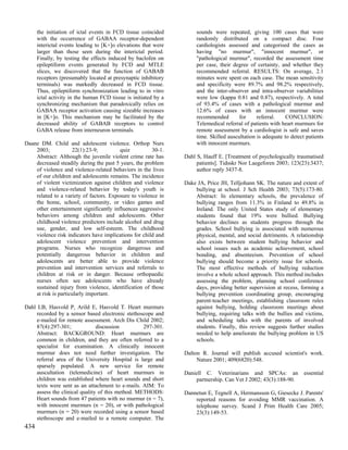 the initiation of ictal events in FCD tissue coincided          sounds were repeated, giving 100 cases that were
      with the occurrence of GABAA receptor-dependent                 randomly distributed on a compact disc. Four
      interictal events leading to [K+]o elevations that were         cardiologists assessed and categorised the cases as
      larger than those seen during the interictal period.            having "no murmur", "innocent murmur", or
      Finally, by testing the effects induced by baclofen on          "pathological murmur", recorded the assessment time
      epileptiform events generated by FCD and MTLE                   per case, their degree of certainty, and whether they
      slices, we discovered that the function of GABAB                recommended referral. RESULTS: On average, 2.1
      receptors (presumably located at presynaptic inhibitory         minutes were spent on each case. The mean sensitivity
      terminals) was markedly decreased in FCD tissue.                and specificity were 89.7% and 98.2% respectively,
      Thus, epileptiform synchronization leading to in vitro          and the inter-observer and intra-observer variabilities
      ictal activity in the human FCD tissue is initiated by a        were low (kappa 0.81 and 0.87), respectively. A total
      synchronizing mechanism that paradoxically relies on            of 93.4% of cases with a pathological murmur and
      GABAA receptor activation causing sizeable increases            12.6% of cases with an innocent murmur were
      in [K+]o. This mechanism may be facilitated by the              recommended        for     referral.    CONCLUSION:
      decreased ability of GABAB receptors to control                 Telemedical referral of patients with heart murmurs for
      GABA release from interneuron terminals.                        remote assessment by a cardiologist is safe and saves
                                                                      time. Skilled auscultation is adequate to detect patients
Daane DM. Child and adolescent violence. Orthop Nurs                  with innocent murmurs.
    2003;            22(1):23-9;         quiz          30-1.
    Abstract: Although the juvenile violent crime rate has       Dahl S, Hauff E. [Treatment of psychologically traumatised
    decreased steadily during the past 5 years, the problem           patients]. Tidsskr Nor Laegeforen 2003; 123(23):3437;
    of violence and violence-related behaviors in the lives           author reply 3437-8.
    of our children and adolescents remains. The incidence
    of violent victimization against children and violence       Dake JA, Price JH, Telljohann SK. The nature and extent of
    and violence-related behavior by today's youth is                bullying at school. J Sch Health 2003; 73(5):173-80.
    related to a variety of factors. Exposure to violence in         Abstract: In elementary schools, the prevalence of
    the home, school, community, or video games and                  bullying ranges from 11.3% in Finland to 49.8% in
    other entertainment significantly influences aggressive          Ireland. The only United States study of elementary
    behaviors among children and adolescents. Other                  students found that 19% were bullied. Bullying
    childhood violence predictors include alcohol and drug           behavior declines as students progress through the
    use, gender, and low self-esteem. The childhood                  grades. School bullying is associated with numerous
    violence risk indicators have implications for child and         physical, mental, and social detriments. A relationship
    adolescent violence prevention and intervention                  also exists between student bullying behavior and
    programs. Nurses who recognize dangerous and                     school issues such as academic achievement, school
    potentially dangerous behavior in children and                   bonding, and absenteeism. Prevention of school
    adolescents are better able to provide violence                  bullying should become a priority issue for schools.
    prevention and intervention services and referrals to            The most effective methods of bullying reduction
    children at risk or in danger. Because orthopaedic               involve a whole school approach. This method includes
    nurses often see adolescents who have already                    assessing the problem, planning school conference
    sustained injury from violence, identification of those          days, providing better supervision at recess, forming a
    at risk is particularly important.                               bullying prevention coordinating group, encouraging
                                                                     parent-teacher meetings, establishing classroom rules
Dahl LB, Hasvold P, Arild E, Hasvold T. Heart murmurs                against bullying, holding classroom meetings about
    recorded by a sensor based electronic stethoscope and            bullying, requiring talks with the bullies and victims,
    e-mailed for remote assessment. Arch Dis Child 2002;             and scheduling talks with the parents of involved
    87(4):297-301;             discussion         297-301.           students. Finally, this review suggests further studies
    Abstract: BACKGROUND: Heart murmurs are                          needed to help ameliorate the bullying problem in US
    common in children, and they are often referred to a             schools.
    specialist for examination. A clinically innocent
    murmur does not need further investigation. The              Dalton R. Journal will publish accused scientist's work.
    referral area of the University Hospital is large and             Nature 2001; 409(6820):548.
    sparsely populated. A new service for remote
    auscultation (telemedicine) of heart murmurs in              Daniell C. Veterinarians and SPCAs: an               essential
    children was established where heart sounds and short            partnership. Can Vet J 2002; 43(3):188-90.
    texts were sent as an attachment to e-mails. AIM: To
    assess the clinical quality of this method. METHODS:         Dannetun E, Tegnell A, Hermansson G, Giesecke J. Parents'
    Heart sounds from 47 patients with no murmur (n = 7),            reported reasons for avoiding MMR vaccination. A
    with innocent murmurs (n = 20), or with pathological             telephone survey. Scand J Prim Health Care 2005;
    murmurs (n = 20) were recorded using a sensor based              23(3):149-53.
    stethoscope and e-mailed to a remote computer. The
434
 