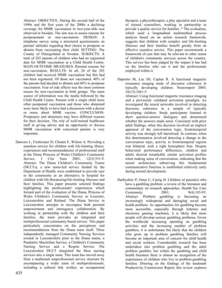 Abstract: OBJECTIVE: During the second half of the              therapist, a physiotherapist, a play specialist and a team
      1990s and the first years of the 2000s a declining              of trained counsellors, working in partnership to
      coverage for MMR vaccination in two-year-olds was               provide a quality service for families. * The evaluation,
      observed in Sweden. The aim was to assess reasons for           which used a longitudinal multimethod process
      postponement or non-vaccination. DESIGN: A                      analysis based on an action research framework,
      telephone survey using a structured questionnaire on            suggests that children with complex and life-limiting
      parents' attitudes regarding their choice to postpone or        illnesses and their families benefit greatly from an
      abstain from vaccinating their child. SETTING: The              effective seamless service. This paper recommends a
      County of Ostergotland in Sweden. SUBJECTS: A                   framework of care that may be relevant to other teams
      total of 203 parents of children who had no registered          of children's community services across the country.
      date for MMR vaccination at a Child Health Centre.              This service has been judged by the impact it has had
      MAIN OUTCOME MEASURES: Parental reasons for                     on the families who use it and the professionals
      non-vaccination. RESULTS: In all, 26 of the 203                 employed within it.
      children had received MMR vaccination but this had
      not been registered. Of those not vaccinated, 40% of       Dapretto M, Lee SS, Caplan R. A functional magnetic
      the parents had decided to abstain and 60% to postpone         resonance imaging study of discourse coherence in
      vaccination. Fear of side effects was the most common          typically developing children. Neuroreport 2005;
      reason for non-vaccination in both groups. The main            16(15):1661-5.
      source of information was the media followed by the            Abstract: Using functional magnetic resonance imaging
      Child Health Centre. Parents with a single child more          and a previously validated activation paradigm, we
      often postponed vaccination and those who abstained            investigated the neural networks involved in detecting
      were more likely to have had a discussion with a doctor        discourse coherence in a sample of typically
      or nurse about MMR vaccine. CONCLUSION:                        developing children. Study participants listened to
      Postponers and abstainers may have different reasons           short question-answer dialogues and determined
      for their decision. The role of well-trained healthcare        whether the answers made sense. Consistent with prior
      staff in giving advice and an opportunity to discuss           adult findings, when this decision involved an implicit
      MMR vaccination with concerned parents is very                 appraisal of the conversation logic, frontotemporal
      important.                                                     activity was strongly left lateralized. In contrast, when
                                                                     this determination involved detecting a change in the
Danvers L, Freshwater D, Cheater F, Wilson A. Providing a            conversation topic, activity in frontotemporal regions
    seamless service for children with life-limiting illness:        was bilateral, with a right hemisphere bias. Despite
    experiences and recommendations of professional staff            behavioral performance differences, children and
    at the Diana Princess of Wales Children's Community              adults showed remarkably similar activation profiles
    Service.    J     Clin    Nurs     2003;     12(3):351-9.        when making sense of conversation, indicating that the
    Abstract: The Diana Children's Community Teams                   neural architecture subserving this fundamental
    (DCCTs), a new nurse-led service funded by the                   communicative function is established relatively early
    Department of Health, were established to provide care           during normal development.
    in the community as an alternative to hospital for
    children with life-threatening/life-limiting illnesses and   Darbyshire P, Oster C, Carrig H. Children of parent(s) who
    their families. This paper presents selected findings            have a gambling problem: a review of the literature and
    highlighting the professionals' experiences which                commentary on research approaches. Health Soc Care
    formed part of the evaluation of the Diana, Princess of          Community                 2001;             9(4):185-93.
    Wales Children's Community Service in Leicester,                 Abstract: Problem gambling is becoming an
    Leicestershire and Rutland. The Diana Service in                 increasingly widespread and damaging social and
    Leicestershire attempts to encompass both parental               health problem. As opportunities for gambling become
    empowerment and interagency collaboration. By                    more accessible, especially through lotteries and
    working in partnership with the children and their               electronic gaming machines, it is likely that more
    families, the team provides an integrated and                    people will develop serious gambling problems. Given
    multiprofessional community-based service. This paper            the worldwide increasing spending on gambling
    particularly concentrates on the perceptions and                 activities and the increasing number of problem
    recommendations from the Diana team itself. Three                gamblers, it is unfortunate but likely that the children
    independently managed Community Nursing Services                 who grow up in problem gambling families will
    existed in Leicestershire prior to the Diana teams; a            become an important area of concern for child health
    Paediatric Macmillan Service, a Children's Community             and social workers. Considerable research has been
    Nursing Service and a Respite Service. The                       undertaken into problem gambling and the adult
    Leicestershire DCCT integrated the three nursing                 problem gambler, but within the gambling and child
    services into a single team. This team has moved away            health literature there is almost no recognition of the
    from a traditional uniprofessional service structure by          experiences of children who live in problem-gambling
    encompassing a wider team of multiprofessionals,                 families. Drawing on the findings of the landmark
    including a cultural link worker, an occupational                Productivity Commission Report, this review explores
435
 