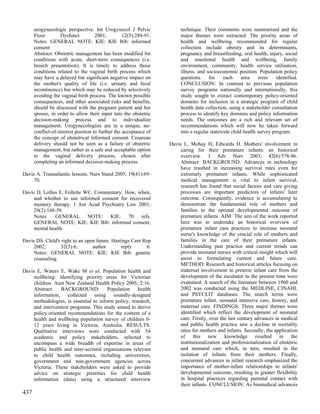 urogynecologic perspective. Int Urogynecol J Pelvic               technique. Their comments were summarised and the
      Floor        Dysfunct          2001;         12(5):289-91.        major themes were extracted. The priority areas of
      Notes: GENERAL NOTE: KIE: KIE Bib: informed                       health and wellbeing recommended for regular
      consent                                                           collection include obesity and its determinants,
      Abstract: Obstetric management has been modified for              pregnancy and breastfeeding, oral health, injury, social
      conditions with acute, short-term consequences (i.e.              and emotional health and wellbeing, family
      breech presentation). It is timely to address those               environment, community, health service utilisation,
      conditions related to the vaginal birth process which             illness, and socioeconomic position. Population policy
      may have a delayed but significant negative impact on             questions     for    each     area    were     identified.
      the mother's quality of life (i.e. urinary and fecal              CONCLUSION: In contrast to previous population
      incontinence) but which may be reduced by selectively             survey programs nationally and internationally, this
      avoiding the vaginal birth process. The known possible            study sought to extract contemporary policy-oriented
      consequences, and other associated risks and benefits,            domains for inclusion in a strategic program of child
      should be discussed with the pregnant patient and her             health data collection, using a stakeholder consultation
      spouse, in order to allow their input into the obstetric          process to identify key domains and policy information
      decision-making process and to individualize                      needs. The outcomes are a rich and relevant set of
      management. Urogynecologists are in a unique, no-                 recommendations which will now be taken forward
      conflict-of-interest position to further the acceptance of        into a regular statewide child health survey program.
      the concept of obstetrical informed consent. Cesarean
      delivery should not be seen as a failure of obstetric        Davis L, Mohay H, Edwards H. Mothers' involvement in
      management, but rather as a safe and acceptable option            caring for their premature infants: an historical
      to the vaginal delivery process, chosen after                     overview. J Adv Nurs 2003; 42(6):578-86.
      completing an informed decision-making process.                   Abstract: BACKGROUND: Advances in technology
                                                                        have resulted in increasing survival rates even for
Davis A. Transatlantic lessons. Nurs Stand 2005; 19(41):69-             extremely premature infants. While sophisticated
     70.                                                                medical management is vital to infant survival,
                                                                        research has found that social factors and care giving
Davis D, Loftus E, Follette WC. Commentary: How, when,                  processes are important predictors of infants' later
     and whether to use informed consent for recovered                  outcome. Consequently, evidence is accumulating to
     memory therapy. J Am Acad Psychiatry Law 2001;                     demonstrate the fundamental role of mothers and
     29(2):148-59.                                                      families to the optimal developmental outcome of
     Notes: GENERAL NOTE: KIE: 70 refs.                                 premature infants. AIM: The aim of the work reported
     GENERAL NOTE: KIE: KIE Bib: informed consent;                      here was to undertake an historical overview of
     mental health                                                      premature infant care practices to increase neonatal
                                                                        nurse's knowledge of the crucial role of mothers and
Davis DS. Child's right to an open future. Hastings Cent Rep            families in the care of their premature infants.
     2002;       32(5):6;        author        reply      6.            Understanding past practice and current trends can
     Notes: GENERAL NOTE: KIE: KIE Bib: genetic                         provide neonatal nurses with critical insight which will
     counseling                                                         assist in formulating current and future care.
                                                                        METHOD: Research and historical articles focusing on
Davis E, Waters E, Wake M et al. Population health and                  maternal involvement in preterm infant care from the
     wellbeing: identifying priority areas for Victorian                development of the incubator to the present time were
     children. Aust New Zealand Health Policy 2005; 2:16.               examined. A search of the literature between 1960 and
     Abstract:    BACKGROUND:           Population    health            2002 was conducted using the MEDLINE, CINAHL
     information, collected       using   soundly-designed              and PSYCLIT databases. The search terms were
     methodologies, is essential to inform policy, research,            premature infant, neonatal intensive care, history, and
     and intervention programs. This study aimed to derive              maternal care. FINDINGS: Three major themes were
     policy-oriented recommendations for the content of a               identified which reflect the development of neonatal
     health and wellbeing population survey of children 0-              care. Firstly, over the last century advances in medical
     12 years living in Victoria, Australia. RESULTS:                   and public health practice saw a decline in mortality
     Qualitative interviews were conducted with 54                      rates for mothers and infants. Secondly, the application
     academic and policy stakeholders, selected to                      of this new knowledge resulted in the
     encompass a wide breadth of expertise in areas of                  institutionalization and professionalization of obstetric
     public health and inter-sectoral organisations relevant            and neonatal care which, in turn, resulted in the
     to child health outcomes, including universities,                  isolation of infants from their mothers. Finally,
     government and non-government agencies across                      concurrent advances in infant research emphasized the
     Victoria. These stakeholders were asked to provide                 importance of mother-infant relationships to infants'
     advice on strategic priorities for child health                    developmental outcome, resulting in greater flexibility
     information (data) using a structured interview                    in hospital practices regarding parental contact with
                                                                        their infants. CONCLUSION: As biomedical advances
437
 