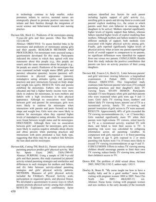 in technology continue to help smaller, sicker                   analyses identified two factors for each parent
      premature infants to survive, neonatal nurses are                including logistic support of girls' activity (i.e.,
      strategically placed to promote positive outcomes for            enrolling girls in sports and driving them to events) and
      infants and their families through the integration of            parents' explicit modeling (i.e., the extent to which
      social science and behavioural research into nursing             parents used their own behavior to encourage their
      practice.                                                        daughters to be active). Mothers reported significantly
                                                                       higher levels of logistic support than fathers, whereas
Davison KK, Birch LL. Predictors of fat stereotypes among              fathers reported higher levels of explicit modeling than
     9-year-old girls and their parents. Obes Res 2004;                mothers. Although mothers and fathers tended to report
     12(1):86-94.                                                      different methods of support, both methods were
     Abstract: OBJECTIVE: To assess familial links in fat              associated with higher physical activity among girls.
     stereotypes and predictors of stereotypes among girls             Finally, girls reported significantly higher levels of
     and their parents. RESEARCH METHODS AND                           physical activity when at least one parent reported high
     PROCEDURES: Fat stereotypes were assessed using a                 levels of overall support in comparison to no parents;
     questionnaire developed for this study. Participants              no significant differences were identified for support
     indicated the extent to which they agreed with nine               from one versus two parents. CONCLUSION: Results
     statements about thin people (e.g., thin people are               from this study indicate the positive contribution that
     smart) and the same statements about fat people (e.g.,            parents can have on activity practices of their young
     fat people are smart). Predictors of fat stereotypes that         daughters.
     were examined include weight status (BMI; girls and
     parents), education (parents), income (parents), self-       Davison KK, Francis LA, Birch LL. Links between parents'
     investment in physical appearance (parents),                      and girls' television viewing behaviors: a longitudinal
     maladaptive eating attitudes (girls), and parenting               examination. J Pediatr 2005; 147(4):436-42.
     practices and peer interactions focused on body shape             Abstract: OBJECTIVE: This longitudinal study
     and weight loss (girls). RESULTS: Girls and parents               examines links between parents' television (TV)-related
     exhibited fat stereotypes. Fathers who were more                  parenting practices and their daughter's daily TV
     educated and had a higher family income were more                 viewing hours. STUDY DESIGN: Participants
     likely to endorse fat stereotypes, as were mothers and            included 173 non-Hispanic white girls and their parents
     fathers with a high investment in their physical                  who were examined when girls were age 9 and 11
     appearance. Although no associations were found                   years. Girls' daily TV viewing hours, mothers' and
     between girls' and parents' fat stereotypes, girls were           fathers' daily TV viewing hours, parents' use of TV as a
     more likely to endorse fat stereotypes when                       recreational activity, family TV co-viewing, and
     interactions with parents and peers focused on body               parents' restriction of girls' access to TV were assessed.
     shape and weight loss. Girls were also more likely to             RESULTS: Approximately 40% of girls exceeded the
     endorse fat stereotypes when they reported higher                 TV-viewing recommendations (ie, < or =2 hours/day).
     levels of maladaptive eating attitudes. No associations           Girls watched significantly more TV when their
     were found between weight status and fat stereotypes.             parents were high-volume TV viewers, relied heavily
     DISCUSSION: Although there was no association                     on TV as a recreational activity, watched TV with
     between girls' and parents' fat stereotypes, girls were           them, and failed to limit their access to TV. A
     more likely to express negative attitudes about obesity           parenting risk score was calculated by collapsing
     and obese persons when parenting practices and                    information across all parenting variables. In
     interactions with peers promoted a lean body type,                comparison with girls exposed to 1 or fewer parenting
     suggesting that there may be an implicit link between             risk factors at age 9, girls exposed to 2 or more
     the lean ideal and fat stereotypes.                               parenting risk factors were 5 to 10 times more likely to
                                                                       exceed TV viewing recommendations at age 9 and 11.
Davison KK, Cutting TM, Birch LL. Parents' activity-related            CONCLUSIONS: Efforts to reduce TV viewing among
     parenting practices predict girls' physical activity. Med         children should encourage parents to limit their own
     Sci      Sports     Exerc       2003;     35(9):1589-95.          TV viewing, reduce family TV viewing time, and limit
     Abstract: PURPOSE: Using a sample of 180 9-yr-old                 their children's access to TV.
     girls and their parents, this study examined (a) parents'
     activity-related parenting strategies and similarities and   Dawes RM. The problem of child sexual abuse. Science
     differences in such strategies for mothers and fathers,          2005; 309(5738):1182-5; author reply 1182-5.
     and (b) links between activity-related parenting
     strategies and girls' physical activity patterns.            Dawley K, Beam R. "My nurse taught me how to have a
     METHODS: Measures of girls' physical activity                    healthy baby and be a good mother:" nurse home
     included the Children's Physical Activity scale,                 visiting with pregnant women 1888 to 2005. Nurs Clin
     participation in organized sports, and physical fitness.         North       Am       2005;    40(4):803-15,      xiii.
     We developed a questionnaire to assess ways in which             Abstract: Nurse home visiting with pregnant women
     parents promote physical activity among their children.          and new mothers in the early decades of the twentieth
     RESULTS: Exploratory and confirmatory factor
438
 