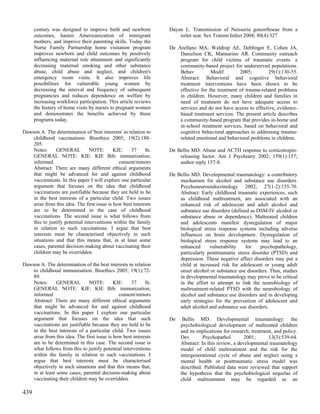 century was designed to improve birth and newborn           Dayan L. Transmission of Neisseria gonorrhoeae from a
      outcomes, hasten Americanization of immigrant                   toilet seat. Sex Transm Infect 2004; 80(4):327.
      mothers, and improve their parenting skills. Today the
      Nurse Family Partnership home visitation program            De Arellano MA, Waldrop AE, Deblinger E, Cohen JA,
      improves newborn and child outcomes by positively               Danielson CK, Mannarino AR. Community outreach
      influencing maternal role attainment and significantly          program for child victims of traumatic events: a
      decreasing maternal smoking and other substance                 community-based project for underserved populations.
      abuse, child abuse and neglect, and children's                  Behav          Modif        2005;         29(1):130-55.
      emergency room visits. It also improves life                    Abstract: Behavioral and cognitive behavioral
      possibilities for vulnerable young women by                     treatment interventions have been shown to be
      decreasing the interval and frequency of subsequent             effective for the treatment of trauma-related problems
      pregnancies and reduces dependence on welfare by                in children. However, many children and families in
      increasing workforce participation. This article reviews        need of treatment do not have adequate access to
      the history of home visits by nurses to pregnant women          services and do not have access to effective, evidence-
      and demonstrates the benefits achieved by these                 based treatment services. The present article describes
      programs today.                                                 a community-based program that provides in-home and
                                                                      in-school treatment services, based on behavioral and
Dawson A. The determination of 'best interests' in relation to        cognitive behavioral approaches to addressing trauma-
    childhood vaccinations. Bioethics 2005; 19(2):188-                related emotional and behavioral problems in children.
    205.
    Notes:     GENERAL          NOTE:        KIE:    37     fn.   De Bellis MD. Abuse and ACTH response to corticotropin-
    GENERAL NOTE: KIE: KIE Bib: immunization;                         releasing factor. Am J Psychiatry 2002; 159(1):157;
    informed                                   consent/minors         author reply 157-8.
    Abstract: There are many different ethical arguments
    that might be advanced for and against childhood              De Bellis MD. Developmental traumatology: a contributory
    vaccinations. In this paper I will explore one particular         mechanism for alcohol and substance use disorders.
    argument that focuses on the idea that childhood                  Psychoneuroendocrinology 2002; 27(1-2):155-70.
    vaccinations are justifiable because they are held to be          Abstract: Early childhood traumatic experiences, such
    in the best interests of a particular child. Two issues           as childhood maltreatment, are associated with an
    arise from this idea. The first issue is how best interests       enhanced risk of adolescent and adult alcohol and
    are to be determined in the case of childhood                     substance use disorders (defined as DSM-IV alcohol or
    vaccinations. The second issue is what follows from               substance abuse or dependence). Maltreated children
    this to justify potential interventions within the family         and adolescents manifest dysregulation of major
    in relation to such vaccinations. I argue that best               biological stress response systems including adverse
    interests must be characterised objectively in such               influences on brain development. Dysregulation of
    situations and that this means that, in at least some             biological stress response systems may lead to an
    cases, parental decision-making about vaccinating their           enhanced      vulnerability    for    psychopathology,
    children may be overridden.                                       particularly posttraumatic stress disorder (PTSD) and
                                                                      depression. These negative affect disorders may put a
Dawson A. The determination of the best interests in relation         child at increased risk for adolescent or young adult
    to childhood immunisation. Bioethics 2005; 19(1):72-              onset alcohol or substance use disorders. Thus, studies
    89.                                                               in developmental traumatology may prove to be critical
    Notes:      GENERAL        NOTE:         KIE:    37     fn.       in the effort to attempt to link the neurobiology of
    GENERAL NOTE: KIE: KIE Bib: immunization;                         maltreatment-related PTSD with the neurobiology of
    informed                                   consent/minors         alcohol and substance use disorders and in developing
    Abstract: There are many different ethical arguments              early strategies for the prevention of adolescent and
    that might be advanced for and against childhood                  adult alcohol and substance use disorders.
    vaccinations. In this paper I explore one particular
    argument that focuses on the idea that such                   De    Bellis MD. Developmental traumatology: the
    vaccinations are justifiable because they are held to be           psychobiological development of maltreated children
    in the best interests of a particular child. Two issues            and its implications for research, treatment, and policy.
    arise from this idea. The first issue is how best interests        Dev        Psychopathol        2001;       13(3):539-64.
    are to be determined in this case. The second issue is             Abstract: In this review, a developmental traumatology
    what follows from this to justify potential interventions          model of child maltreatment and the risk for the
    within the family in relation to such vaccinations. I              intergenerational cycle of abuse and neglect using a
    argue that best interests must be characterised                    mental health or posttraumatic stress model was
    objectively in such situations and that this means that,           described. Published data were reviewed that support
    in at least some cases, parental decision-making about             the hypothesis that the psychobiological sequelae of
    vaccinating their children may be overridden.                      child maltreatment may be regarded as an

439
 