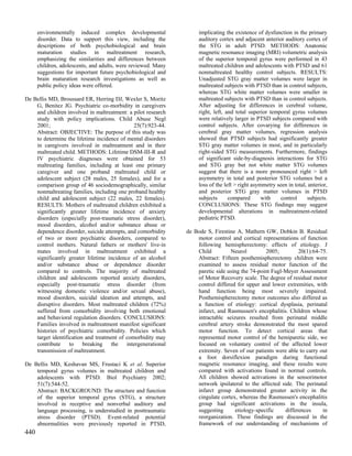 environmentally induced complex developmental                 implicating the existence of dysfunction in the primary
      disorder. Data to support this view, including the            auditory cortex and adjacent anterior auditory cortex of
      descriptions of both psychobiological and brain               the STG in adult PTSD. METHODS: Anatomic
      maturation studies in maltreatment research,                  magnetic resonance imaging (MRI) volumetric analysis
      emphasizing the similarities and differences between          of the superior temporal gyrus were performed in 43
      children, adolescents, and adults, were reviewed. Many        maltreated children and adolescents with PTSD and 61
      suggestions for important future psychobiological and         nonmaltreated healthy control subjects. RESULTS:
      brain maturation research investigations as well as           Unadjusted STG gray matter volumes were larger in
      public policy ideas were offered.                             maltreated subjects with PTSD than in control subjects,
                                                                    whereas STG white matter volumes were smaller in
De Bellis MD, Broussard ER, Herring DJ, Wexler S, Moritz            maltreated subjects with PTSD than in control subjects.
    G, Benitez JG. Psychiatric co-morbidity in caregivers           After adjusting for differences in cerebral volume,
    and children involved in maltreatment: a pilot research         right, left, and total superior temporal gyrus volumes
    study with policy implications. Child Abuse Negl                were relatively larger in PTSD subjects compared with
    2001;                                     25(7):923-44.         control subjects. After covarying for differences in
    Abstract: OBJECTIVE: The purpose of this study was              cerebral gray matter volumes, regression analysis
    to determine the lifetime incidence of mental disorders         showed that PTSD subjects had significantly greater
    in caregivers involved in maltreatment and in their             STG gray matter volumes in most, and in particularly
    maltreated child. METHODS: Lifetime DSM-III-R and               right-sided STG measurements. Furthermore, findings
    IV psychiatric diagnoses were obtained for 53                   of significant side-by-diagnosis interactions for STG
    maltreating families, including at least one primary            and STG gray but not white matter STG volumes
    caregiver and one proband maltreated child or                   suggest that there is a more pronounced right > left
    adolescent subject (28 males, 25 females), and for a            asymmetry in total and posterior STG volumes but a
    comparison group of 46 sociodemographically, similar            loss of the left > right asymmetry seen in total, anterior,
    nonmaltreating families, including one proband healthy          and posterior STG gray matter volumes in PTSD
    child and adolescent subject (22 males, 22 females).            subjects      compared       with    control      subjects.
    RESULTS: Mothers of maltreated children exhibited a             CONCLUSIONS: These STG findings may suggest
    significantly greater lifetime incidence of anxiety             developmental alterations in maltreatment-related
    disorders (especially post-traumatic stress disorder),          pediatric PTSD.
    mood disorders, alcohol and/or substance abuse or
    dependence disorder, suicide attempts, and comorbidity     de Bode S, Firestine A, Mathern GW, Dobkin B. Residual
    of two or more psychiatric disorders, compared to              motor control and cortical representations of function
    control mothers. Natural fathers or mothers' live-in           following hemispherectomy: effects of etiology. J
    mates involved in maltreatment exhibited a                     Child         Neurol         2005;         20(1):64-75.
    significantly greater lifetime incidence of an alcohol         Abstract: Fifteen posthemispherectomy children were
    and/or substance abuse or dependence disorder                  examined to assess residual motor function of the
    compared to controls. The majority of maltreated               paretic side using the 74-point Fugl-Meyer Assessment
    children and adolescents reported anxiety disorders,           of Motor Recovery scale. The degree of residual motor
    especially post-traumatic stress disorder (from                control differed for upper and lower extremities, with
    witnessing domestic violence and/or sexual abuse),             hand function being most severely impaired.
    mood disorders, suicidal ideation and attempts, and            Posthemispherectomy motor outcomes also differed as
    disruptive disorders. Most maltreated children (72%)           a function of etiology: cortical dysplasia, perinatal
    suffered from comorbidity involving both emotional             infarct, and Rasmussen's encephalitis. Children whose
    and behavioral regulation disorders. CONCLUSIONS:              intractable seizures resulted from perinatal middle
    Families involved in maltreatment manifest significant         cerebral artery stroke demonstrated the most spared
    histories of psychiatric comorbidity. Policies which           motor function. To detect cortical areas that
    target identification and treatment of comorbidity may         represented motor control of the hemiparetic side, we
    contribute to breaking the intergenerational                   focused on voluntary control of the affected lower
    transmission of maltreatment.                                  extremity. Seven of our patients were able to carry out
                                                                   a foot dorsiflexion paradigm during functional
De Bellis MD, Keshavan MS, Frustaci K et al. Superior              magnetic resonance imaging, and these results were
    temporal gyrus volumes in maltreated children and              compared with activations found in normal controls.
    adolescents with PTSD. Biol Psychiatry 2002;                   All children showed activations in the sensorimotor
    51(7):544-52.                                                  network ipsilateral to the affected side. The perinatal
    Abstract: BACKGROUND: The structure and function               infarct group demonstrated greater activity in the
    of the superior temporal gyrus (STG), a structure              cingulate cortex, whereas the Rasmussen's encephalitis
    involved in receptive and nonverbal auditory and               group had significant activations in the insula,
    language processing, is understudied in posttraumatic          suggesting      etiology-specific    differences     in
    stress disorder (PTSD). Event-related potential                reorganization. These findings are discussed in the
    abnormalities were previously reported in PTSD,                framework of our understanding of mechanisms of
440
 