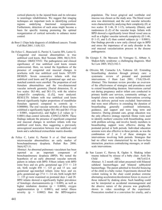 cortical plasticity in the injured brain and its relevance        population. The lower gingival and vestibular oral
      to neurologic rehabilitation. We suggest that imaging             mucosa was chosen as the study area. The blood vessel
      techniques are important tools in identifying cortical            area was determined, and the oral vascular networks
      regions     underlying       functional    reorganization.        were characterized by analyzing their complexity (D, at
      Furthermore, detection of such areas might become a               two scales: D 1-46, D 1-15), tortuosity (Dmin), and
      basis for specific training promoting the optimal                 randomness (L-Z) of the vascular loops. Infants with
      reorganization of cortical networks to enhance motor              BPD showed a significantly lower blood vessel area as
      control.                                                          well as a higher vascular network complexity (D 1-46,
                                                                        D 1-15, and L-Z) than control subjects (p < 0.0001).
de Boer J. Chips help diagnosis of childhood cancers. Trends            Our findings provide a new early clinical sign in BPD
     Cell Biol 2001; 11(8):323.                                         and stress the importance of an early disorder in the
                                                                        oral mucosal vascularization process in the disease
De Felice C, Bianciardi G, Parrini S, Laurini RN, Latini G.             pathogenesis.
    Congenital oral mucosal abnormalities in true
    umbilical cord knots. Biol Neonate 2004; 86(1):34-8.           De Giorgio F, De Mercurio D, Vetrugno G, Abbate A.
    Abstract: OBJECTIVE: The pathogenesis and clinical                 Shaken-baby syndrome: a challenging diagnosis. Med
    significance of true umbilical cord knots remain                   Sci Law 2005; 45(2):182-3.
    controversial. Here, we tested the hypothesis of the
    presence of congenital oral mucosal changes in                 de Oliveira MI, Camacho LA, Tedstone AE. Extending
    newborns with true umbilical cord knots. STUDY                     breastfeeding duration through primary care: a
    DESIGN: Seven consecutive infants with true                        systematic review of prenatal and postnatal
    umbilical cord knots and 50 gestational age- and sex-              interventions. J Hum Lact 2001; 17(4):326-43.
    matched controls were enrolled. The proportion of oral             Abstract: This literature review provides an overview
    frenulum abnormalities and the two-dimensional                     of the effectiveness of strategies and procedures used
    vascular network geometry [fractal dimension, D, at                to extend breastfeeding duration. Interventions carried
    two scales: D(1-46), and D(1-15), with the relative                out during pregnancy and/or infant care conducted in
    Lempel-Ziv complexity, (L-Z)], were analyzed.                      primary health care services, community settings, or
    RESULTS: Infants with true umbilical cord knots                    hospital clinics were included. Interventions covering
    showed significantly higher proportions of mandibular              only the delivery period were excluded. Interventions
    frenulum agenesis compared to controls (p =                        that were most effective in extending the duration of
    0.000006). The oral vascular networks of these infants             breastfeeding generally combined information,
    exhibited a significantly higher D(1-46) and D(1-15) (p            guidance, and support and were long term and
    < 0.0001, respectively), and higher L-Z values (p <                intensive. During prenatal care, group education was
    0.0001) than control networks. CONCLUSION: These                   the only effective strategy reported. Home visits used
    findings indicate the presence of significant congenital           to identify mothers' concerns with breastfeeding, assist
    oral mucosal changes in newborn infants with true                  with problem solving, and involve family members in
    umbilical cord knots, thus suggesting a previously                 breastfeeding support were effective during the
    unrecognized association between true umbilical cord               postnatal period or both periods. Individual education
    knots and a subclinical extracellular matrix disorder.             sessions were also effective in these periods, as was the
                                                                       combination of 2 or 3 of these strategies in
de Felice C, Latini G, Parrini S et al. Oral mucosal                   interventions involving both periods. Strategies that
    microvascular abnormalities: an early marker of                    had no effect were characterized by no face-to-face
    bronchopulmonary dysplasia. Pediatr Res 2004;                      interaction, practices contradicting messages, or small-
    56(6):927-31.                                                      scale interventions.
    Abstract: An abnormal pulmonary vasculature has been
    reported      as    an    important    component      of       de San Lazaro C, Harvey R, Ogden A. Shaking infant
    bronchopulmonary dysplasia (BPD). We tested the                    trauma induced by misuse of a baby chair. Arch Dis
    hypothesis of an early abnormal vascular network                   Child                 2003;                 88(7):632-4.
    pattern in infants with BPD. Fifteen infants with BPD              Abstract: A 2 month old infant presented with bilateral
    (nine boys and six girls; gestational age 27.5 +/- 2.0             subdural haemorrhages and bilateral subhyaloid
    wk; birth weight 850 +/- 125 g) and 15 sex- and                    haemorrhage. The parent admitted to forceful bouncing
    gestational age-matched infants (nine boys and six                 of the child in a baby rocker. Experiments showed that
    girls; gestational age 27.6 +/- 2.6 wk; birth weight 865           violent rocking in the chair could produce extreme
    +/- 135 g) were examined on postnatal days 1 and 28.               alternating acceleration/deceleration forces in excess of
    BPD infants showed a significantly higher prevalence               those induced by shaking alone. Such handling could
    of histologic chorioamnionitis (p = 0.009), as well as             not be interpreted as accidental mismanagement and
    higher intubation duration (p = 0.0004), oxygen                    the abusive nature of the process was graphically
    supplementation (p < 0.0001), and initial illness                  shown in video recordings of the experiment.
    severity (p = 0.0002) than the BPD-negative                        Prosecution resulted in a conviction for cruelty, and a

441
 