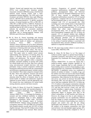 Abstract: Normal and impaired pure tone thresholds              measures: Frequencies of neonatal withdrawal,
      (PTTs) were predicted from distortion product                   congenital malformations, childhood onset medical
      otoacoustic emissions (DPOAEs) using a feed-forward             problems, developmental delay, and behaviour
      artificial neural network (ANN) with a back-                    disorders. RESULTS: Neonatal withdrawal was seen in
      propagation training algorithm. The ANN used a map              20% of those exposed to antiepileptic drugs.
      of present and absent DPOAEs from eight DPgrams,                Congenital malformations occurred in 14% of exposed
      (2f1-f2 = 406-4031 Hz) to predict PTTs at 0.5, 1, 2 and         pregnancies, compared with 5% of non-exposed sibs,
      4 kHz. With normal hearing as < 25 dB HL, prediction            and developmental delay in 24% of exposed children,
      accuracy of normal hearing was 94% at 500, 88% at               compared with 11% of non-exposed sibs. After
      1000, 88% at 2000 and 93% at 4000 Hz. Prediction of             excluding cases with a family history of developmental
      hearing-impaired categories was less accurate, due to           delay, 19% of exposed children and 3% of non-
      insufficient data for the ANN to train on. This research        exposed sibs had developmental delay, 31% of exposed
      indicates the possibility of accurately predicting              children had either major malformations or
      hearing ability within 10 dB in normal hearing                  developmental delay, 52% of exposed children had
      individuals and in hearing-impaired listeners with              facial dysmorphism compared with 25% of those not
      DPOAEs and ANNs from 500-4000 Hz.                               exposed, 31% of exposed children had childhood
                                                                      medical problems (13% of non-exposed sibs), and 20%
de Wit K, Davis K. Nurses' knowledge and learning                     had behaviour disorders (5% of non-exposed).
    experiences in relation to the effects of domestic abuse          CONCLUSION: Prenatal antiepileptic drug exposure
    on the mental health of children and adolescents.                 in the setting of maternal epilepsy is associated with
    Contemp          Nurse        2004;        16(3):214-27.          developmental delay and later childhood morbidity in
    Abstract: Nurse researchers are yet to direct substantial         addition to congenital malformation.
    attention towards addressing and understanding nurses'
    experiences of learning about and caring for child and       Dean M. UK starts long-overdue reform to social services.
    adolescent victims of domestic abuse. This lack of               Lancet 2002; 360(9342):1308.
    recognition has resulted in the marginalisation of this
    issue. This paper seeks to explore nurses' present           Dearden K, Altaye M, De Maza I et al. The impact of
    understanding and experiences of learning about the              mother-to-mother support on optimal breast-feeding: a
    effects of domestic abuse on the mental health of                controlled community intervention trial in peri-urban
    children and adolescents. The research utilised an               Guatemala City, Guatemala. Rev Panam Salud Publica
    interpretive case study approach within a naturalistic           2002;                                   12(3):193-201.
    paradigm. Snowball sampling of nursing staff within              Abstract: OBJECTIVE: To assess the impact that a
    two mental health units was used. Data were collected            mother-to-mother support program operated by La
    using semi-structured in-depth interviews with each              Leche League Guatemala had on early initiation of
    participant. Using a constant comparative method and             breast-feeding and on exclusive breast-feeding in peri-
    hermeneutic dialectical process both the commonalities           urban Guatemala City, Guatemala. MATERIALS AND
    and differences regarding participants' multiple realities       METHODS: A population census was conducted to
    were identified. Three major categories emerged within           identify all mothers of infants < 6 months of age, and
    the data. These were education, resources and nurses'            the mothers were then surveyed on their breast-feeding
    role. It was apparent that nurses' knowledge and                 practices, in two program communities and two control
    education about the effects of domestic abuse on the             communities. Data collection for this follow-up census
    mental health of children and adolescents negatively             and survey was carried out between November 2000
    impacted on nurses' ability to provide appropriate care.         and January 2001, one year after a baseline census and
    The research has clear implications for mental health            survey had been conducted. RESULTS: At follow-up,
    nursing education, practice and future research.                 31% of mothers in the program communities indicated
                                                                     that counselors had advised them about breast-feeding,
Dean JC, Hailey H, Moore SJ, Lloyd DJ, Turnpenny PD,                 21% said they had received a home visit, and 16%
    Little J. Long term health and neurodevelopment in               reported attending a support group. Community wide
    children exposed to antiepileptic drugs before birth. J          rates of early initiation of breast-feeding were
    Med           Genet          2002;         39(4):251-9.          significantly higher in program areas than in the
    Abstract: OBJECTIVE: To investigate the frequency of             control communities, at both baseline and follow-up.
    neonatal and later childhood morbidity in children               However, the change over time in early initiation in
    exposed to antiepileptic drugs in utero. DESIGN:                 program communities was not significantly different
    Retrospective population based study. SETTING:                   from the change in control communities. Community
    Population of the Grampian region of Scotland.                   wide rates of exclusive breast-feeding were similar in
    PARTICIPANTS: Mothers taking antiepileptic drugs                 program and control sites and did not change
    in pregnancy between 1976 and 2000 were ascertained              significantly from baseline to follow-up. However, of
    from hospital obstetric records and 149 (58% of those            the mothers in the program communities who both
    eligible) took part. They had 293 children whose health          received home visits and attended support groups, 45%
    and neurodevelopment were assessed. Main outcome                 of them exclusively breast-fed, compared to 14% of
443
 
