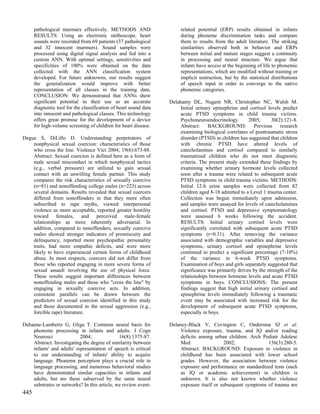 pathological murmurs effectively. METHODS AND                     related potential (ERP) results obtained in infants
      RESULTS: Using an electronic stethoscope, heart                   during phoneme discrimination tasks and compare
      sounds were recorded from 69 patients (37 pathological            them to results from the adult literature. The striking
      and 32 innocent murmurs). Sound samples were                      similarities observed both in behavior and ERPs
      processed using digital signal analysis and fed into a            between initial and mature stages suggest a continuity
      custom ANN. With optimal settings, sensitivities and              in processing and neural structure. We argue that
      specificities of 100% were obtained on the data                   infants have access at the beginning of life to phonemic
      collected with the ANN classification system                      representations, which are modified without training or
      developed. For future unknowns, our results suggest               implicit instruction, but by the statistical distributions
      the generalization would improve with better                      of speech input in order to converge to the native
      representation of all classes in the training data.               phonemic categories.
      CONCLUSION: We demonstrated that ANNs show
      significant potential in their use as an accurate            Delahanty DL, Nugent NR, Christopher NC, Walsh M.
      diagnostic tool for the classification of heart sound data        Initial urinary epinephrine and cortisol levels predict
      into innocent and pathological classes. This technology           acute PTSD symptoms in child trauma victims.
      offers great promise for the development of a device              Psychoneuroendocrinology        2005;      30(2):121-8.
      for high-volume screening of children for heart disease.          Abstract: BACKGROUND: Previous research
                                                                        examining biological correlates of posttraumatic stress
Degue S, DiLillo D. Understanding perpetrators of                       disorder (PTSD) in children has suggested that children
    nonphysical sexual coercion: characteristics of those               with chronic PTSD have altered levels of
    who cross the line. Violence Vict 2004; 19(6):673-88.               catecholamines and cortisol compared to similarly
    Abstract: Sexual coercion is defined here as a form of              traumatized children who do not meet diagnostic
    male sexual misconduct in which nonphysical tactics                 criteria. The present study extended these findings by
    (e.g., verbal pressure) are utilized to gain sexual                 examining whether urinary hormone levels collected
    contact with an unwilling female partner. This study                soon after a trauma were related to subsequent acute
    compares the risk characteristics of sexually coercive              PTSD symptoms in child trauma victims. METHODS:
    (n=81) and nonoffending college males (n=223) across                Initial 12-h urine samples were collected from 82
    several domains. Results revealed that sexual coercers              children aged 8-18 admitted to a Level 1 trauma center.
    differed from nonoffenders in that they more often                  Collection was begun immediately upon admission,
    subscribed to rape myths, viewed interpersonal                      and samples were assayed for levels of catecholamines
    violence as more acceptable, reported greater hostility             and cortisol. PTSD and depressive symptomatology
    toward females, and perceived male-female                           were assessed 6 weeks following the accident.
    relationships as more inherently adversarial. In                    RESULTS: Initial urinary cortisol levels were
    addition, compared to nonoffenders, sexually coercive               significantly correlated with subsequent acute PTSD
    males showed stronger indicators of promiscuity and                 symptoms (r=0.31). After removing the variance
    delinquency, reported more psychopathic personality                 associated with demographic variables and depressive
    traits, had more empathic deficits, and were more                   symptoms, urinary cortisol and epinephrine levels
    likely to have experienced certain forms of childhood               continued to predict a significant percentage (7-10%)
    abuse. In most respects, coercers did not differ from               of the variance in 6-week PTSD symptoms.
    those who reported engaging in more severe forms of                 Examination of boys and girls separately suggested that
    sexual assault involving the use of physical force.                 significance was primarily driven by the strength of the
    These results suggest important differences between                 relationships between hormone levels and acute PTSD
    nonoffending males and those who "cross the line" by                symptoms in boys. CONCLUSIONS: The present
    engaging in sexually coercive acts. In addition,                    findings suggest that high initial urinary cortisol and
    consistent parallels can be drawn between the                       epinephrine levels immediately following a traumatic
    predictors of sexual coercion identified in this study              event may be associated with increased risk for the
    and those documented in the sexual aggression (e.g.,                development of subsequent acute PTSD symptoms,
    forcible rape) literature.                                          especially in boys.

Dehaene-Lambertz G, Gliga T. Common neural basis for               Delaney-Black V, Covington C, Ondersma SJ et al.
    phoneme processing in infants and adults. J Cogn                    Violence exposure, trauma, and IQ and/or reading
    Neurosci               2004;              16(8):1375-87.            deficits among urban children. Arch Pediatr Adolesc
    Abstract: Investigating the degree of similarity between            Med                  2002;             156(3):280-5.
    infants' and adults' representation of speech is critical           Abstract: BACKGROUND: Exposure to violence in
    to our understanding of infants' ability to acquire                 childhood has been associated with lower school
    language. Phoneme perception plays a crucial role in                grades. However, the association between violence
    language processing, and numerous behavioral studies                exposure and performance on standardized tests (such
    have demonstrated similar capacities in infants and                 as IQ or academic achievement) in children is
    adults, but are these subserved by the same neural                  unknown. It is also not known whether violence
    substrates or networks? In this article, we review event-           exposure itself or subsequent symptoms of trauma are
445
 