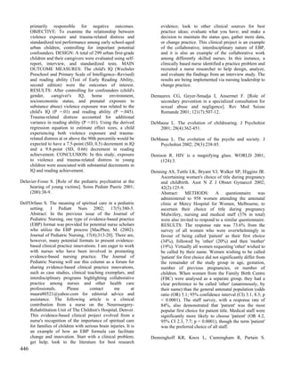 primarily responsible for negative outcomes.                      evidence; look to other clinical sources for best
      OBJECTIVE: To examine the relationship between                    practice ideas; evaluate what you have; and make a
      violence exposure and trauma-related distress and                 decision to maintain the status quo, gather more data,
      standardized test performance among early school-aged             or change practice. This clinical project is an example
      urban children, controlling for important potential               of the collaborative, interdisciplinary nature of EBP,
      confounders. DESIGN: A total of 299 urban first-grade             and it is also an example of the collaborative work
      children and their caregivers were evaluated using self-          among differently skilled nurses. In this instance, a
      report, interview, and standardized tests. MAIN                   clinically based nurse identified a practice problem and
      OUTCOME MEASURES: The child's IQ (Wechsler                        recruited a nurse researcher to help design, analyze,
      Preschool and Primary Scale of Intelligence--Revised)             and evaluate the findings from an interview study. The
      and reading ability (Test of Early Reading Ability,               results are being implemented via nursing leadership to
      second edition) were the outcomes of interest.                    change practice.
      RESULTS: After controlling for confounders (child's
      gender,     caregiver's    IQ,     home     environment,     Demaurex CG, Geyer-Smadja I, Ansermet F. [Role of
      socioeconomic status, and prenatal exposure to                  secondary prevention in a specialized consultation for
      substance abuse) violence exposure was related to the           sexual abuse and negligence]. Rev Med Suisse
      child's IQ (P =.01) and reading ability (P =.045).              Romande 2001; 121(7):507-12.
      Trauma-related distress accounted for additional
      variance in reading ability (P =.01). Using the derived      DeMause L. The evolution of childrearing. J Psychohist
      regression equation to estimate effect sizes, a child           2001; 28(4):362-451.
      experiencing both violence exposure and trauma-
      related distress at or above the 90th percentile would be    DeMause L. The evolution of the psyche and society. J
      expected to have a 7.5-point (SD, 0.5) decrement in IQ          Psychohist 2002; 29(3):238-85.
      and a 9.8-point (SD, 0.66) decrement in reading
      achievement. CONCLUSION: In this study, exposure             Denison R. HIV is a magnifying glass. WORLD 2001;
      to violence and trauma-related distress in young                  (124):3.
      children were associated with substantial decrements in
      IQ and reading achievement.                                  Denning AS, Tuttle LK, Bryant VJ, Walker SP, Higgins JR.
                                                                       Ascertaining women's choice of title during pregnancy
Delavier-Fosse S. [Role of the pediatric psychiatrist at the           and childbirth. Aust N Z J Obstet Gynaecol 2002;
     hearing of young victims]. Soins Pediatr Pueric 2001;             42(2):125-9.
     (200):38-9.                                                       Abstract: METHODS: A questionnaire was
                                                                       administered to 958 women attending the antenatal
Dell'Orfano S. The meaning of spiritual care in a pediatric            clinic at Mercy Hospital for Women, Melbourne, to
     setting. J Pediatr Nurs 2002; 17(5):380-5.                        ascertain their choice of title during pregnancy
     Abstract: In the previous issue of the Journal of                 Midwifery, nursing and medical staff (376 in total)
     Pediatric Nursing, one type of evidence-based practice            were also invited to respond to a similar questionnaire.
     (EBP) format was provided for potential nurse scholars            RESULTS: The response rate was 73.6% from the
     who utilize the EBP process [MacPhee, M. (2002).                  survey of all women who were overwhelmingly in
     Journal of Pediatric Nursing, 17(4);313-20]. There are,           favour of being called 'patient' as their first choice
     however, many potential formats to present evidence-              (34%), followed by 'other' (20%) and then 'mother'
     based clinical practice innovations. I am eager to work           (19%). Virtually all women requesting 'other' wished to
     with nurses who have been involved in promoting                   be called by their name. Women wishing to be called
     evidence-based nursing practice. The Journal of                   'patient' for first choice did not significantly differ from
     Pediatric Nursing will use this column as a forum for             the remainder of the study group in age, gestation,
     sharing evidence-based clinical practice innovations,             number of previous pregnancies, or number of
     such as case studies, clinical teaching exemplars, and            children. When women from the Family Birth Centre
     interdisciplinary programs highlighting collaborative             (FBC) were analysed as a separate group, they had a
     practice among nurses and other health care                       clear preference to be called 'other' (unanimously, by
     professionals.       Please      contact      me         at       their name) than the general antenatal population (odds
     maura80521@yahoo.com for editorial advice and                     ratio (OR) 5.1; 95% confidence interval (CI) 3.1, 8.3; p
     assistance. The following article is a clinical                   < 0.0001). The staff survey, with a response rate of
     contribution from a nurse on the Neurosurgery-                    84%, also demonstrated that 'patient' was the most
     Rehabilitation Unit of The Children's Hospital, Denver.           popular first choice for patient title. Medical staff were
     This evidence-based clinical project evolved from a               significantly more likely to choose 'patient' (OR 4.2,
     nurse's recognition of the importance of spiritual care           95% CI 2.3, 7.7; p < 0.0001), though the term 'patient'
     for families of children with serious brain injuries. It is       was the preferred choice of all staff.
     an example of how an EBP formula can facilitate
     change and innovation. Start with a clinical problem;         Denninghoff KR, Knox L, Cunningham R, Partain S.
     get help; look to the literature for best research
446
 