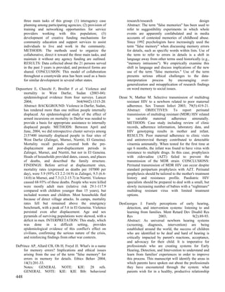 three main tasks of this group: (1) interagency case             research/research                                 design
      planning among participating agencies; (2) provision of          Abstract: The term "false memories" has been used to
      training and networking opportunities for service                refer to suggestibility experiments in which whole
      providers working with this population; (3)                      events are apparently confabulated and in media
      development of creative funding mechanisms for                   accounts of contested memories of childhood abuse.
      community education and support services to assist               Since 1992 psychologists have increasingly used the
      individuals to live and work in the community.                   term "false memory" when discussing memory errors
      METHODS: The methods used to organize the                        for details, such as specific words within lists. Use of
      collaborative, direct it toward the three main tasks, and        the term to refer to errors in details is a shift in
      maintain it without any agency funding are outlined.             language away from other terms used historically (e.g.,
      RESULTS: Data collected about the 21 persons served              "memory intrusions"). We empirically examine this
      in the past 3 years is provided, and protocol forms are          shift in language and discuss implications of the new
      shared. CONCLUSION: This model of collaboration                  use of the term "false memories." Use of the term
      throughout a countywide area has been used as a basis            presents serious ethical challenges to the data-
      for similar development in several other states.                 interpretation process by encouraging over-
                                                                       generalization and misapplication of research findings
Depoortere E, Checchi F, Broillet F et al. Violence and                on word memory to social issues.
    mortality in West Darfur, Sudan (2003-04):
    epidemiological evidence from four surveys. Lancet            Desai N, Mathur M. Selective transmission of multidrug
    2004;                               364(9442):1315-20.             resistant HIV to a newborn related to poor maternal
    Abstract: BACKGROUND: Violence in Darfur, Sudan,                   adherence. Sex Transm Infect 2003; 79(5):419-21.
    has rendered more than one million people internally               Abstract: OBJECTIVES: To report perinatal
    displaced. An epidemiological study of the effect of               transmission of multidrug resistant (MDR) HIV related
    armed incursions on mortality in Darfur was needed to              to    variable    maternal    adherence     antenatally.
    provide a basis for appropriate assistance to internally           METHODS: Case study including review of clinic
    displaced people. METHODS: Between April and                       records, adherence information, laboratory data, and
    June, 2004, we did retrospective cluster surveys among             HIV genotyping results in mother and infant.
    215?400 internally displaced people in four sites of               RESULTS: Poor maternal adherence to clinic visits
    West Darfur (Zalingei, Murnei, Niertiti, El Geneina).              and antiretroviral therapy contributed to detectable
    Mortality recall periods covered both the pre-                     viraemia antenatally. When tested for the first time at
    displacement and post-displacement periods in                      age 6 months, the infant was found to have virus with
    Zalingei, Murnei, and Niertiti, but not in El Geneina.             resistance to multiple drugs. In this case, prophylaxis
    Heads of households provided dates, causes, and places             with zidovudine (AZT) failed to prevent the
    of deaths, and described the family structure.                     transmission of the MDR strain. CONCLUSIONS:
    FINDINGS: Before arrival at displacement sites,                    Perinatal transmission of MDR HIV can occur despite
    mortality rates (expressed as deaths per 10?000 per                standard peripartum prophylaxis with AZT. Perinatal
    day), were 5.9 (95% CI 2.2-14.9) in Zalingei, 9.5 (6.4-            prophylaxis should be tailored to the mother's treatment
    14.0) in Murnei, and 7.3 (3.2-15.7) in Niertiti. Violence          history and resistance profile. Paediatric HIV
    caused 68-93% of these deaths. People who were killed              specialists should be prepared to deal with a small, but
    were mostly adult men (relative risk 29.1-117.9                    slowly increasing number of babies with a "nightmare"
    compared with children younger than 15 years), but                 multidrug resistant virus with limited treatment
    included women and children. Most households fled                  options.
    because of direct village attacks. In camps, mortality
    rates fell but remained above the emergency                   DesGeorges J. Family perceptions of early hearing,
    benchmark, with a peak of 5.6 in El Geneina. Violence             detection, and intervention systems: listening to and
    persisted even after displacement. Age and sex                    learning from families. Ment Retard Dev Disabil Res
    pyramids of surviving populations were skewed, with a             Rev                  2003;                   9(2):89-93.
    deficit in men. INTERPRETATION: This study, which                 Abstract: As universal newborn hearing systems
    was done in a difficult setting, provides                         (screening, diagnosis, intervention) are being
    epidemiological evidence of this conflict's effect on             established around the world, the success of children
    civilians, confirming the serious nature of the crisis,           who are identified to be deaf and hard of hearing is
    and reinforcing findings from other war contexts.                 critically impacted by parent's reactions, acceptance,
                                                                      and advocacy for their child. It is imperative for
DePrince AP, Allard CB, Oh H, Freyd JJ. What's in a name              professionals who are creating systems for Early
    for memory errors? Implications and ethical issues                Hearing, Detection, and Intervention to understand and
    arising from the use of the term "false memory" for               learn from families' experiences in order to improve
    errors in memory for details. Ethics Behav 2004;                  this process. This manuscript will identify the areas in
    14(3):201-33.                                                     which parents have spoken out about the professionals
    Notes: GENERAL NOTE: KIE: 28 refs.                                they have encountered through the system: what
    GENERAL NOTE: KIE: KIE Bib: behavioral                            parents wish for in a healthy, productive relationship
448
 