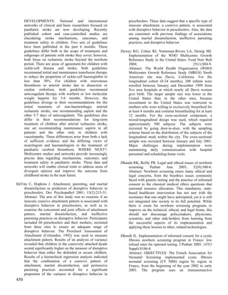 DEVELOPMENTS: National and international                        preschoolers. These data suggest that a specific type of
      networks of clinical and basic researchers focused on           insecure attachment, a coercive pattern, is associated
      paediatric stroke are now developing. Recently                  with disruptive behavior in preschoolers. Also, the data
      published cohort and case-controlled studies are                are consistent with previous findings of associations
      elucidating stroke mechanisms, outcomes, and                    among marital dissatisfaction, ineffective parenting
      treatment safety in children. Two sets of guidelines            practices, and disruptive behavior.
      have been published in the past 6 months. These
      guidelines differ both in the scope of treatments and      Dewey KG, Cohen RJ, Nommsen-Rivers LA, Heinig MJ.
      subgroups of patients with stroke they cover; however,         Implementation of the WHO Multicentre Growth
      both focus on ischaemic stroke beyond the newborn              Reference Study in the United States. Food Nutr Bull
      period. There are areas of agreement-for children with         2004;                                      25(1):S84-9.
      sickle-cell disease and stroke, both guidelines                Abstract: The World Health Organization (WHO)
      recommend initial and maintenance transfusion therapy          Multicentre Growth Reference Study (MRGS) North
      to reduce the proportion of sickle-cell haemoglobin to         American site was Davis, California. For the
      less than 30%. For children with sinovenous                    longitudinal cohort (0-24 months), 208 infants were
      thrombosis or arterial stroke due to dissection or             enrolled between January and December 1999 from
      cardiac embolism, both guidelines recommend                    five area hospitals at which nearly all Davis women
      anticoagulant therapy with warfarin or low molecular           give birth. The target sample size was lower in the
      weight heparin for 3-6 months. However, the                    United States than in the other sites, because
      guidelines diverge in their recommendations for the            recruitment in the United States was restricted to
      initial treatment of non-haemorrhagic arterial                 mothers who were willing to exclusively breastfeed for
      ischaemic stroke, one recommending aspirin and the             at least 4 months and continue breastfeeding for at least
      other 5-7 days of anticoagulants. The guidelines also          12 months. For the cross-sectional component, a
      differ in their recommendations for long-term                  mixed-longitudinal design was used, which required
      treatment of children after arterial ischaemic stroke,         approximately 500 subjects. The subjects were
      one set recommending maintenance aspirin in all                recruited by going door-to-door, with the sampling
      patients and the other only in children with                   scheme based on the distribution of the subjects of the
      vasculopathy. These differences arise from both a lack         longitudinal study within the city. The cross-sectional
      of sufficient evidence and the differing views of              sample was recruited between January and July 2001.
      neurologists and haematologists in the treatment of            Major challenges during implementation were
      paediatric cerebral thrombosis. WHERE NEXT?:                   maintaining daily communication with hospital
      Multicentre studies and networks provide increasingly          personnel and scheduling home visits.
      precise data regarding mechanisms, outcomes, and
      treatment safety in paediatric stroke. These data and      Dhanda RK, Reilly PR. Legal and ethical issues of newborn
      networks will enable clinical trials to address areas of       screening.     Pediatr   Ann       2003;     32(8):540-6.
      divergent opinion and improve the outcome from                 Abstract: Newborn screening raises many ethical and
      childhood stroke in the near future.                           legal concerns, from the bioethics issues commonly
                                                                     faced with genetic testing and the practice of informed
DeVito C, Hopkins J. Attachment, parenting, and marital              consent to the classical medical ethics questions that
    dissatisfaction as predictors of disruptive behavior in          surround resource allocation. This mandatory, state-
    preschoolers. Dev Psychopathol 2001; 13(2):215-31.               based healthcare intervention has not met with the
    Abstract: The aim of this study was to examine if an             resistance that one might have anticipated, yet it is still
    insecure coercive attachment pattern is associated with          not integrated into society to its full potential. While
    disruptive behavior in preschoolers, as well as to               there is room for newborn screening programs to
    examine the concurrent and joint effects of attachment           improve on the technical, ethical, and legal fronts, this
    pattern, marital dissatisfaction, and ineffective                should not discourage policymakers, physicians,
    parenting practices on disruptive behavior. Participants         scientists, and other stak-holders from learning from
    included 60 preschoolers and their mothers, recruited            the successful aspects of its implementation and
    from three sites to ensure an adequate range of                  applying these lessons to other, related technologies.
    disruptive behavior. The Preschool Assessment of
    Attachment (Crittenden, 1992) was used to measure            Dhondt JL. Implementation of informed consent for a cystic
    attachment pattern. Results of an analysis of variance           fibrosis newborn screening program in France: low
    revealed that children in the coercively attached dyads          refusal rates for optional testing. J Pediatr 2005; 147(3
    scored significantly higher on the measure of disruptive         Suppl):S106-8.
    behavior than either the defended or secure children.            Abstract: OBJECTIVES: The French Association for
    Results of a hierarchical regression analysis indicated          Neonatal Screening implemented cystic fibrosis
    that the combination of a coercive pattern of                    neonatal screening (CF NBS) region by region in
    attachment, marital dissatisfaction, and permissive              France, from the beginning of the year 2002 to early
    parenting practices accounted for a significant                  2003. The program uses an immunoreactive
    proportion of the variance in disruptive behavior in
450
 