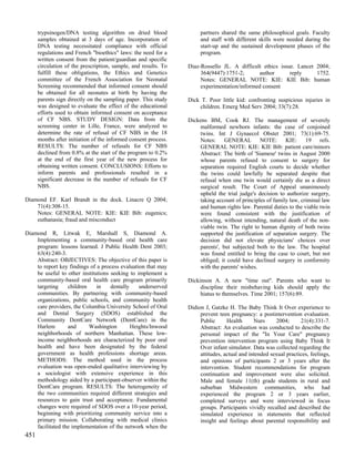 trypsinogen/DNA testing algorithm on dried blood                partners shared the same philosophical goals. Faculty
      samples obtained at 3 days of age. Incorporation of             and staff with different skills were needed during the
      DNA testing necessitated compliance with official               start-up and the sustained development phases of the
      regulations and French "bioethics" laws: the need for a         program.
      written consent from the patient/guardian and specific
      circulation of the prescription, sample, and results. To   Diaz-Rossello JL. A difficult ethics issue. Lancet 2004;
      fulfill these obligations, the Ethics and Genetics              364(9447):1751-2;       author      reply     1752.
      committee of the French Association for Neonatal                Notes: GENERAL NOTE: KIE: KIE Bib: human
      Screening recommended that informed consent should              experimentation/informed consent
      be obtained for all neonates at birth by having the
      parents sign directly on the sampling paper. This study    Dick T. Poor little kid: confronting suspicious injuries in
      was designed to evaluate the effect of the educational         children. Emerg Med Serv 2004; 33(7):28.
      efforts used to obtain informed consent on acceptance
      of CF NBS. STUDY DESIGN: Data from the                     Dickens BM, Cook RJ. The management of severely
      screening center in Lille, France, were analyzed to            malformed newborn infants: the case of conjoined
      determine the rate of refusal of CF NBS in the 18              twins. Int J Gynaecol Obstet 2001; 73(1):69-75.
      months after initiation of the informed consent process.       Notes: GENERAL NOTE: KIE: 19 refs.
      RESULTS: The number of refusals for CF NBS                     GENERAL NOTE: KIE: KIE Bib: patient care/minors
      declined from 0.8% at the start of the program to 0.2%         Abstract: The birth of 'Siamese' twins in August 2000
      at the end of the first year of the new process for            whose parents refused to consent to surgery for
      obtaining written consent. CONCLUSIONS: Efforts to             separation required English courts to decide whether
      inform parents and professionals resulted in a                 the twins could lawfully be separated despite that
      significant decrease in the number of refusals for CF          refusal when one twin would certainly die as a direct
      NBS.                                                           surgical result. The Court of Appeal unanimously
                                                                     upheld the trial judge's decision to authorize surgery,
Diamond EF. Karl Brandt in the dock. Linacre Q 2004;                 taking account of principles of family law, criminal law
    71(4):308-15.                                                    and human rights law. Parental duties to the viable twin
    Notes: GENERAL NOTE: KIE: KIE Bib: eugenics;                     were found consistent with the justification of
    euthanasia; fraud and misconduct                                 allowing, without intending, natural death of the non-
                                                                     viable twin. The right to human dignity of both twins
Diamond R, Litwak E, Marshall S, Diamond A.                          supported the justification of separation surgery. The
    Implementing a community-based oral health care                  decision did not elevate physicians' choices over
    program: lessons learned. J Public Health Dent 2003;             parents', but subjected both to the law. The hospital
    63(4):240-3.                                                     was found entitled to bring the case to court, but not
    Abstract: OBJECTIVES: The objective of this paper is             obliged; it could have declined surgery in conformity
    to report key findings of a process evaluation that may          with the parents' wishes.
    be useful to other institutions seeking to implement a
    community-based oral health care program primarily           Dickinson A. A new "time out". Parents who want to
    targeting     children    in    dentally    underserved           discipline their misbehaving kids should apply the
    communities. By partnering with community-based                   hiatus to themselves. Time 2001; 157(6):89.
    organizations, public schools, and community health
    care providers, the Columbia University School of Oral       Didion J, Gatzke H. The Baby Think It Over experience to
    and Dental Surgery (SDOS) established the                         prevent teen pregnancy: a postintervention evaluation.
    Community DentCare Network (DentCare) in the                      Public      Health      Nurs     2004;      21(4):331-7.
    Harlem        and      Washington        Heights/Inwood           Abstract: An evaluation was conducted to describe the
    neighborhoods of northern Manhattan. These low-                   personal impact of the "In Your Care" pregnancy
    income neighborhoods are characterized by poor oral               prevention intervention program using Baby Think It
    health and have been designated by the federal                    Over infant simulator. Data was collected regarding the
    government as health professions shortage areas.                  attitudes, actual and intended sexual practices, feelings,
    METHODS: The method used in the process                           and opinions of participants 2 or 3 years after the
    evaluation was open-ended qualitative interviewing by             intervention. Student recommendations for program
    a sociologist with extensive experience in this                   continuation and improvement were also solicited.
    methodology aided by a participant-observer within the            Male and female 11(th) grade students in rural and
    DentCare program. RESULTS: The heterogeneity of                   suburban Midwestern communities, who had
    the two communities required different strategies and             experienced the program 2 or 3 years earlier,
    resources to gain trust and acceptance. Fundamental               completed surveys and were interviewed in focus
    changes were required of SDOS over a 10-year period,              groups. Participants vividly recalled and described the
    beginning with prioritizing community service into a              simulated experience in statements that reflected
    primary mission. Collaborating with medical clinics               insight and feelings about parental responsibility and
    facilitated the implementation of the network when the
451
 