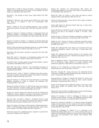 Blandon-Gitlin I, Pezdek K, Rogers M, Brodie L. Detecting deception in             Bottoms BL, Goodman GS, Schwartz-Kenney BM, Thomas SN.
children: an experimental study of the effect of event familiarity on CBCA         Understanding children's use of secrecy in the context of eyewitness reports.
ratings. Law Hum Behav 2005; 29(2):187-97.                                         Law Hum Behav 2002; 26(3):285-313.

Bliss-Holtz J. The privilege of touch. Issues Compr Pediatr Nurs 2003;             Boulet MC, Ethier LS, Couture G. [Life events and trauma in chronic
26(4):I-II.                                                                        negligent mothers]. Sante Ment Que 2004; 29(1):221-42.

Bodegard G. [Interviews with sexually abused children have often wrong             Bouvier P. Child sexual abuse: vicious circles of fate or paths to resilience?
aims. What are we prepared to listen to?]. Lakartidningen 2003;                    Lancet 2003; 361(9356):446-7.
100(14):1214-6.
                                                                                   Bowley DM, Pitcher GJ. Motivation behind infant rape in South Africa.
Boehm A, Itzhaky H. The social marketing approach: a way to increase               Lancet 2002; 359(9314):1352.
reporting and treatment of sexual assault. Child Abuse Negl 2004; 28(3):253-
65.                                                                                Bowley DM, Pitcher GJ, Beale PG, Joseph C, Davies MR. Child rape in South
                                                                                   Africa--an open letter to the Minister of Health. S Afr Med J 2002;
Bogaerts S, Declercq F, Vanheule S, Palmans V. Interpersonal factors and           92(10):744.
personality disorders as discriminators between intra-familial and extra-
familial child molesters. Int J Offender Ther Comp Criminol 2005; 49(1):48-        Bradley R, Heim A, Westen D. Personality constellations in patients with a
62.                                                                                history of childhood sexual abuse. J Trauma Stress 2005; 18(6):769-80.

Bogaerts S, Vervaeke G, Goethals J. A comparison of relational attitude and        Bradley R, Jenei J, Westen D. Etiology of borderline personality disorder:
personality disorders in the explanation of child molestation. Sex Abuse 2004;     disentangling the contributions of intercorrelated antecedents. J Nerv Ment
16(1):37-47.                                                                       Dis 2005; 193(1):24-31.

Bolen R. Child sexual abuse and attachment theory:are we rushing headlong          Bradley RG, Follingstad DR. Group therapy for incarcerated women who
into another controversy? J Child Sex Abus 2002; 11(1):95-124.                     experienced interpersonal violence: a pilot study. J Trauma Stress 2003;
                                                                                   16(4):337-40.
Bolen RM. Child sexual abuse: prevention or promotion? Soc Work 2003;
48(2):174-85.                                                                      Bradley RG, Follingstad DR. Utilizing disclosure in the treatment of the
                                                                                   sequelae of childhood sexual abuse: a theoretical and empirical review. Clin
Bolen RM, Lamb JL. Ambivalence of nonoffending guardians after child               Psychol Rev 2001; 21(1):1-32.
sexual abuse disclosure. J Interpers Violence 2004; 19(2):185-211.
                                                                                   Brady S, Gallagher D, Berger J, Vega M. Physical and sexual abuse in the
Bolen RM, Lamb JL. Guardian support of sexually abused children: a study of        lives of HIV-positive women enrolled in a primary medicine health
its predictors. Child Maltreat 2002; 7(3):265-76.                                  maintenance organization. AIDS Patient Care STDS 2002; 16(3):121-5.

Bolen RM, Leah Lamb J, Gradante J. The Needs-Based Assessment of                   Braitstein P, Li K, Tyndall M et al. Sexual violence among a cohort of
Parental (Guardian) Support: a test of its validity and reliability. Child Abuse   injection drug users. Soc Sci Med 2003; 57(3):561-9.
Negl 2002; 26(10):1081-99.
                                                                                   Brand BL, Alexander PC. Coping with incest: the relationship between
Boles SM, Joshi V, Grella C, Wellisch J. Childhood sexual abuse patterns,          recollections of childhood coping and adult functioning in female survivors of
psychosocial correlates, and treatment outcomes among adults in drug abuse         incest. J Trauma Stress 2003; 16(3):285-93.
treatment. J Child Sex Abus 2005; 14(1):39-55.
                                                                                   Brawman-Mintzer O, Monnier J, Wolitzky KB, Falsetti SA. Patients with
Bolger KE, Patterson CJ. Pathways from child maltreatment to internalizing         generalized anxiety disorder and a history of trauma: somatic symptom
problems: perceptions of control as mediators and moderators. Dev                  endorsement. J Psychiatr Pract 2005; 11(3):212-5.
Psychopathol 2001; 13(4):913-40.
                                                                                   Breiner SJ. RE: Response and an additional comment on "the Legacy of the
Bonanno GA, Keltner D, Noll JG et al. When the face reveals what words do          Clergy Abuse Scandal" (D. Finkelhor, 2003). Child Abuse Negl 2004;
not: facial expressions of emotion, smiling, and the willingness to disclose       28(12):1251-2.
childhood sexual abuse. J Pers Soc Psychol 2002; 83(1):94-110.
                                                                                   Bremner JD. Long-term effects of childhood abuse on brain and neurobiology.
Bonanno GA, Noll JG, Putnam FW, O'Neill M, Trickett PK. Predicting the             Child Adolesc Psychiatr Clin N Am 2003; 12(2):271-92.
willingness to disclose childhood sexual abuse from measures of repressive
coping and dissociative tendencies. Child Maltreat 2003; 8(4):302-18.              Bremner JD, Vermetten E, Afzal N, Vythilingam M. Deficits in verbal
                                                                                   declarative memory function in women with childhood sexual abuse-related
Boos SC, Rosas AJ, Boyle C, McCann J. Anogenital injuries in child                 posttraumatic stress disorder. J Nerv Ment Dis 2004; 192(10):643-9.
pedestrians run over by low-speed motor vehicles: four cases with findings
that mimic child sexual abuse. Pediatrics 2003; 112(1 Pt 1):e77-84.                Bremner JD, Vermetten E, Schmahl C et al. Positron emission tomographic
                                                                                   imaging of neural correlates of a fear acquisition and extinction paradigm in
Botash AS, Galloway AE, Booth T, Ploutz-Snyder R, Hoffman-Rosenfeld J,             women with childhood sexual-abuse-related post-traumatic stress disorder.
Cahill L. Continuing medical education in child sexual abuse: cognitive gains      Psychol Med 2005; 35(6):791-806.
but not expertise. Arch Pediatr Adolesc Med 2005; 159(6):561-6.
                                                                                   Bremner JD, Vythilingam M, Anderson G et al. Assessment of the
Botash AS, Jean-Louis F. Imperforate hymen: congenital or acquired from            hypothalamic-pituitary-adrenal axis over a 24-hour diurnal period and in
sexual abuse? Pediatrics 2001; 108(3):E53.                                         response to neuroendocrine challenges in women with and without childhood
                                                                                   sexual abuse and posttraumatic stress disorder. Biol Psychiatry 2003;
                                                                                   54(7):710-8.



38
 
