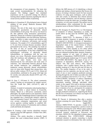 the consequences of teen pregnancy. The teens also             follows the EBP process of: (1) identifying a clinical
      made several recommendations for enhancing the                 problem and stating a clinical question that focuses the
      program. The findings suggest that simulated                   process; (2) doing a literature search for best research
      experiences can be a powerful strategy for effective           evidence; (3) using query techniques, such as phone
      learning about complex decisions regarding the risks of        calls and e-mails, to determine best clinical practice
      sexual activity and the realities of parenting.                among similar institutions; and (4) drawing a practice
                                                                     conclusion-to accept the status quo, to instigate change
Didziokiene A, Zemaitiene N. [Psychological state of abused          of practice, or to do more research. This project was an
     children of risk group]. Medicina (Kaunas) 2005;                interdisciplinary effort orchestrated by the surgical
     41(1):59-66.                                                    programs nurses at Boston Children's Hospital.
     Abstract: The aim of this study was to describe the
     psychological peculiarities of physically abused           DiFranza JR, Savageau JA, Rigotti NA et al. Development
     schoolchildren of risk group. The survey was based on           of symptoms of tobacco dependence in youths: 30
     the data gathered using anonymous questionnaire.                month follow up data from the DANDY study. Tob
     Indicators, chosen for evaluation of psychological well-        Control                2002;              11(3):228-35.
     being of schoolchildren, were the following: loneliness,        Abstract: OBJECTIVE: To determine if there is a
     happiness, ability to make contacts and socialize with          minimum duration, frequency or quantity of tobacco
     peers, sense of coherence, self-esteem, and suicidal            use required to develop symptoms of dependence.
     tendencies. The sample of 211 schoolchildren, aged 10           DESIGN AND SETTING: A retrospective/prospective
     to 16 year from seventeen Kaunas secondary schools              longitudinal study of the natural history of tobacco
     participated in the survey. The sampling was made on            dependence       employing     individual     interviews
     the basis of lists of socially and pedagogically                conducted three times annually in two urban school
     neglected schoolchildren. It has been established that          systems over 30 months. Detailed histories of tobacco
     psychological well-being of physically abused                   use were obtained including dates, duration, frequency,
     schoolchildren, in comparison with the ones not                 quantity, patterns of use, types of tobacco, and
     abused, was worse. Physically abused children more              symptoms of dependence. PARTICIPANTS: A cohort
     often felt loneliness and unhappiness, found it more            of 679 seventh grade students (age 12-13 years). MAIN
     difficult to make friends, were more often                      OUTCOME MEASURES: The report of any of 11
     characterized by low self-esteem and weak sense of              symptoms of dependence. RESULTS: Among 332
     coherence. The relationship between physical abuse              subjects who had used tobacco, 40% reported
     and suicidal tendencies was established; suicidal               symptoms, with a median latency from the onset of
     tendencies among physically abused schoolchildren               monthly smoking of 21 days for girls and 183 days for
     were six times more frequent than among those, who              boys. The median frequency of use at the onset of
     did not suffer violence (78.5% and 12.5%). Almost all           symptoms was two cigarettes, one day per week. The
     schoolchildren, attributed to the group with high risk          report of one or more symptoms predicted continued
     for suicide, were physically abused (29.0% and 1.9%,            smoking through the end of follow up (odds ratio (OR)
     respectively).                                                  44, 95% confidence interval (CI) 17 to 114, p < 0.001).
                                                                     CONCLUSIONS: Symptoms of tobacco dependence
Diehl D, Gray C, O'Connor G. The school community                    commonly develop rapidly after the onset of
     council: creating an environment for student success.           intermittent smoking, although individuals differ
     New Dir Youth Dev 2005; (107):65-72, table of                   widely in this regard. Girls tend to develop symptoms
     contents.                                                       faster. There does not appear to be a minimum nicotine
     Abstract: A model of community-school partnerships is           dose or duration of use as a prerequisite for symptoms
     developing within a school district in Evansville,              to appear. The development of a single symptom
     Indiana. Based on a full-service community school               strongly predicted continued use, supporting the theory
     philosophy, the model started in one elementary school          that the loss of autonomy over tobacco use begins with
     in the Evansville-Vanderburgh School Corporation and            the first symptom of dependence.
     has expanded into a districtwide initiative called the
     School Community Council. The council is made up of        Dillard JP, Tluczek A. Information flow after a positive
     over seventy community organizations and social                 newborn screening for cystic fibrosis. J Pediatr 2005;
     service agencies working together to establish full-            147(3                                    Suppl):S94-7.
     service schools as places of community and to enhance           Abstract: OBJECTIVES: To provide a model of the
     youth and family development.                                   information processes instigated by a positive result on
                                                                     a newborn screening for cystic fibrosis and to analyze
Difazio R. Creating a halo traction wheelchair resource              their implications for future research. METHOD: We
     manual: using the EBP approach. J Pediatr Nurs 2003;            reviewed research conducted at Wisconsin and
     18(2):148-52.                                                   elsewhere. RESULTS: We identified 6 distinct phases
     Abstract: This article describes a clinically based             of information flow. CONCLUSION: Although
     project that used evidence-based practice (EBP). It             continued attention to genetic counseling is clearly
                                                                     warranted, research on information flow after newborn
452
 