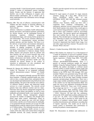 screening should: 1) look beyond genetic counseling to         linked to provide regional services and coordination on
      include a variety of information sources including             a statewide basis.
      family, friends, and the Internet; 2) appreciate that
      families vary in their willingness to acquire cystic      Dimond B. Legal aspects of consent 14: organ removal,
      fibrosis-related information; and 3) should seek to           retention, storage. Br J Nurs 2001; 10(18):1212-4.
      better understand how this information moves through          Notes: GENERAL NOTE: KIE: 14 refs.
      social networks.                                              GENERAL NOTE: KIE: KIE Bib: informed consent;
                                                                    organ            and           tissue         donation
Dimatteo MR. The role of effective communication with               Abstract: Case Scenario: Sarah was born with a
    children and their families in fostering adherence to           congenital heart condition. Unfortunately, the
    pediatric regimens. Patient Educ Couns 2004;                    subsequent operation proved unsuccessful and Sarah
    55(3):339-44.                                                   died. Sarah's parents were asked if they would agree to
    Abstract: Adherence to pediatric health enhancement,            a post mortem being performed to assist in research so
    disease prevention, and medical treatment, particularly         that in future such conditions could be successfully
    for chronic disease, can be challenging because of              operated upon. The parents agreed and subsequently
    demanding        regimens,      children's   progressing        they were notified that the body was available for
    developmental stages, and varying family perspectives           disposal. They decided upon a cremation. Several years
    and relationships. This review examines adherence in            later, following an inquiry into the pathology services
    the context of communication among providers,                   of the hospital, they were notified by the Chief
    pediatric patients, and their families. The focus is on:        Executive's department that Sarah's heart, lungs, liver
    the delivery of prevention and treatment information;           and other organs had been retained. The parents were
    trust in the therapeutic relationship; beliefs and              shocked. What is the law?
    attitudes in shaping acceptance of health care
    messages; social and cultural norms; building patient       Dionne L. Conduct becoming. JEMS 2004; 29(3):106-17.
    and family commitment to behavior change; family
    habits; barriers and pressures faced by patients and        DiRusso SM, Chahine AA, Sullivan T et al. Development of
    their families; the role of social networks and social          a model for prediction of survival in pediatric trauma
    support in fostering adherence, and the effects of              patients: comparison of artificial neural networks and
    family cohesiveness and family conflict. The unique             logistic regression. J Pediatr Surg 2002; 37(7):1098-
    challenges of fostering preventive health care and              104;                 discussion                1098-104.
    treatment for chronic disease in the context of                 Abstract: BACKGROUND/PURPOSE: There is a
    transition to adolescence are also considered, and              paucity of outcome prediction models for injured
    effective clinical solutions are reviewed.                      children. Using the National Pediatric Trauma Registry
                                                                    (NPTR), the authors developed an artificial neural
Dimmick SL, Burgiss SG, Robbins S, Black D, Jarnagin B,             network (ANN) to predict pediatric trauma death and
   Anders M. Outcomes of an integrated telehealth                   compared it with logistic regression (LR). METHODS:
   network demonstration project. Telemed J E Health                Patients in the NPTR from 1996 through 1999 were
   2003;                                          9(1):13-23.       included. Models were generated using LR and ANN.
   Abstract: An integrated telehealth network that linked           A data search engine was used to generate the ANN
   three hospitals, a federally qualified health care clinic        with the best fit for the data. Input variables included
   with six sites, a county dental clinic, and patient homes        anatomic and physiologic characteristics. There was a
   was developed and implemented using both private and             single output variable: probability of death. Assessment
   federal funding. The goal of the network was to deliver          of the models was for both discrimination (ROC area
   10 different medical, dental, and behavioral health              under the curve) and calibration (Lemeshow-Hosmer
   services to a rural community. The network served                C-Statistic). RESULTS: There were 35,385 patients.
   patients from nine different counties and two states.            The average age was 8.1 +/- 5.1 years, and there were
   Outcomes from the disease management programs for                1,047 deaths (3.0%). Both modeling systems gave
   congestive heart failure and diabetes, as well as crisis         excellent discrimination (ROC A(z): LR = 0.964, ANN
   telehealth and teledental health, were reported. Results         = 0.961). However, LR had only fair calibration,
   for the diabetes disease management program                      whereas the ANN model had excellent calibration (L/H
   increased the number of diabetics who brought their              C stat: LR = 36, ANN = 10.5). CONCLUSIONS: The
   blood sugar under control. Additionally, based on                authors were able to develop an ANN model for the
   hospital days per patient per year with and without              prediction of pediatric trauma death, which yielded
   intervention, and the cost of intervention by telehealth,        excellent discrimination and calibration exceeding that
   it was projected that the national cost of care for CHF          of logistic regression. This model can be used by
   hospitalizations could be reduced from 8 billion dollars         trauma centers to benchmark their performance in
   to 4.2 billion dollars. This telehealth network can serve        treating the pediatric trauma population.
   as a model for integrating health services in each
   county of the state. Once each county had an integrated      Diseth TH. Dissociation in children and adolescents as
   telehealth network, the county networks could be
453
 