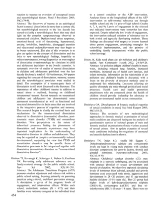reaction to trauma--an overview of conceptual issues               to a control condition or the ATP intervention.
      and neurobiological factors. Nord J Psychiatry 2005;               Analyses focus on the longitudinal effects of the ATP
      59(2):79-91.                                                       intervention on self-reported substance use through
      Abstract: The discovery of trauma as an aetiological               middle school and the 1st year of high school (Grades
      factor in mental dissociation is more than a century old,          6, 7, 8, and 9). Levels of engagement in the selected
      but neurobiological research in the last decade has                and indicated interventions were somewhat less than
      started to clarify a neurobiological basis that may shed           expected. Despite relatively low levels of engagement,
      light on the complex symptomatology observed in                    the intervention reduced initiation of substance use in
      traumatized children. Dysfunctional stress responses,              both at-risk and typically developing students. These
      emotional-based style of functioning, hyperarousal,                findings are discussed with respect to lessons learned
      anxiety, irritability, impulsivity, disengaged attention           about parent engagement, optimizing strategies for
      and educational underachievement may thus begin to                 schoolwide implementation, and the promise of
      be better understood. The aim of this overview is to               embedding family interventions within the public
      give an update on the concept of dissociation and the              school ecology.
      links to new neurobiological findings, hopefully to
      reduce unawareness, wrong diagnostics or even neglect         Dixon JK. Kids need clean air: air pollution and children's
      of dissociative symptomatology by clinicians in child             health. Fam Community Health 2002; 24(4):9-26.
      and adolescent psychiatry in the Nordic countries. A              Abstract: Air pollution affects children's health in many
      systematic overview of studies of mental dissociation             ways, including reduced lung function, increased
      in children and adolescents published over the last               morbidity, increased use of health care services, and
      decade disclosed a total of 1019 references; 309 papers           infant mortality. Information on the relationship of air
      regarding the concept of dissociation, memory, trauma             pollution and children's health is discussed, with a
      and the neurobiological correlates were studied in                focus on the diversity of research methods used to
      detail. The assumption of a trauma-genic basis of                 understand this relationship. Decisions affecting air
      dissociation is still most discussed in the literature. The       quality ultimately are made through political and social
      importance of other childhood trauma in addition to               processes. Health care and health promotion
      sexual abuse is outlined, focusing on childhood                   practitioners who are concerned about the health of
      interpersonal trauma. Recent research on traumatized              children should provide leadership for advocacy to
      children and adolescents has demonstrated some                    promote environmental health in our communities.
      permanent neurochemical as well as functional and
      structural abnormalities in brain areas that are involved     Dmitrieva OA. [Development of forensic medical expertise
      in the integrative process of cognition and memory.               of sexual conditions in men]. Sud Med Ekspert 2005;
      This research begins to clarify the cerebral basis and            48(3):18-21.
      mechanisms for the trauma-related dissociation                    Abstract: The necessity of new methodological
      observed in dissociative (conversion) disorders, post-            approaches in forensic medical examination of sexual
      traumatic stress disorder (PTSD) and somatoform                   male conditions are discussed basing on the analysis of
      disorders. New perspectives on the nature of                      questionnaire surveys of isolated groups of men and
      subcortical processes linking the phenomena of                    forensic medical examinations of male victims accused
      dissociation and traumatic experiences may have                   of sexual crimes. How to update expertise of sexual
      important implications for the understanding of                   male conditions including investigations of anorectal
      dissociative disorders in children and adolescents. They          and erectile dysfunctions in shown.
      may be regarded as complex environmentally induced
      developmental, supporting the view that PTSD and              Dmitrieva TN, Oades RD, Hauffa BP, Eggers C.
      somatization disorders may be specific forms of                   Dehydroepiandrosterone sulphate and corticotropin
      dissociative processes to be categorized together with            levels are high in young male patients with conduct
      dissociative (conversion) disorders as "trauma-related            disorder: comparisons for growth factors, thyroid and
      dissociative disorders".                                          gonadal hormones. Neuropsychobiology 2001;
                                                                        43(3):134-40.
Dishion TJ, Kavanagh K, Schneiger A, Nelson S, Kaufman                  Abstract: Childhood conduct disorder (CD) may
     NK. Preventing early adolescent substance use: a                   originate in a stressful upbringing, and be associated
     family-centered strategy for the public middle school.             with unusual physical or sexual development and
     Prev          Sci          2002;           3(3):191-201.           thyroid dysfunction. We therefore explored circulating
     Abstract: The Adolescent Transitions Program (ATP)                 levels of hormones from adrenal, gonadal and growth
     promotes student adjustment and reduces risk within a              hormone axes associated with stress, aggression and
     public school setting, focusing primarily on parenting             development in 28 CD patients and 13 age-matched
     practices using a tiered, multilevel prevention strategy.          healthy children (10-18 years old). The CD group had
     A description is given of the program, levels of                   higher levels of dehydroepiandrosterone sulphate
     engagement, and intervention effects. Within each                  (DHEA-S), corticotropin (ACTH) and free tri-
     school, multiethnic students (N = 672) and their                   iodothyronine (fT(3)) if under 14 years. There were no
     families were randomly assigned at the individual level
454
 